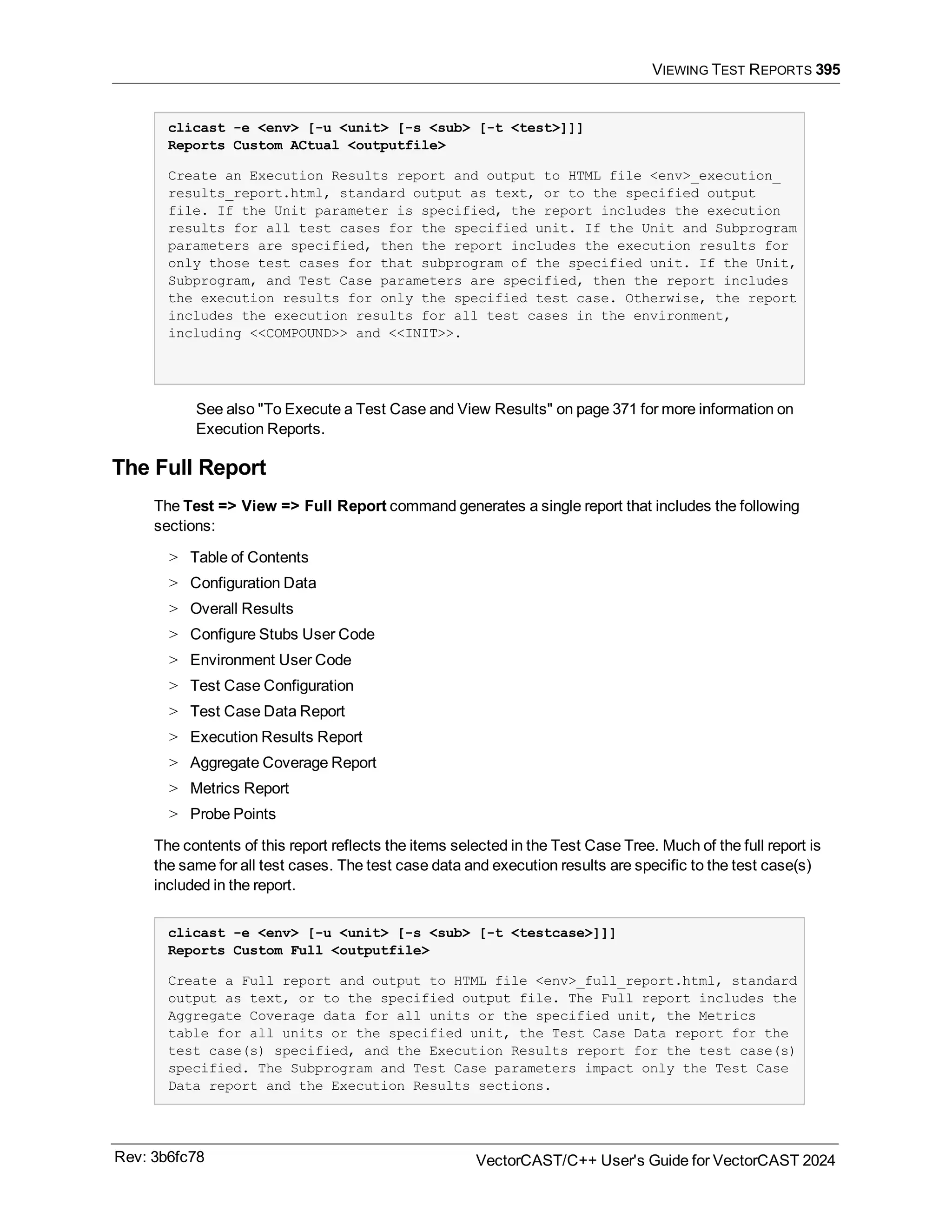 VIEWING TEST REPORTS 395
clicast -e <env> [-u <unit> [-s <sub> [-t <test>]]]
Reports Custom ACtual <outputfile>
Create an Execution Results report and output to HTML file <env>_execution_
results_report.html, standard output as text, or to the specified output
file. If the Unit parameter is specified, the report includes the execution
results for all test cases for the specified unit. If the Unit and Subprogram
parameters are specified, then the report includes the execution results for
only those test cases for that subprogram of the specified unit. If the Unit,
Subprogram, and Test Case parameters are specified, then the report includes
the execution results for only the specified test case. Otherwise, the report
includes the execution results for all test cases in the environment,
including <<COMPOUND>> and <<INIT>>.
See also "To Execute a Test Case and View Results" on page 371 for more information on
Execution Reports.
The Full Report
The Test => View => Full Report command generates a single report that includes the following
sections:
> Table of Contents
> Configuration Data
> Overall Results
> Configure Stubs User Code
> Environment User Code
> Test Case Configuration
> Test Case Data Report
> Execution Results Report
> Aggregate Coverage Report
> Metrics Report
> Probe Points
The contents of this report reflects the items selected in the Test Case Tree. Much of the full report is
the same for all test cases. The test case data and execution results are specific to the test case(s)
included in the report.
clicast -e <env> [-u <unit> [-s <sub> [-t <testcase>]]]
Reports Custom Full <outputfile>
Create a Full report and output to HTML file <env>_full_report.html, standard
output as text, or to the specified output file. The Full report includes the
Aggregate Coverage data for all units or the specified unit, the Metrics
table for all units or the specified unit, the Test Case Data report for the
test case(s) specified, and the Execution Results report for the test case(s)
specified. The Subprogram and Test Case parameters impact only the Test Case
Data report and the Execution Results sections.
Rev: 3b6fc78 VectorCAST/C++ User's Guide for VectorCAST 2024
 