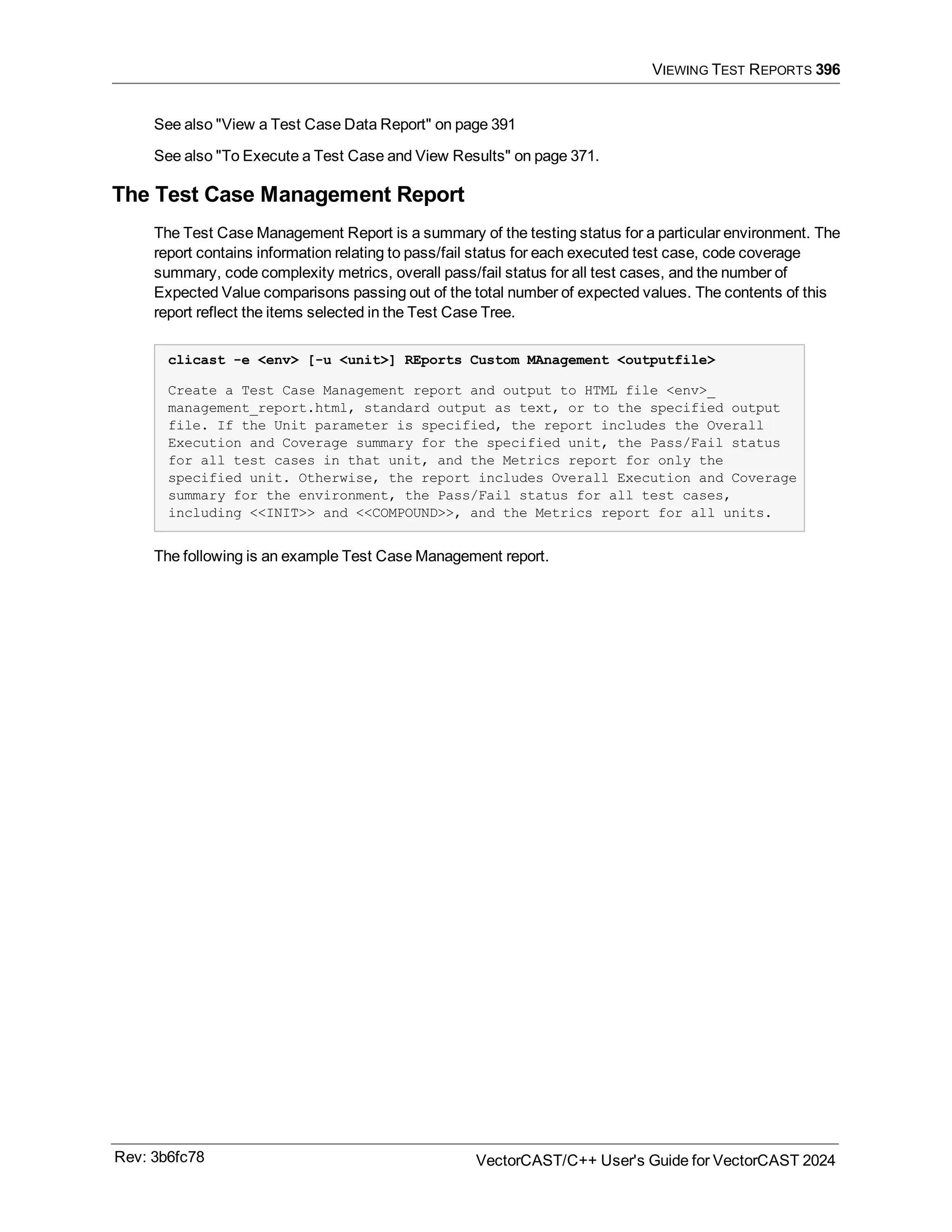 VIEWING TEST REPORTS 396
See also "View a Test Case Data Report" on page 391
See also "To Execute a Test Case and View Results" on page 371.
The Test Case Management Report
The Test Case Management Report is a summary of the testing status for a particular environment. The
report contains information relating to pass/fail status for each executed test case, code coverage
summary, code complexity metrics, overall pass/fail status for all test cases, and the number of
Expected Value comparisons passing out of the total number of expected values. The contents of this
report reflect the items selected in the Test Case Tree.
clicast -e <env> [-u <unit>] REports Custom MAnagement <outputfile>
Create a Test Case Management report and output to HTML file <env>_
management_report.html, standard output as text, or to the specified output
file. If the Unit parameter is specified, the report includes the Overall
Execution and Coverage summary for the specified unit, the Pass/Fail status
for all test cases in that unit, and the Metrics report for only the
specified unit. Otherwise, the report includes Overall Execution and Coverage
summary for the environment, the Pass/Fail status for all test cases,
including <<INIT>> and <<COMPOUND>>, and the Metrics report for all units.
The following is an example Test Case Management report.
Rev: 3b6fc78 VectorCAST/C++ User's Guide for VectorCAST 2024
 