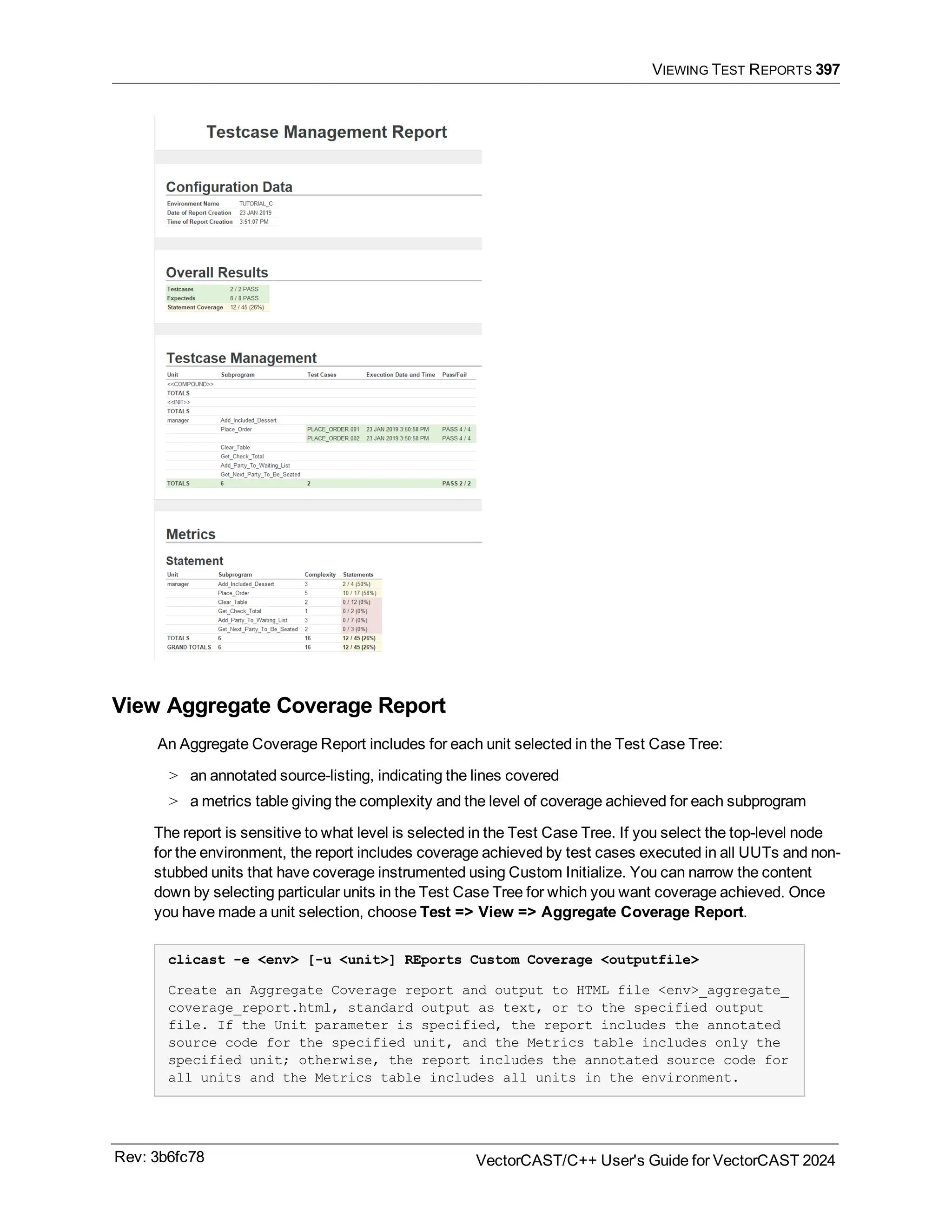 VIEWING TEST REPORTS 397
View Aggregate Coverage Report
An Aggregate Coverage Report includes for each unit selected in the Test Case Tree:
> an annotated source-listing, indicating the lines covered
> a metrics table giving the complexity and the level of coverage achieved for each subprogram
The report is sensitive to what level is selected in the Test Case Tree. If you select the top-level node
for the environment, the report includes coverage achieved by test cases executed in all UUTs and non-
stubbed units that have coverage instrumented using Custom Initialize. You can narrow the content
down by selecting particular units in the Test Case Tree for which you want coverage achieved. Once
you have made a unit selection, choose Test => View => Aggregate Coverage Report.
clicast -e <env> [-u <unit>] REports Custom Coverage <outputfile>
Create an Aggregate Coverage report and output to HTML file <env>_aggregate_
coverage_report.html, standard output as text, or to the specified output
file. If the Unit parameter is specified, the report includes the annotated
source code for the specified unit, and the Metrics table includes only the
specified unit; otherwise, the report includes the annotated source code for
all units and the Metrics table includes all units in the environment.
Rev: 3b6fc78 VectorCAST/C++ User's Guide for VectorCAST 2024
 