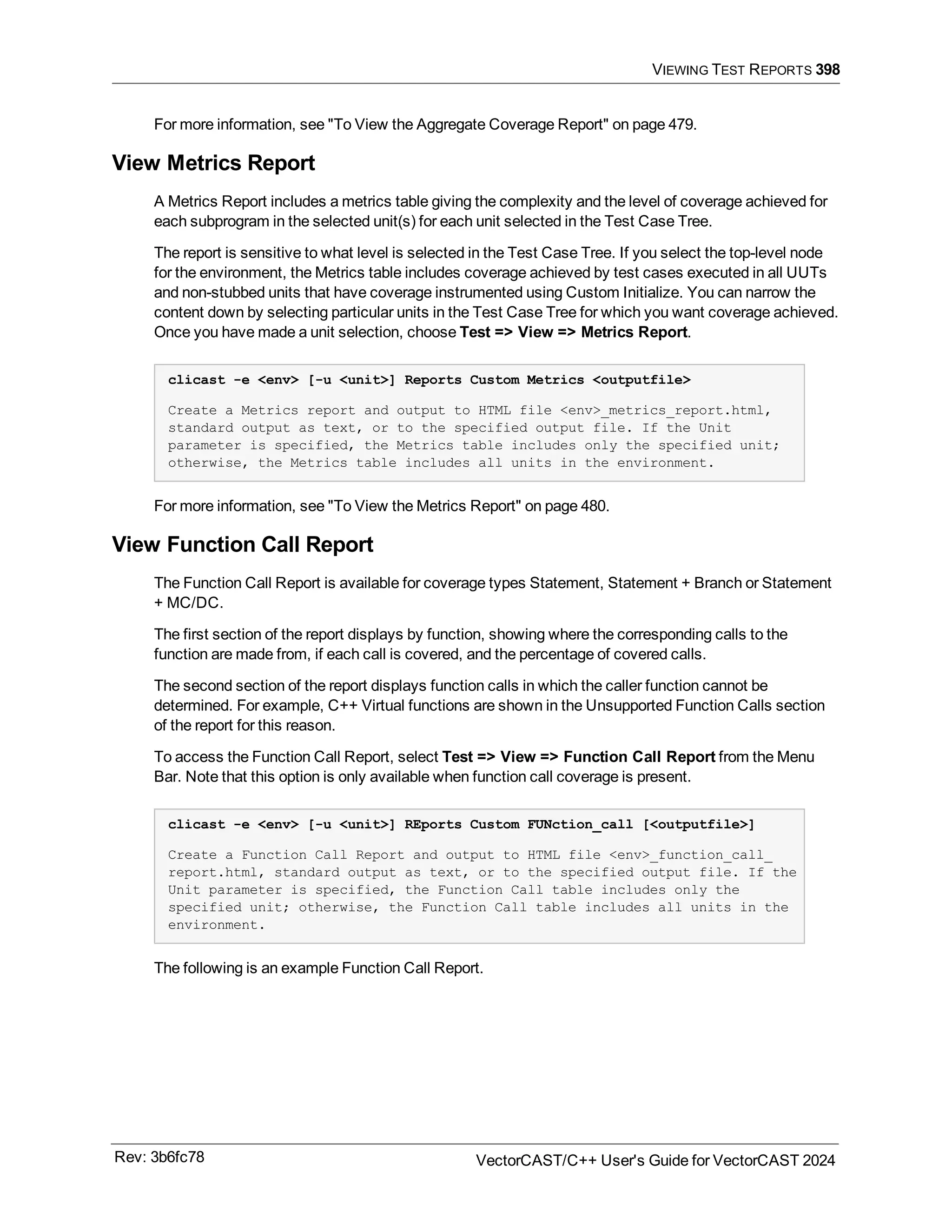 VIEWING TEST REPORTS 398
For more information, see "To View the Aggregate Coverage Report" on page 479.
View Metrics Report
A Metrics Report includes a metrics table giving the complexity and the level of coverage achieved for
each subprogram in the selected unit(s) for each unit selected in the Test Case Tree.
The report is sensitive to what level is selected in the Test Case Tree. If you select the top-level node
for the environment, the Metrics table includes coverage achieved by test cases executed in all UUTs
and non-stubbed units that have coverage instrumented using Custom Initialize. You can narrow the
content down by selecting particular units in the Test Case Tree for which you want coverage achieved.
Once you have made a unit selection, choose Test => View => Metrics Report.
clicast -e <env> [-u <unit>] Reports Custom Metrics <outputfile>
Create a Metrics report and output to HTML file <env>_metrics_report.html,
standard output as text, or to the specified output file. If the Unit
parameter is specified, the Metrics table includes only the specified unit;
otherwise, the Metrics table includes all units in the environment.
For more information, see "To View the Metrics Report" on page 480.
View Function Call Report
The Function Call Report is available for coverage types Statement, Statement + Branch or Statement
+ MC/DC.
The first section of the report displays by function, showing where the corresponding calls to the
function are made from, if each call is covered, and the percentage of covered calls.
The second section of the report displays function calls in which the caller function cannot be
determined. For example, C++ Virtual functions are shown in the Unsupported Function Calls section
of the report for this reason.
To access the Function Call Report, select Test => View => Function Call Report from the Menu
Bar. Note that this option is only available when function call coverage is present.
clicast -e <env> [-u <unit>] REports Custom FUNction_call [<outputfile>]
Create a Function Call Report and output to HTML file <env>_function_call_
report.html, standard output as text, or to the specified output file. If the
Unit parameter is specified, the Function Call table includes only the
specified unit; otherwise, the Function Call table includes all units in the
environment.
The following is an example Function Call Report.
Rev: 3b6fc78 VectorCAST/C++ User's Guide for VectorCAST 2024
 