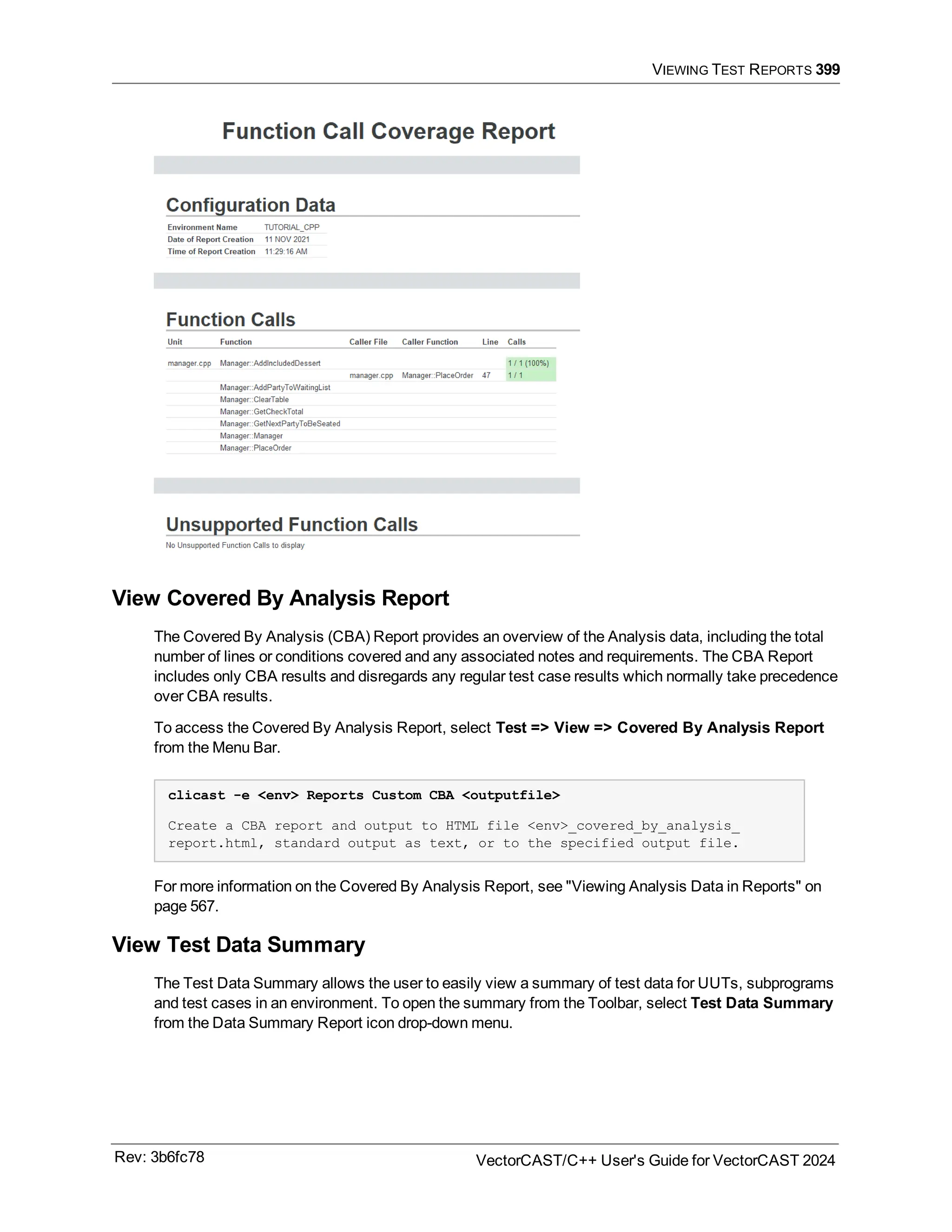VIEWING TEST REPORTS 399
View Covered By Analysis Report
The Covered By Analysis (CBA) Report provides an overview of the Analysis data, including the total
number of lines or conditions covered and any associated notes and requirements. The CBA Report
includes only CBA results and disregards any regular test case results which normally take precedence
over CBA results.
To access the Covered By Analysis Report, select Test => View => Covered By Analysis Report
from the Menu Bar.
clicast -e <env> Reports Custom CBA <outputfile>
Create a CBA report and output to HTML file <env>_covered_by_analysis_
report.html, standard output as text, or to the specified output file.
For more information on the Covered By Analysis Report, see "Viewing Analysis Data in Reports" on
page 567.
View Test Data Summary
The Test Data Summary allows the user to easily view a summary of test data for UUTs, subprograms
and test cases in an environment. To open the summary from the Toolbar, select Test Data Summary
from the Data Summary Report icon drop-down menu.
Rev: 3b6fc78 VectorCAST/C++ User's Guide for VectorCAST 2024
 