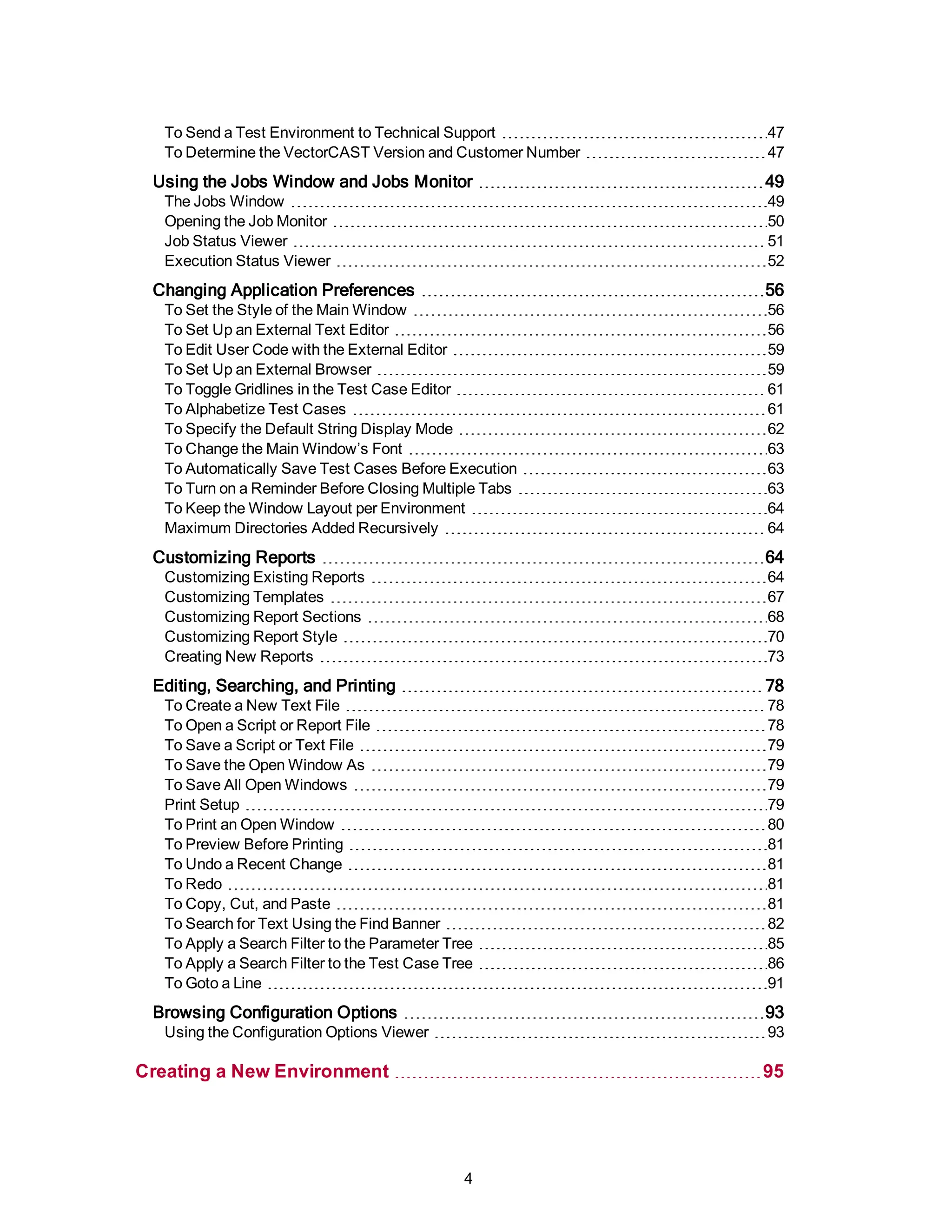 To Send a Test Environment to Technical Support 47
To Determine the VectorCAST Version and Customer Number 47
Using the Jobs Window and Jobs Monitor 49
The Jobs Window 49
Opening the Job Monitor 50
Job Status Viewer 51
Execution Status Viewer 52
Changing Application Preferences 56
To Set the Style of the Main Window 56
To Set Up an External Text Editor 56
To Edit User Code with the External Editor 59
To Set Up an External Browser 59
To Toggle Gridlines in the Test Case Editor 61
To Alphabetize Test Cases 61
To Specify the Default String Display Mode 62
To Change the Main Window’s Font 63
To Automatically Save Test Cases Before Execution 63
To Turn on a Reminder Before Closing Multiple Tabs 63
To Keep the Window Layout per Environment 64
Maximum Directories Added Recursively 64
Customizing Reports 64
Customizing Existing Reports 64
Customizing Templates 67
Customizing Report Sections 68
Customizing Report Style 70
Creating New Reports 73
Editing, Searching, and Printing 78
To Create a New Text File 78
To Open a Script or Report File 78
To Save a Script or Text File 79
To Save the Open Window As 79
To Save All Open Windows 79
Print Setup 79
To Print an Open Window 80
To Preview Before Printing 81
To Undo a Recent Change 81
To Redo 81
To Copy, Cut, and Paste 81
To Search for Text Using the Find Banner 82
To Apply a Search Filter to the Parameter Tree 85
To Apply a Search Filter to the Test Case Tree 86
To Goto a Line 91
Browsing Configuration Options 93
Using the Configuration Options Viewer 93
Creating a New Environment 95
4
 