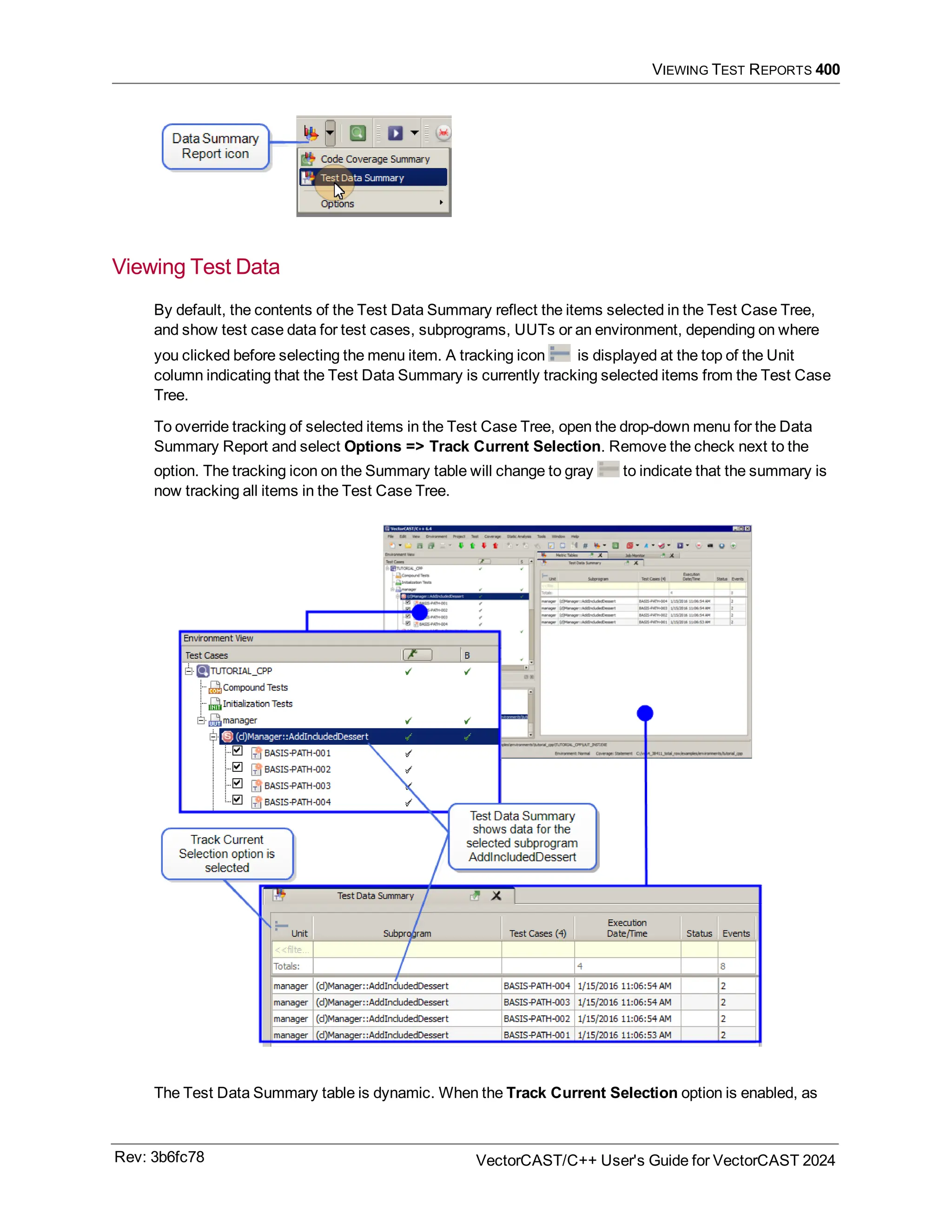 VIEWING TEST REPORTS 400
Viewing Test Data
By default, the contents of the Test Data Summary reflect the items selected in the Test Case Tree,
and show test case data for test cases, subprograms, UUTs or an environment, depending on where
you clicked before selecting the menu item. A tracking icon is displayed at the top of the Unit
column indicating that the Test Data Summary is currently tracking selected items from the Test Case
Tree.
To override tracking of selected items in the Test Case Tree, open the drop-down menu for the Data
Summary Report and select Options => Track Current Selection. Remove the check next to the
option. The tracking icon on the Summary table will change to gray to indicate that the summary is
now tracking all items in the Test Case Tree.
The Test Data Summary table is dynamic. When the Track Current Selection option is enabled, as
Rev: 3b6fc78 VectorCAST/C++ User's Guide for VectorCAST 2024
 