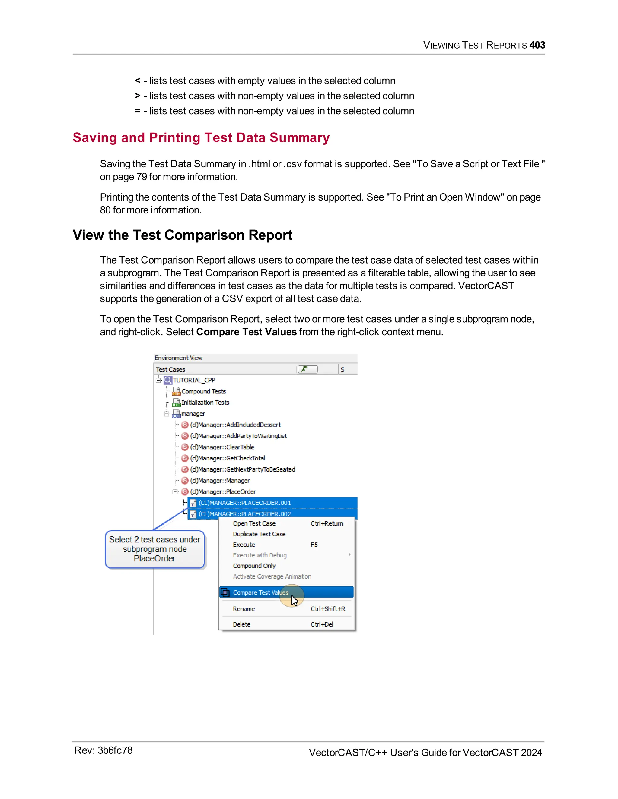 VIEWING TEST REPORTS 403
< - lists test cases with empty values in the selected column
> - lists test cases with non-empty values in the selected column
= - lists test cases with non-empty values in the selected column
Saving and Printing Test Data Summary
Saving the Test Data Summary in .html or .csv format is supported. See "To Save a Script or Text File "
on page 79 for more information.
Printing the contents of the Test Data Summary is supported. See "To Print an Open Window" on page
80 for more information.
View the Test Comparison Report
The Test Comparison Report allows users to compare the test case data of selected test cases within
a subprogram. The Test Comparison Report is presented as a filterable table, allowing the user to see
similarities and differences in test cases as the data for multiple tests is compared. VectorCAST
supports the generation of a CSV export of all test case data.
To open the Test Comparison Report, select two or more test cases under a single subprogram node,
and right-click. Select Compare Test Values from the right-click context menu.
Rev: 3b6fc78 VectorCAST/C++ User's Guide for VectorCAST 2024
 