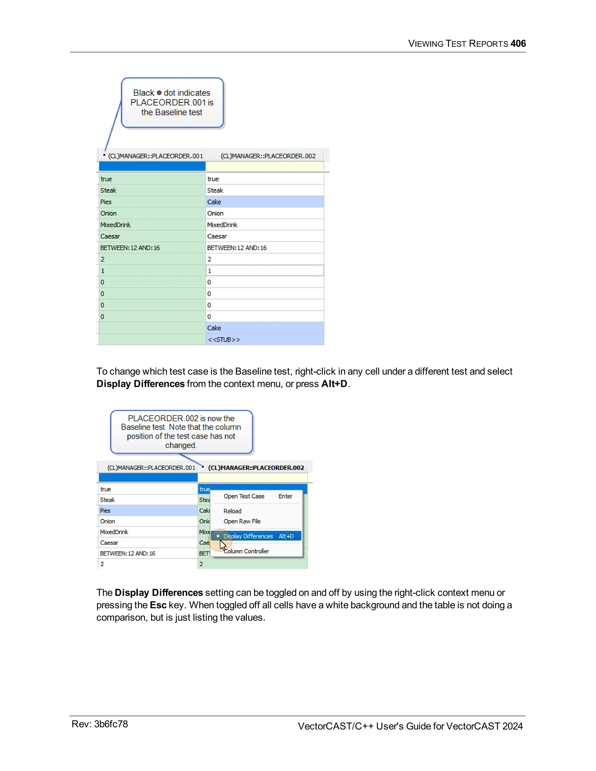 VIEWING TEST REPORTS 406
To change which test case is the Baseline test, right-click in any cell under a different test and select
Display Differences from the context menu, or press Alt+D.
The Display Differences setting can be toggled on and off by using the right-click context menu or
pressing the Esc key. When toggled off all cells have a white background and the table is not doing a
comparison, but is just listing the values.
Rev: 3b6fc78 VectorCAST/C++ User's Guide for VectorCAST 2024
 