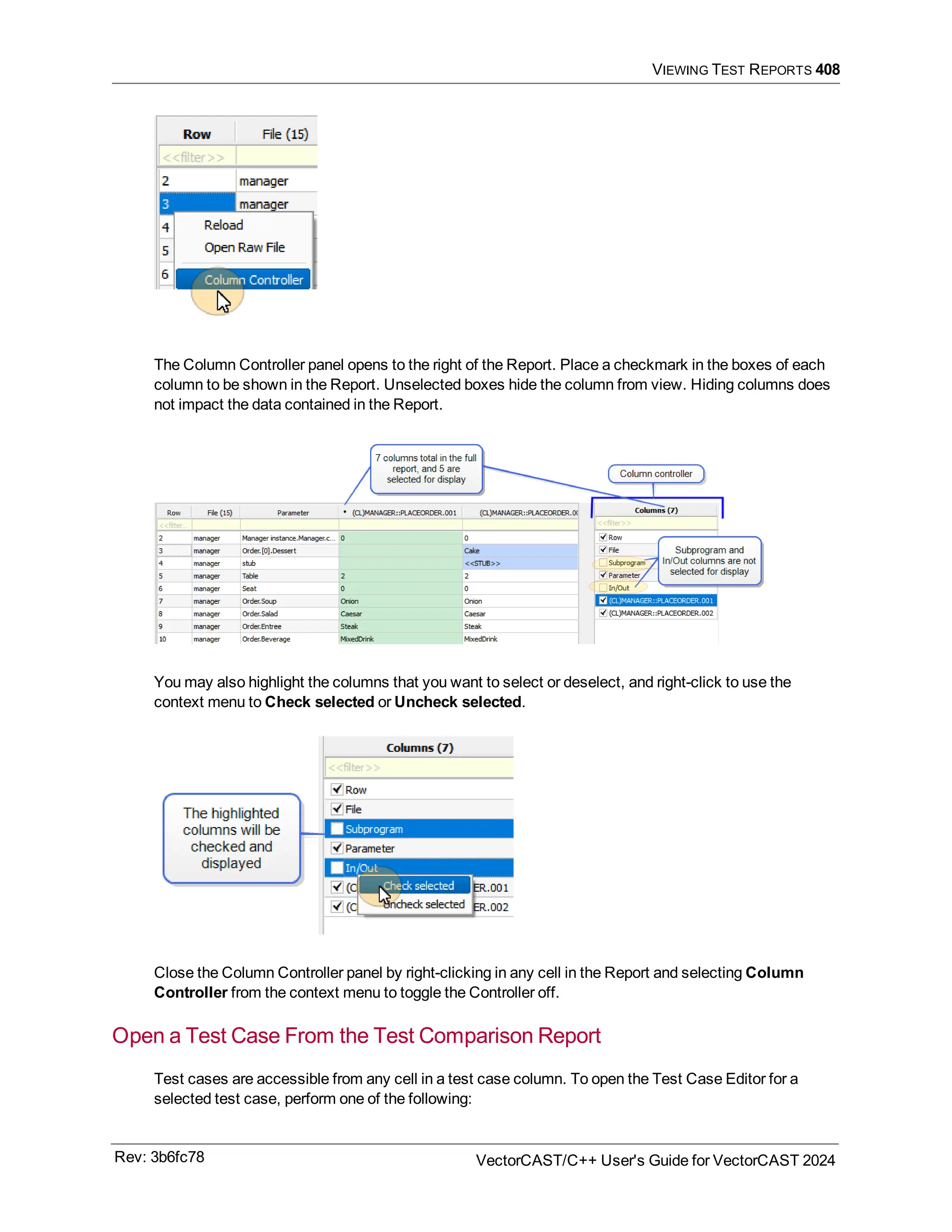 VIEWING TEST REPORTS 408
The Column Controller panel opens to the right of the Report. Place a checkmark in the boxes of each
column to be shown in the Report. Unselected boxes hide the column from view. Hiding columns does
not impact the data contained in the Report.
You may also highlight the columns that you want to select or deselect, and right-click to use the
context menu to Check selected or Uncheck selected.
Close the Column Controller panel by right-clicking in any cell in the Report and selecting Column
Controller from the context menu to toggle the Controller off.
Open a Test Case From the Test Comparison Report
Test cases are accessible from any cell in a test case column. To open the Test Case Editor for a
selected test case, perform one of the following:
Rev: 3b6fc78 VectorCAST/C++ User's Guide for VectorCAST 2024
 