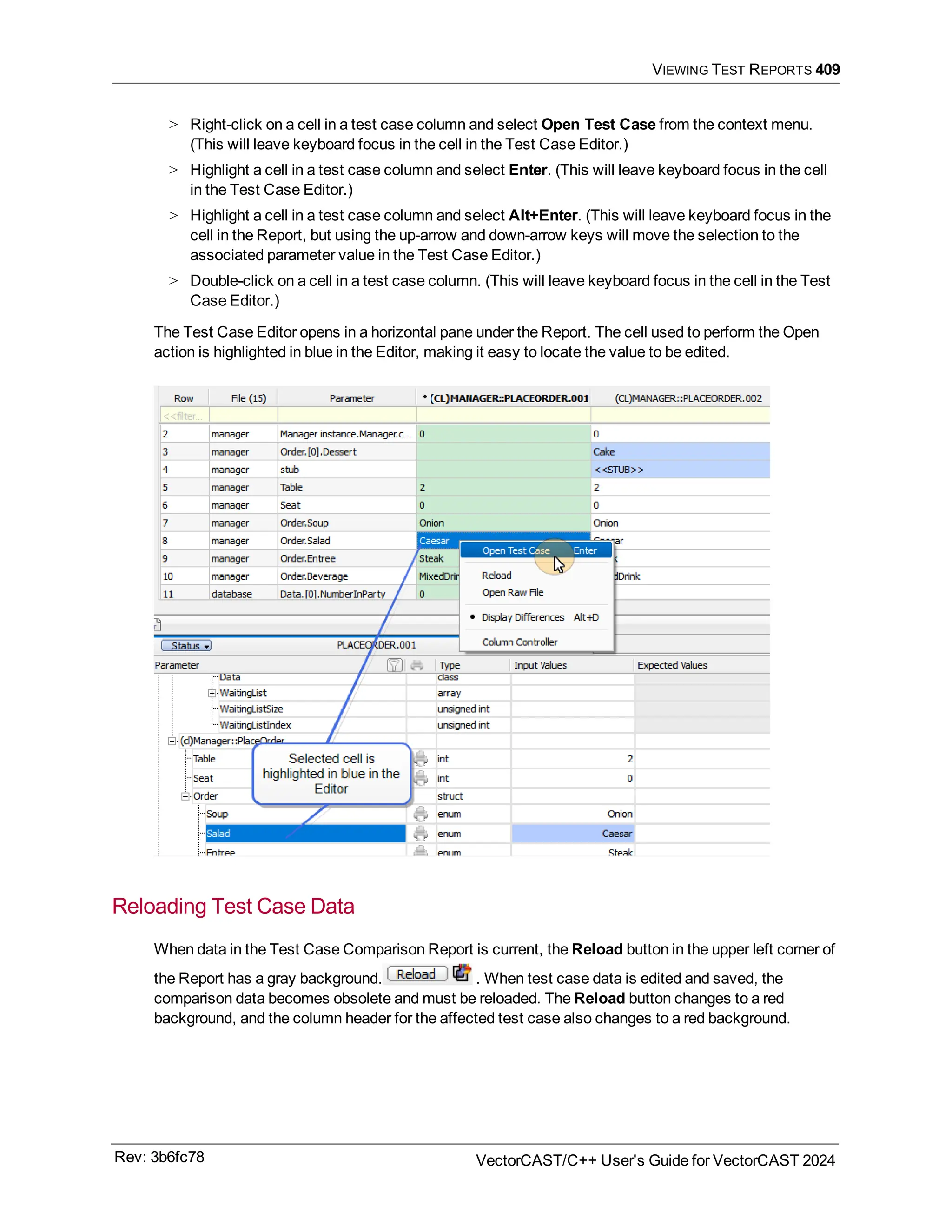 VIEWING TEST REPORTS 409
> Right-click on a cell in a test case column and select Open Test Case from the context menu.
(This will leave keyboard focus in the cell in the Test Case Editor.)
> Highlight a cell in a test case column and select Enter. (This will leave keyboard focus in the cell
in the Test Case Editor.)
> Highlight a cell in a test case column and select Alt+Enter. (This will leave keyboard focus in the
cell in the Report, but using the up-arrow and down-arrow keys will move the selection to the
associated parameter value in the Test Case Editor.)
> Double-click on a cell in a test case column. (This will leave keyboard focus in the cell in the Test
Case Editor.)
The Test Case Editor opens in a horizontal pane under the Report. The cell used to perform the Open
action is highlighted in blue in the Editor, making it easy to locate the value to be edited.
Reloading Test Case Data
When data in the Test Case Comparison Report is current, the Reload button in the upper left corner of
the Report has a gray background. . When test case data is edited and saved, the
comparison data becomes obsolete and must be reloaded. The Reload button changes to a red
background, and the column header for the affected test case also changes to a red background.
Rev: 3b6fc78 VectorCAST/C++ User's Guide for VectorCAST 2024
 