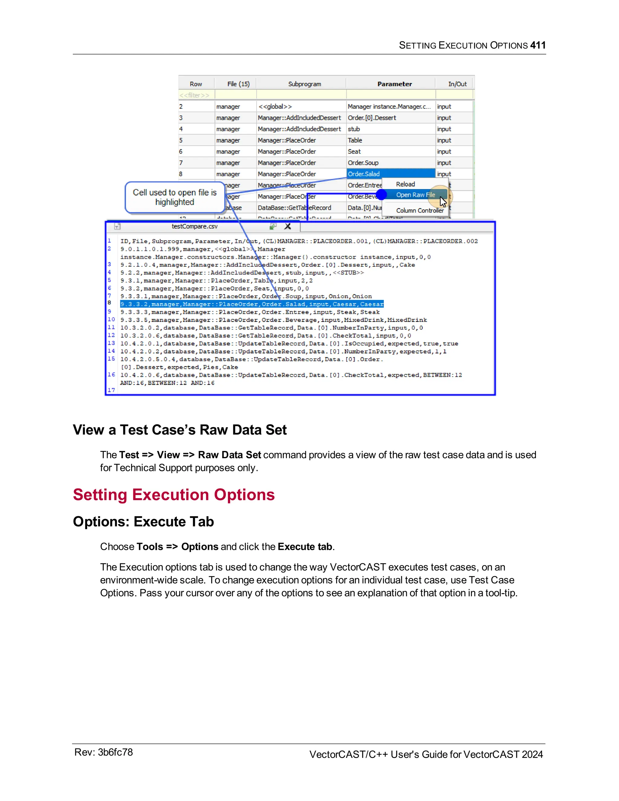 SETTING EXECUTION OPTIONS 411
View a Test Case’s Raw Data Set
The Test => View => Raw Data Set command provides a view of the raw test case data and is used
for Technical Support purposes only.
Setting Execution Options
Options: Execute Tab
Choose Tools => Options and click the Execute tab.
The Execution options tab is used to change the way VectorCAST executes test cases, on an
environment-wide scale. To change execution options for an individual test case, use Test Case
Options. Pass your cursor over any of the options to see an explanation of that option in a tool-tip.
Rev: 3b6fc78 VectorCAST/C++ User's Guide for VectorCAST 2024
 
