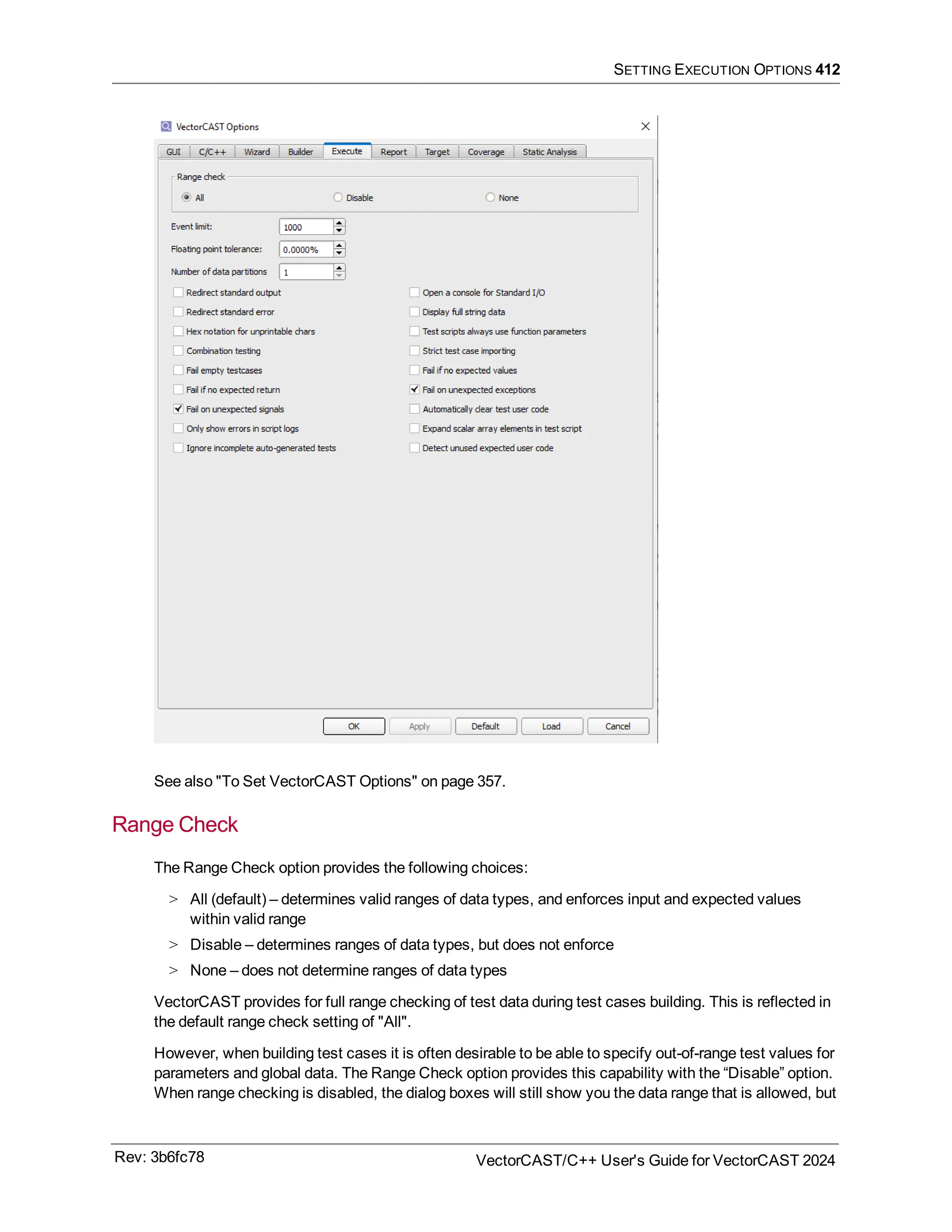 SETTING EXECUTION OPTIONS 412
See also "To Set VectorCAST Options" on page 357.
Range Check
The Range Check option provides the following choices:
> All (default) – determines valid ranges of data types, and enforces input and expected values
within valid range
> Disable – determines ranges of data types, but does not enforce
> None – does not determine ranges of data types
VectorCAST provides for full range checking of test data during test cases building. This is reflected in
the default range check setting of "All".
However, when building test cases it is often desirable to be able to specify out-of-range test values for
parameters and global data. The Range Check option provides this capability with the “Disable” option.
When range checking is disabled, the dialog boxes will still show you the data range that is allowed, but
Rev: 3b6fc78 VectorCAST/C++ User's Guide for VectorCAST 2024
 