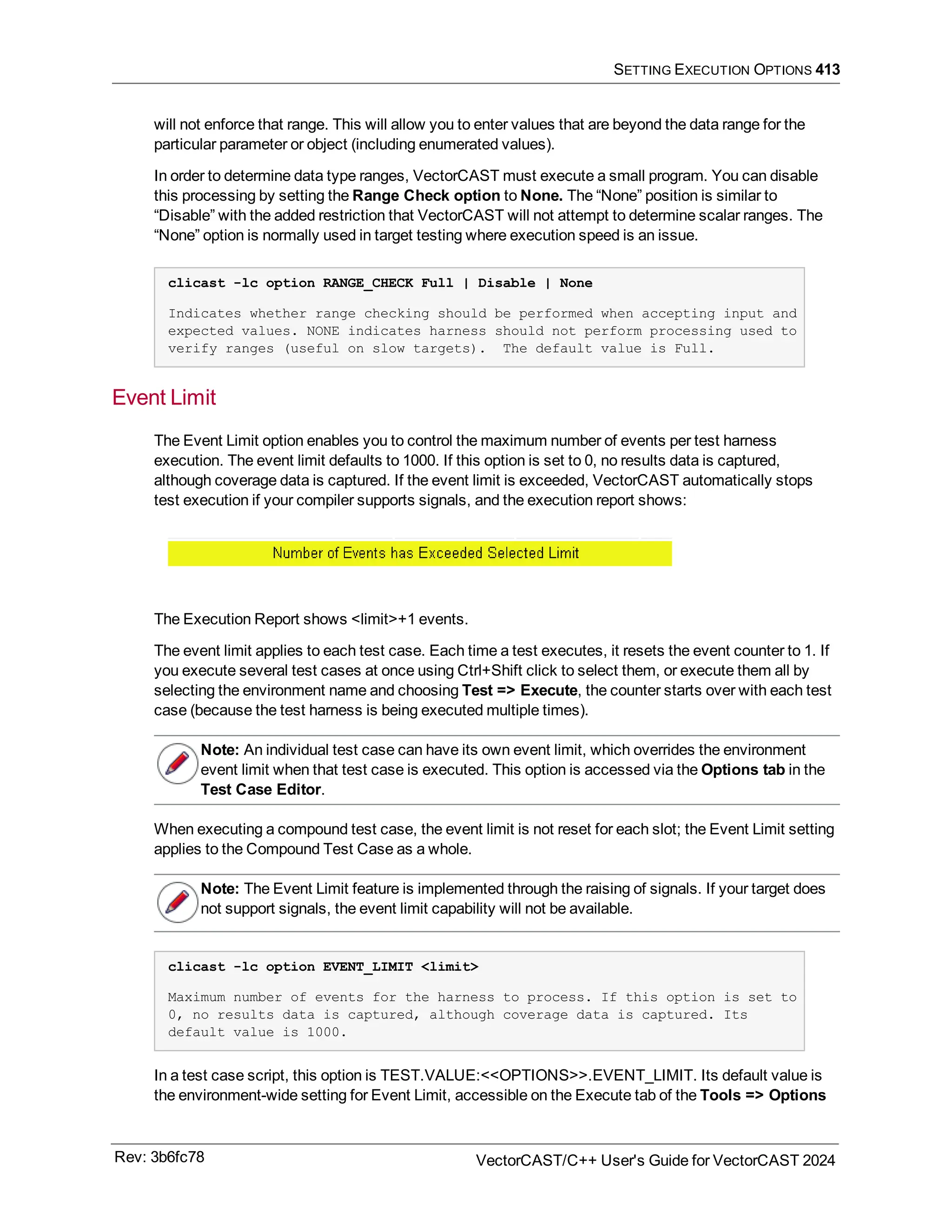 SETTING EXECUTION OPTIONS 413
will not enforce that range. This will allow you to enter values that are beyond the data range for the
particular parameter or object (including enumerated values).
In order to determine data type ranges, VectorCAST must execute a small program. You can disable
this processing by setting the Range Check option to None. The “None” position is similar to
“Disable” with the added restriction that VectorCAST will not attempt to determine scalar ranges. The
“None” option is normally used in target testing where execution speed is an issue.
clicast -lc option RANGE_CHECK Full | Disable | None
Indicates whether range checking should be performed when accepting input and
expected values. NONE indicates harness should not perform processing used to
verify ranges (useful on slow targets). The default value is Full.
Event Limit
The Event Limit option enables you to control the maximum number of events per test harness
execution. The event limit defaults to 1000. If this option is set to 0, no results data is captured,
although coverage data is captured. If the event limit is exceeded, VectorCAST automatically stops
test execution if your compiler supports signals, and the execution report shows:
The Execution Report shows <limit>+1 events.
The event limit applies to each test case. Each time a test executes, it resets the event counter to 1. If
you execute several test cases at once using Ctrl+Shift click to select them, or execute them all by
selecting the environment name and choosing Test => Execute, the counter starts over with each test
case (because the test harness is being executed multiple times).
Note: An individual test case can have its own event limit, which overrides the environment
event limit when that test case is executed. This option is accessed via the Options tab in the
Test Case Editor.
When executing a compound test case, the event limit is not reset for each slot; the Event Limit setting
applies to the Compound Test Case as a whole.
Note: The Event Limit feature is implemented through the raising of signals. If your target does
not support signals, the event limit capability will not be available.
clicast -lc option EVENT_LIMIT <limit>
Maximum number of events for the harness to process. If this option is set to
0, no results data is captured, although coverage data is captured. Its
default value is 1000.
In a test case script, this option is TEST.VALUE:<<OPTIONS>>.EVENT_LIMIT. Its default value is
the environment-wide setting for Event Limit, accessible on the Execute tab of the Tools => Options
Rev: 3b6fc78 VectorCAST/C++ User's Guide for VectorCAST 2024
 