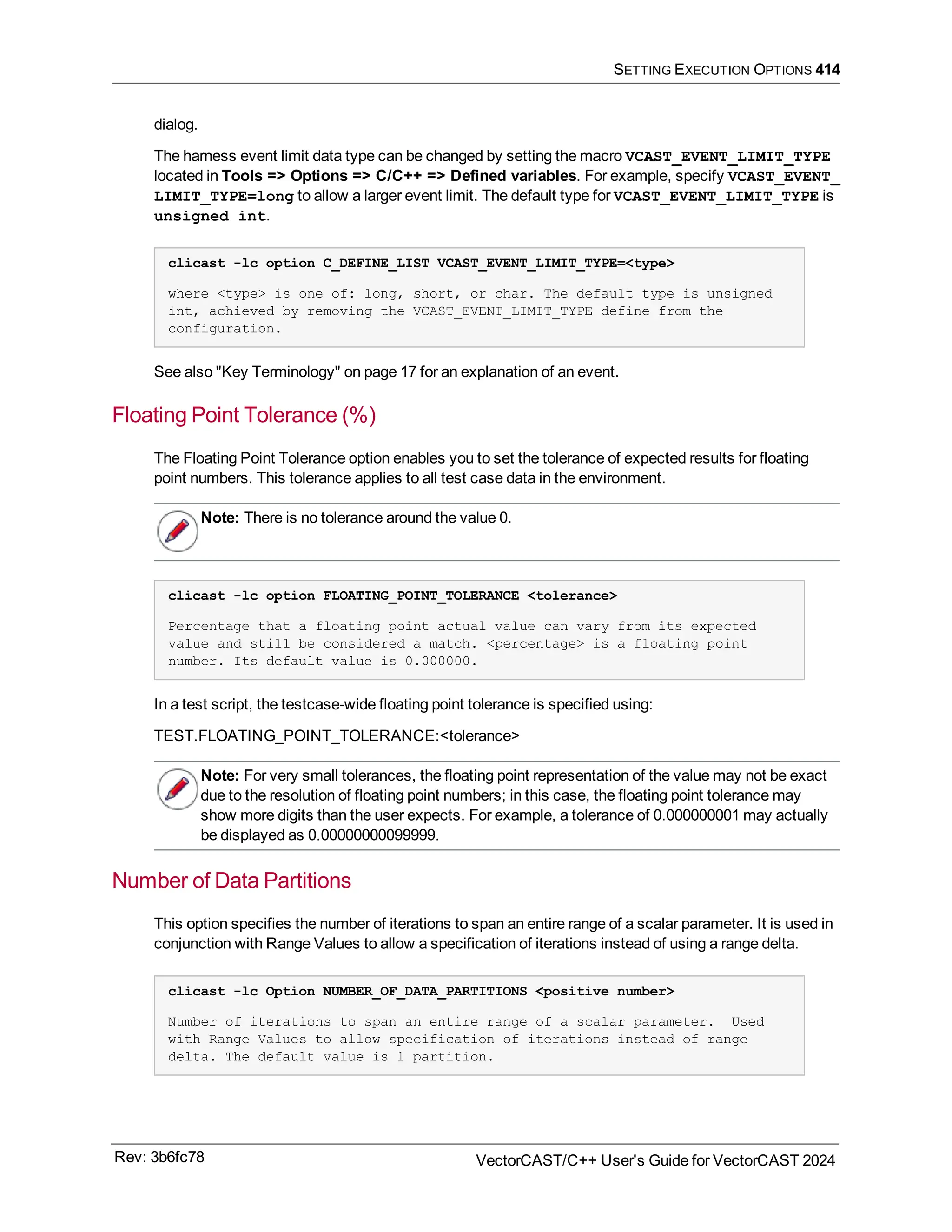 SETTING EXECUTION OPTIONS 414
dialog.
The harness event limit data type can be changed by setting the macro VCAST_EVENT_LIMIT_TYPE
located in Tools => Options => C/C++ => Defined variables. For example, specify VCAST_EVENT_
LIMIT_TYPE=long to allow a larger event limit. The default type for VCAST_EVENT_LIMIT_TYPE is
unsigned int.
clicast -lc option C_DEFINE_LIST VCAST_EVENT_LIMIT_TYPE=<type>
where <type> is one of: long, short, or char. The default type is unsigned
int, achieved by removing the VCAST_EVENT_LIMIT_TYPE define from the
configuration.
See also "Key Terminology" on page 17 for an explanation of an event.
Floating Point Tolerance (%)
The Floating Point Tolerance option enables you to set the tolerance of expected results for floating
point numbers. This tolerance applies to all test case data in the environment.
Note: There is no tolerance around the value 0.
clicast -lc option FLOATING_POINT_TOLERANCE <tolerance>
Percentage that a floating point actual value can vary from its expected
value and still be considered a match. <percentage> is a floating point
number. Its default value is 0.000000.
In a test script, the testcase-wide floating point tolerance is specified using:
TEST.FLOATING_POINT_TOLERANCE:<tolerance>
Note: For very small tolerances, the floating point representation of the value may not be exact
due to the resolution of floating point numbers; in this case, the floating point tolerance may
show more digits than the user expects. For example, a tolerance of 0.000000001 may actually
be displayed as 0.00000000099999.
Number of Data Partitions
This option specifies the number of iterations to span an entire range of a scalar parameter. It is used in
conjunction with Range Values to allow a specification of iterations instead of using a range delta.
clicast -lc Option NUMBER_OF_DATA_PARTITIONS <positive number>
Number of iterations to span an entire range of a scalar parameter. Used
with Range Values to allow specification of iterations instead of range
delta. The default value is 1 partition.
Rev: 3b6fc78 VectorCAST/C++ User's Guide for VectorCAST 2024
 