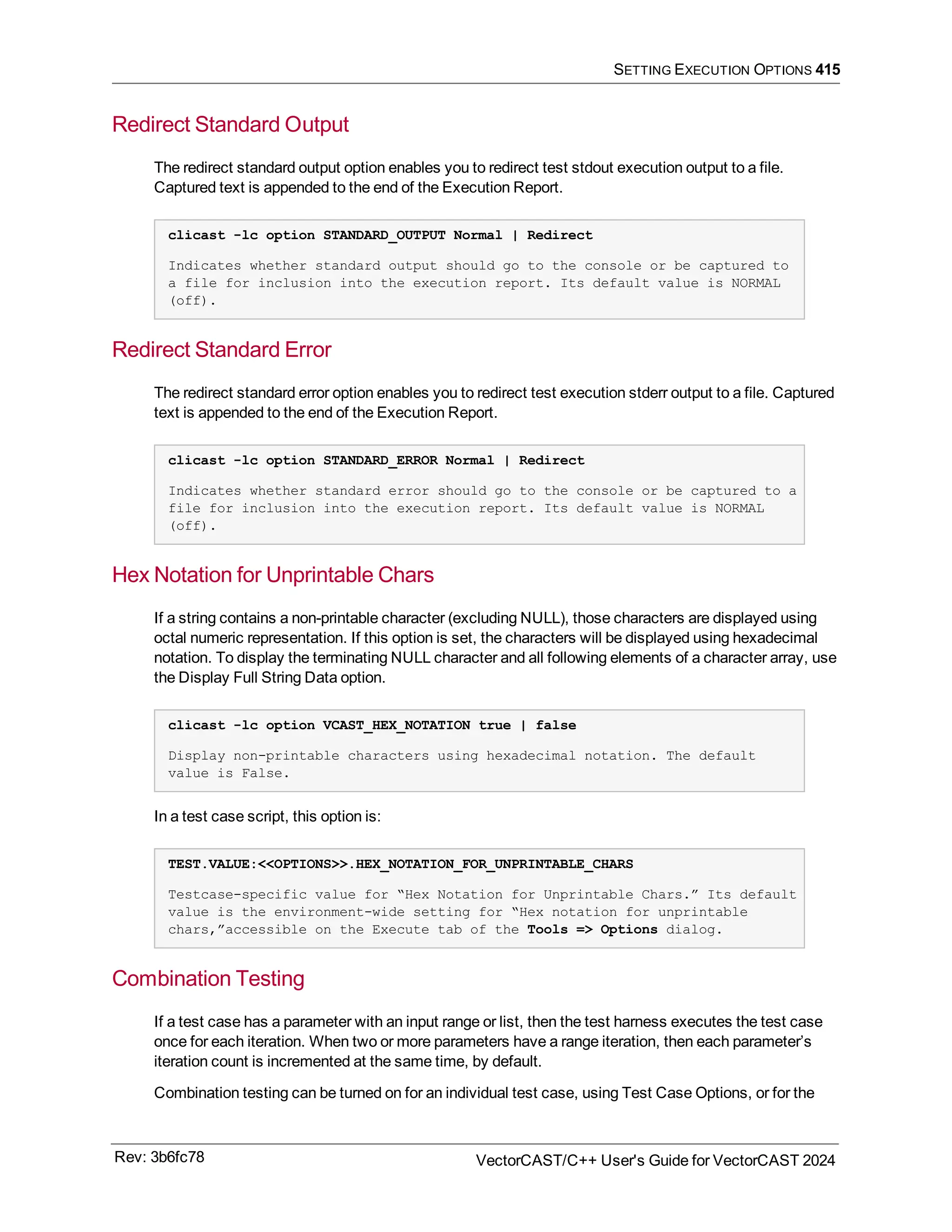SETTING EXECUTION OPTIONS 415
Redirect Standard Output
The redirect standard output option enables you to redirect test stdout execution output to a file.
Captured text is appended to the end of the Execution Report.
clicast -lc option STANDARD_OUTPUT Normal | Redirect
Indicates whether standard output should go to the console or be captured to
a file for inclusion into the execution report. Its default value is NORMAL
(off).
Redirect Standard Error
The redirect standard error option enables you to redirect test execution stderr output to a file. Captured
text is appended to the end of the Execution Report.
clicast -lc option STANDARD_ERROR Normal | Redirect
Indicates whether standard error should go to the console or be captured to a
file for inclusion into the execution report. Its default value is NORMAL
(off).
Hex Notation for Unprintable Chars
If a string contains a non-printable character (excluding NULL), those characters are displayed using
octal numeric representation. If this option is set, the characters will be displayed using hexadecimal
notation. To display the terminating NULL character and all following elements of a character array, use
the Display Full String Data option.
clicast -lc option VCAST_HEX_NOTATION true | false
Display non-printable characters using hexadecimal notation. The default
value is False.
In a test case script, this option is:
TEST.VALUE:<<OPTIONS>>.HEX_NOTATION_FOR_UNPRINTABLE_CHARS
Testcase-specific value for “Hex Notation for Unprintable Chars.” Its default
value is the environment-wide setting for “Hex notation for unprintable
chars,”accessible on the Execute tab of the Tools => Options dialog.
Combination Testing
If a test case has a parameter with an input range or list, then the test harness executes the test case
once for each iteration. When two or more parameters have a range iteration, then each parameter’s
iteration count is incremented at the same time, by default.
Combination testing can be turned on for an individual test case, using Test Case Options, or for the
Rev: 3b6fc78 VectorCAST/C++ User's Guide for VectorCAST 2024
 