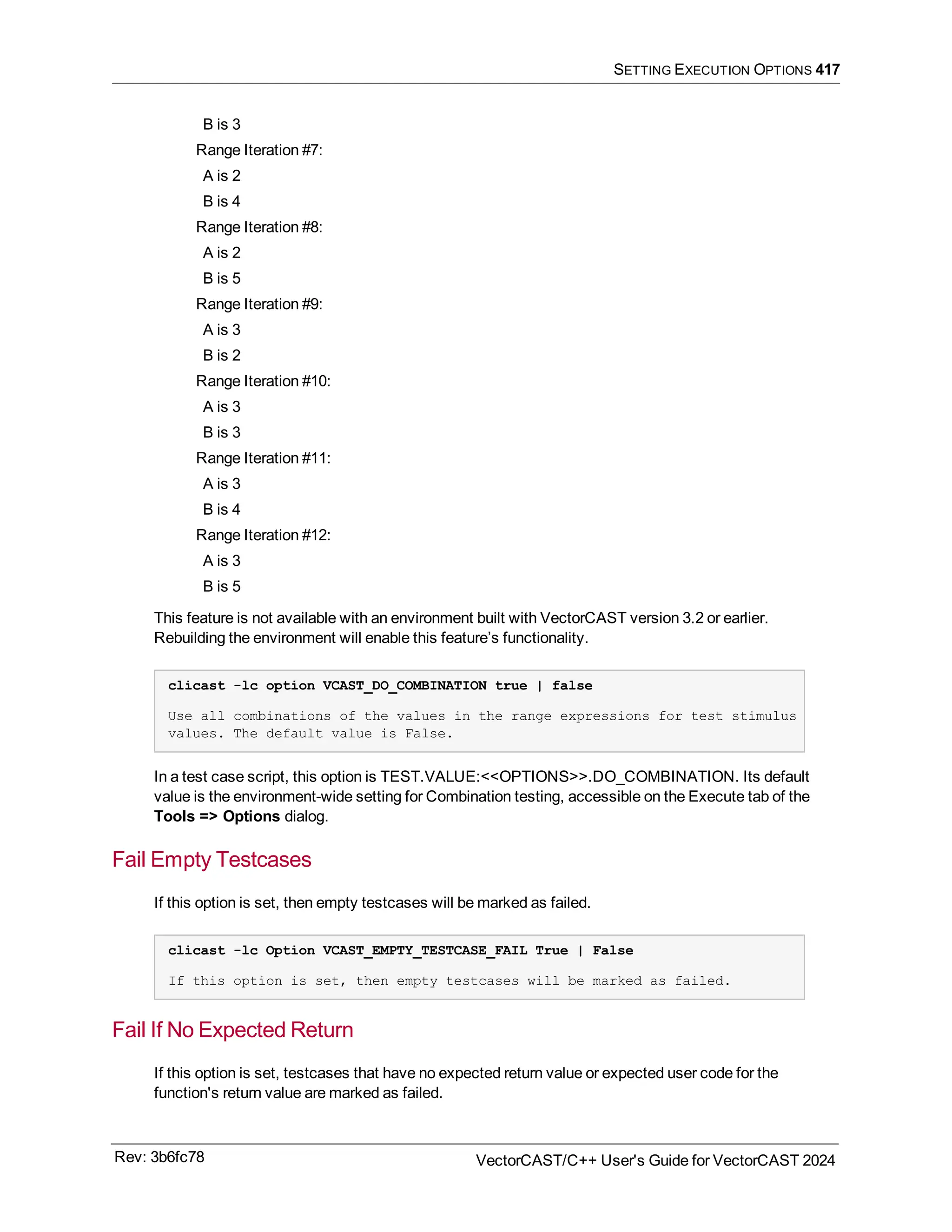 SETTING EXECUTION OPTIONS 417
B is 3
Range Iteration #7:
A is 2
B is 4
Range Iteration #8:
A is 2
B is 5
Range Iteration #9:
A is 3
B is 2
Range Iteration #10:
A is 3
B is 3
Range Iteration #11:
A is 3
B is 4
Range Iteration #12:
A is 3
B is 5
This feature is not available with an environment built with VectorCAST version 3.2 or earlier.
Rebuilding the environment will enable this feature’s functionality.
clicast -lc option VCAST_DO_COMBINATION true | false
Use all combinations of the values in the range expressions for test stimulus
values. The default value is False.
In a test case script, this option is TEST.VALUE:<<OPTIONS>>.DO_COMBINATION. Its default
value is the environment-wide setting for Combination testing, accessible on the Execute tab of the
Tools => Options dialog.
Fail Empty Testcases
If this option is set, then empty testcases will be marked as failed.
clicast -lc Option VCAST_EMPTY_TESTCASE_FAIL True | False
If this option is set, then empty testcases will be marked as failed.
Fail If No Expected Return
If this option is set, testcases that have no expected return value or expected user code for the
function's return value are marked as failed.
Rev: 3b6fc78 VectorCAST/C++ User's Guide for VectorCAST 2024
 