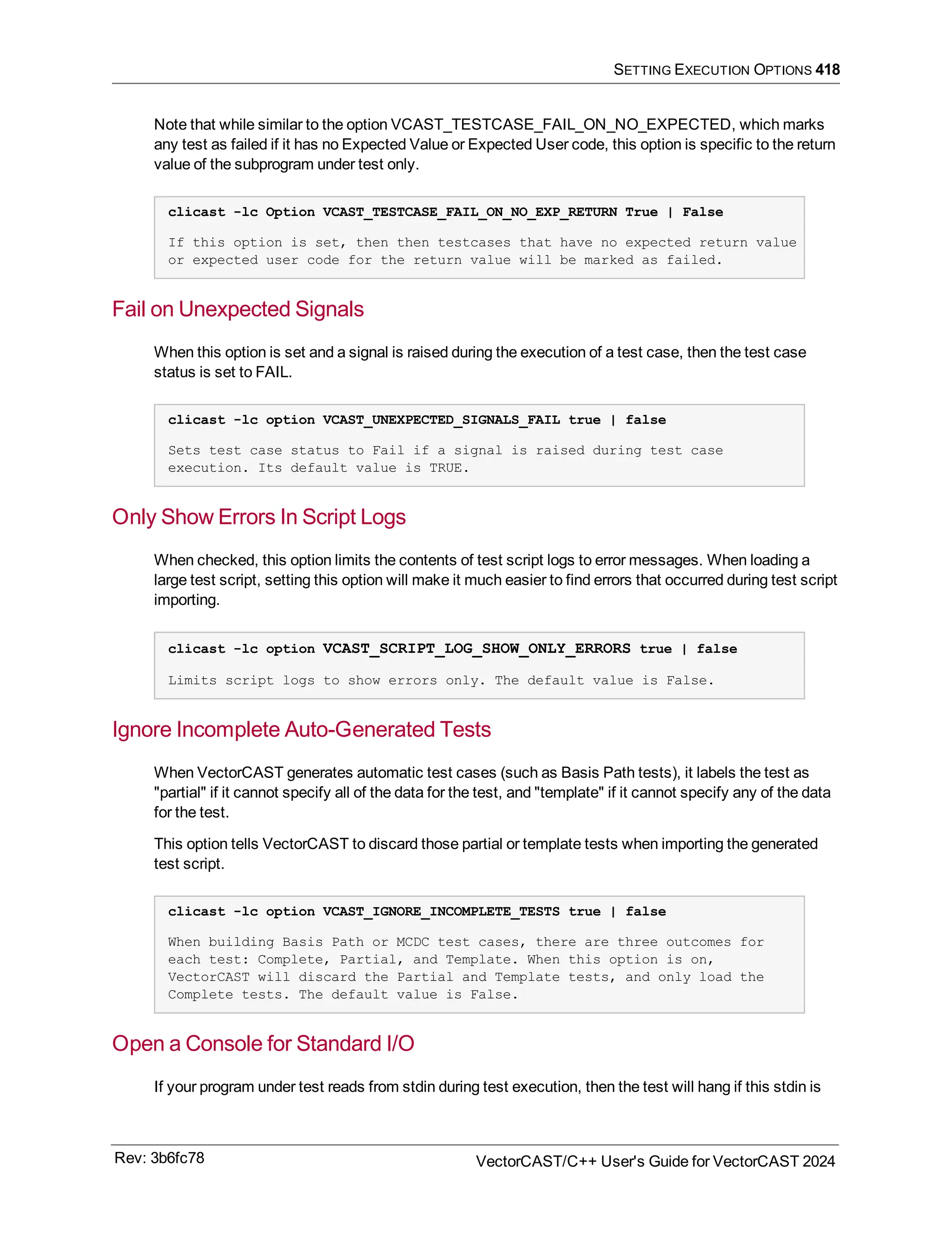 SETTING EXECUTION OPTIONS 418
Note that while similar to the option VCAST_TESTCASE_FAIL_ON_NO_EXPECTED, which marks
any test as failed if it has no Expected Value or Expected User code, this option is specific to the return
value of the subprogram under test only.
clicast -lc Option VCAST_TESTCASE_FAIL_ON_NO_EXP_RETURN True | False
If this option is set, then then testcases that have no expected return value
or expected user code for the return value will be marked as failed.
Fail on Unexpected Signals
When this option is set and a signal is raised during the execution of a test case, then the test case
status is set to FAIL.
clicast -lc option VCAST_UNEXPECTED_SIGNALS_FAIL true | false
Sets test case status to Fail if a signal is raised during test case
execution. Its default value is TRUE.
Only Show Errors In Script Logs
When checked, this option limits the contents of test script logs to error messages. When loading a
large test script, setting this option will make it much easier to find errors that occurred during test script
importing.
clicast -lc option VCAST_SCRIPT_LOG_SHOW_ONLY_ERRORS true | false
Limits script logs to show errors only. The default value is False.
Ignore Incomplete Auto-Generated Tests
When VectorCAST generates automatic test cases (such as Basis Path tests), it labels the test as
"partial" if it cannot specify all of the data for the test, and "template" if it cannot specify any of the data
for the test.
This option tells VectorCAST to discard those partial or template tests when importing the generated
test script.
clicast -lc option VCAST_IGNORE_INCOMPLETE_TESTS true | false
When building Basis Path or MCDC test cases, there are three outcomes for
each test: Complete, Partial, and Template. When this option is on,
VectorCAST will discard the Partial and Template tests, and only load the
Complete tests. The default value is False.
Open a Console for Standard I/O
If your program under test reads from stdin during test execution, then the test will hang if this stdin is
Rev: 3b6fc78 VectorCAST/C++ User's Guide for VectorCAST 2024
 