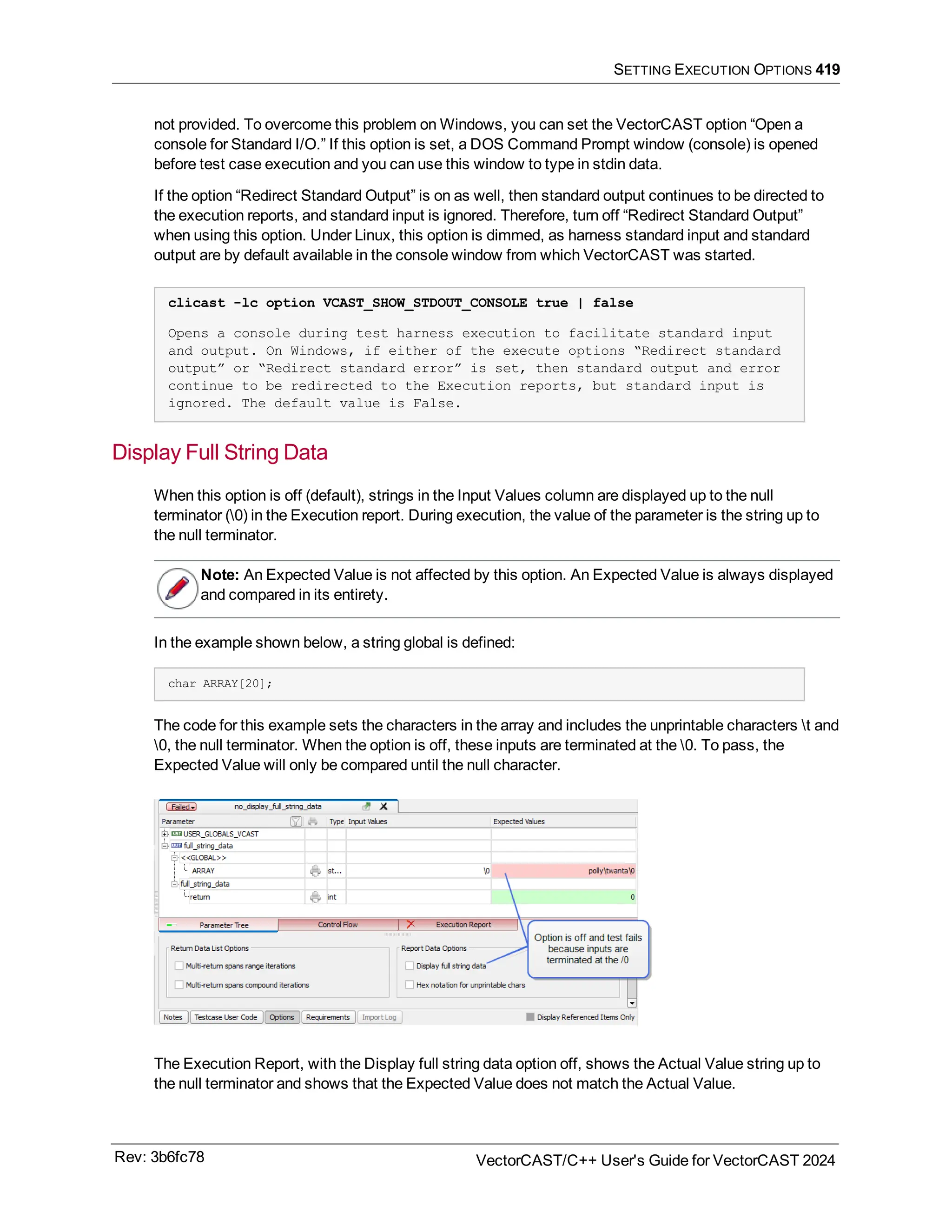SETTING EXECUTION OPTIONS 419
not provided. To overcome this problem on Windows, you can set the VectorCAST option “Open a
console for Standard I/O.” If this option is set, a DOS Command Prompt window (console) is opened
before test case execution and you can use this window to type in stdin data.
If the option “Redirect Standard Output” is on as well, then standard output continues to be directed to
the execution reports, and standard input is ignored. Therefore, turn off “Redirect Standard Output”
when using this option. Under Linux, this option is dimmed, as harness standard input and standard
output are by default available in the console window from which VectorCAST was started.
clicast -lc option VCAST_SHOW_STDOUT_CONSOLE true | false
Opens a console during test harness execution to facilitate standard input
and output. On Windows, if either of the execute options “Redirect standard
output” or “Redirect standard error” is set, then standard output and error
continue to be redirected to the Execution reports, but standard input is
ignored. The default value is False.
Display Full String Data
When this option is off (default), strings in the Input Values column are displayed up to the null
terminator (0) in the Execution report. During execution, the value of the parameter is the string up to
the null terminator.
Note: An Expected Value is not affected by this option. An Expected Value is always displayed
and compared in its entirety.
In the example shown below, a string global is defined:
char ARRAY[20];
The code for this example sets the characters in the array and includes the unprintable characters t and
0, the null terminator. When the option is off, these inputs are terminated at the 0. To pass, the
Expected Value will only be compared until the null character.
The Execution Report, with the Display full string data option off, shows the Actual Value string up to
the null terminator and shows that the Expected Value does not match the Actual Value.
Rev: 3b6fc78 VectorCAST/C++ User's Guide for VectorCAST 2024
 