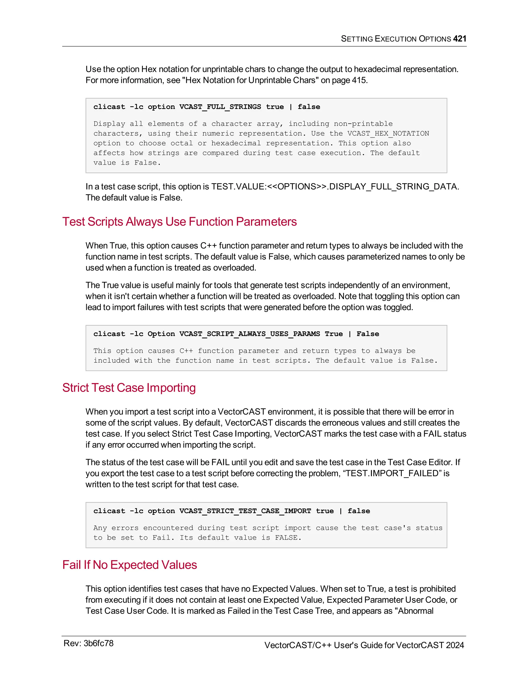 SETTING EXECUTION OPTIONS 421
Use the option Hex notation for unprintable chars to change the output to hexadecimal representation.
For more information, see "Hex Notation for Unprintable Chars" on page 415.
clicast -lc option VCAST_FULL_STRINGS true | false
Display all elements of a character array, including non-printable
characters, using their numeric representation. Use the VCAST_HEX_NOTATION
option to choose octal or hexadecimal representation. This option also
affects how strings are compared during test case execution. The default
value is False.
In a test case script, this option is TEST.VALUE:<<OPTIONS>>.DISPLAY_FULL_STRING_DATA.
The default value is False.
Test Scripts Always Use Function Parameters
When True, this option causes C++ function parameter and return types to always be included with the
function name in test scripts. The default value is False, which causes parameterized names to only be
used when a function is treated as overloaded.
The True value is useful mainly for tools that generate test scripts independently of an environment,
when it isn't certain whether a function will be treated as overloaded. Note that toggling this option can
lead to import failures with test scripts that were generated before the option was toggled.
clicast -lc Option VCAST_SCRIPT_ALWAYS_USES_PARAMS True | False
This option causes C++ function parameter and return types to always be
included with the function name in test scripts. The default value is False.
Strict Test Case Importing
When you import a test script into a VectorCAST environment, it is possible that there will be error in
some of the script values. By default, VectorCAST discards the erroneous values and still creates the
test case. If you select Strict Test Case Importing, VectorCAST marks the test case with a FAIL status
if any error occurred when importing the script.
The status of the test case will be FAIL until you edit and save the test case in the Test Case Editor. If
you export the test case to a test script before correcting the problem, “TEST.IMPORT_FAILED” is
written to the test script for that test case.
clicast -lc option VCAST_STRICT_TEST_CASE_IMPORT true | false
Any errors encountered during test script import cause the test case's status
to be set to Fail. Its default value is FALSE.
Fail If No Expected Values
This option identifies test cases that have no Expected Values. When set to True, a test is prohibited
from executing if it does not contain at least one Expected Value, Expected Parameter User Code, or
Test Case User Code. It is marked as Failed in the Test Case Tree, and appears as "Abnormal
Rev: 3b6fc78 VectorCAST/C++ User's Guide for VectorCAST 2024
 