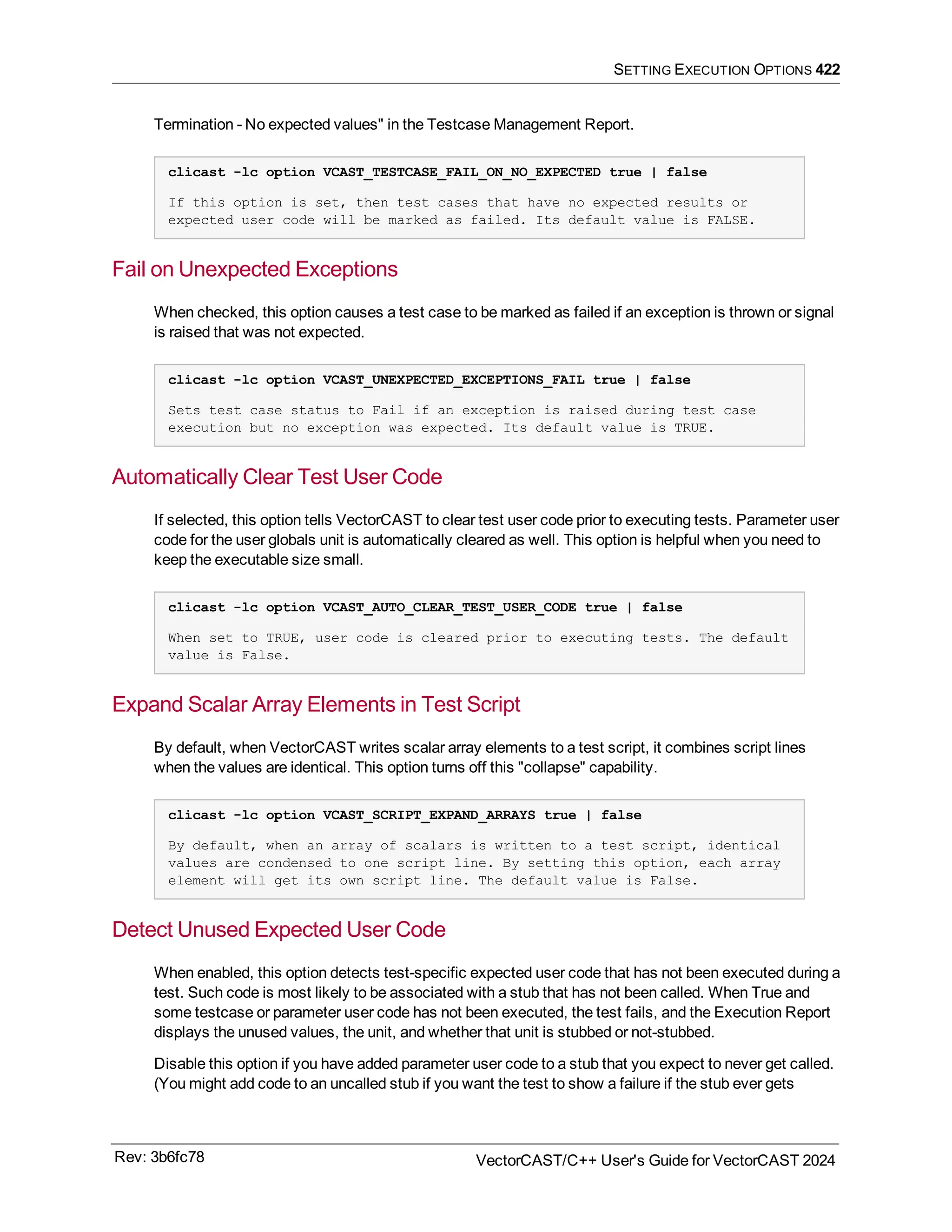 SETTING EXECUTION OPTIONS 422
Termination - No expected values" in the Testcase Management Report.
clicast -lc option VCAST_TESTCASE_FAIL_ON_NO_EXPECTED true | false
If this option is set, then test cases that have no expected results or
expected user code will be marked as failed. Its default value is FALSE.
Fail on Unexpected Exceptions
When checked, this option causes a test case to be marked as failed if an exception is thrown or signal
is raised that was not expected.
clicast -lc option VCAST_UNEXPECTED_EXCEPTIONS_FAIL true | false
Sets test case status to Fail if an exception is raised during test case
execution but no exception was expected. Its default value is TRUE.
Automatically Clear Test User Code
If selected, this option tells VectorCAST to clear test user code prior to executing tests. Parameter user
code for the user globals unit is automatically cleared as well. This option is helpful when you need to
keep the executable size small.
clicast -lc option VCAST_AUTO_CLEAR_TEST_USER_CODE true | false
When set to TRUE, user code is cleared prior to executing tests. The default
value is False.
Expand Scalar Array Elements in Test Script
By default, when VectorCAST writes scalar array elements to a test script, it combines script lines
when the values are identical. This option turns off this "collapse" capability.
clicast -lc option VCAST_SCRIPT_EXPAND_ARRAYS true | false
By default, when an array of scalars is written to a test script, identical
values are condensed to one script line. By setting this option, each array
element will get its own script line. The default value is False.
Detect Unused Expected User Code
When enabled, this option detects test-specific expected user code that has not been executed during a
test. Such code is most likely to be associated with a stub that has not been called. When True and
some testcase or parameter user code has not been executed, the test fails, and the Execution Report
displays the unused values, the unit, and whether that unit is stubbed or not-stubbed.
Disable this option if you have added parameter user code to a stub that you expect to never get called.
(You might add code to an uncalled stub if you want the test to show a failure if the stub ever gets
Rev: 3b6fc78 VectorCAST/C++ User's Guide for VectorCAST 2024
 