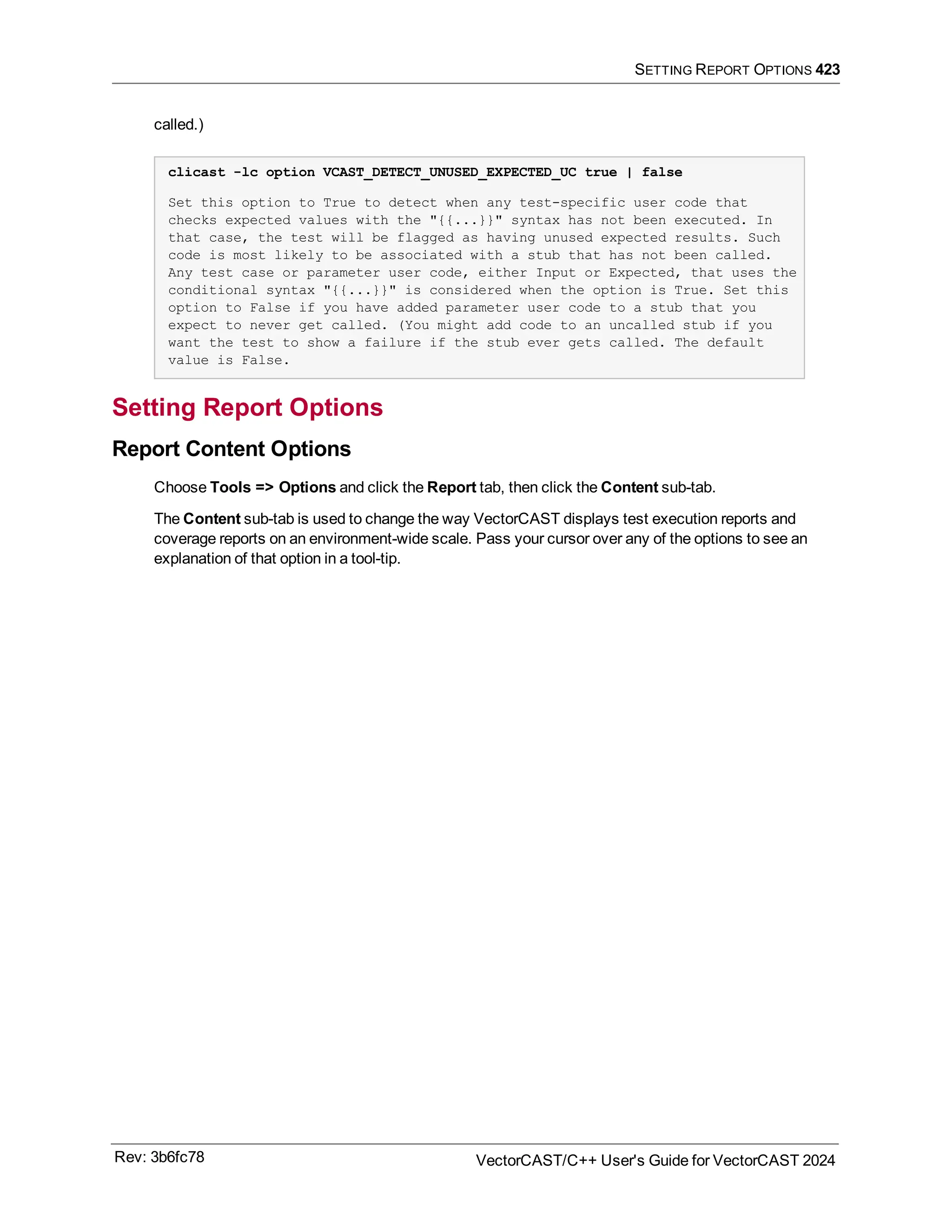SETTING REPORT OPTIONS 423
called.)
clicast -lc option VCAST_DETECT_UNUSED_EXPECTED_UC true | false
Set this option to True to detect when any test-specific user code that
checks expected values with the "{{...}}" syntax has not been executed. In
that case, the test will be flagged as having unused expected results. Such
code is most likely to be associated with a stub that has not been called.
Any test case or parameter user code, either Input or Expected, that uses the
conditional syntax "{{...}}" is considered when the option is True. Set this
option to False if you have added parameter user code to a stub that you
expect to never get called. (You might add code to an uncalled stub if you
want the test to show a failure if the stub ever gets called. The default
value is False.
Setting Report Options
Report Content Options
Choose Tools => Options and click the Report tab, then click the Content sub-tab.
The Content sub-tab is used to change the way VectorCAST displays test execution reports and
coverage reports on an environment-wide scale. Pass your cursor over any of the options to see an
explanation of that option in a tool-tip.
Rev: 3b6fc78 VectorCAST/C++ User's Guide for VectorCAST 2024
 