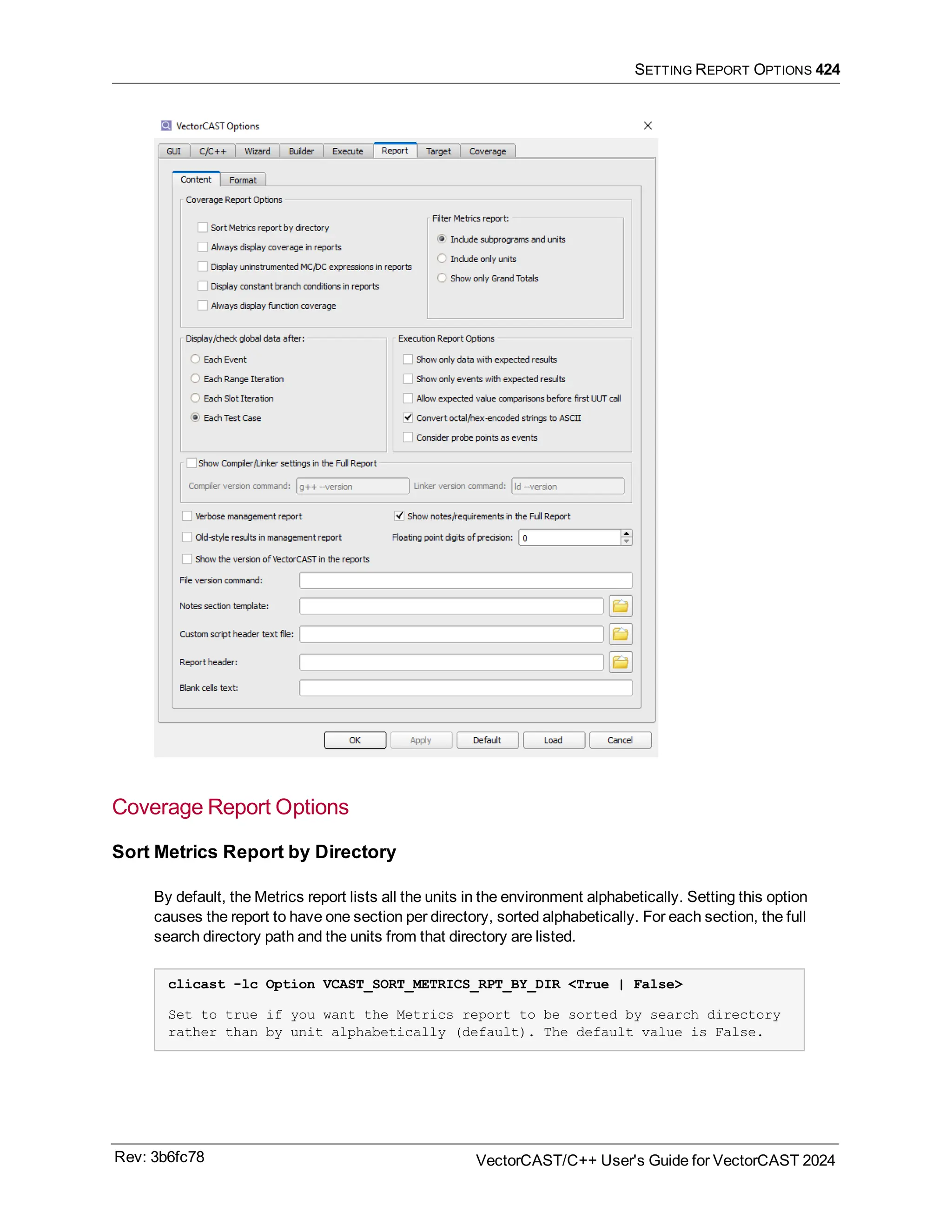 SETTING REPORT OPTIONS 424
Coverage Report Options
Sort Metrics Report by Directory
By default, the Metrics report lists all the units in the environment alphabetically. Setting this option
causes the report to have one section per directory, sorted alphabetically. For each section, the full
search directory path and the units from that directory are listed.
clicast -lc Option VCAST_SORT_METRICS_RPT_BY_DIR <True | False>
Set to true if you want the Metrics report to be sorted by search directory
rather than by unit alphabetically (default). The default value is False.
Rev: 3b6fc78 VectorCAST/C++ User's Guide for VectorCAST 2024
 