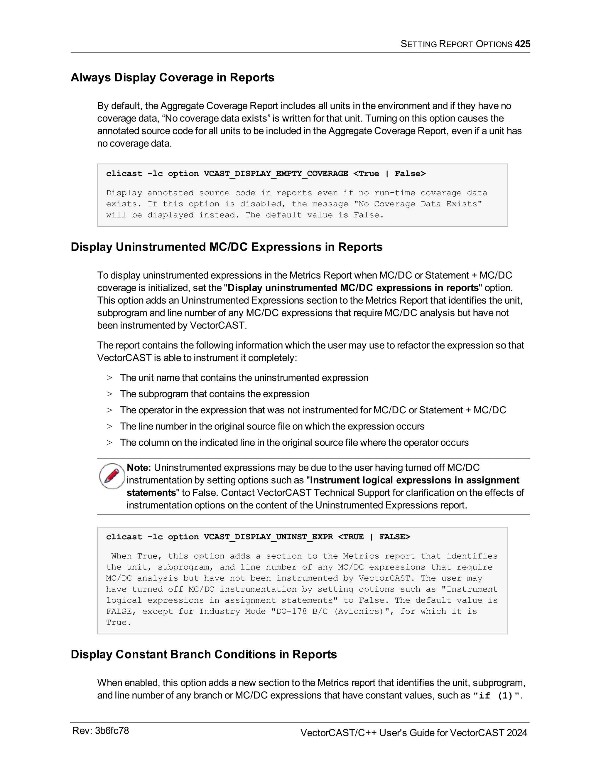 SETTING REPORT OPTIONS 425
Always Display Coverage in Reports
By default, the Aggregate Coverage Report includes all units in the environment and if they have no
coverage data, “No coverage data exists” is written for that unit. Turning on this option causes the
annotated source code for all units to be included in the Aggregate Coverage Report, even if a unit has
no coverage data.
clicast -lc option VCAST_DISPLAY_EMPTY_COVERAGE <True | False>
Display annotated source code in reports even if no run-time coverage data
exists. If this option is disabled, the message "No Coverage Data Exists"
will be displayed instead. The default value is False.
Display Uninstrumented MC/DC Expressions in Reports
To display uninstrumented expressions in the Metrics Report when MC/DC or Statement + MC/DC
coverage is initialized, set the "Display uninstrumented MC/DC expressions in reports" option.
This option adds an Uninstrumented Expressions section to the Metrics Report that identifies the unit,
subprogram and line number of any MC/DC expressions that require MC/DC analysis but have not
been instrumented by VectorCAST.
The report contains the following information which the user may use to refactor the expression so that
VectorCAST is able to instrument it completely:
> The unit name that contains the uninstrumented expression
> The subprogram that contains the expression
> The operator in the expression that was not instrumented for MC/DC or Statement + MC/DC
> The line number in the original source file on which the expression occurs
> The column on the indicated line in the original source file where the operator occurs
Note: Uninstrumented expressions may be due to the user having turned off MC/DC
instrumentation by setting options such as "Instrument logical expressions in assignment
statements" to False. Contact VectorCAST Technical Support for clarification on the effects of
instrumentation options on the content of the Uninstrumented Expressions report.
clicast -lc option VCAST_DISPLAY_UNINST_EXPR <TRUE | FALSE>
When True, this option adds a section to the Metrics report that identifies
the unit, subprogram, and line number of any MC/DC expressions that require
MC/DC analysis but have not been instrumented by VectorCAST. The user may
have turned off MC/DC instrumentation by setting options such as "Instrument
logical expressions in assignment statements" to False. The default value is
FALSE, except for Industry Mode "DO-178 B/C (Avionics)", for which it is
True.
Display Constant Branch Conditions in Reports
When enabled, this option adds a new section to the Metrics report that identifies the unit, subprogram,
and line number of any branch or MC/DC expressions that have constant values, such as "if (1)".
Rev: 3b6fc78 VectorCAST/C++ User's Guide for VectorCAST 2024
 