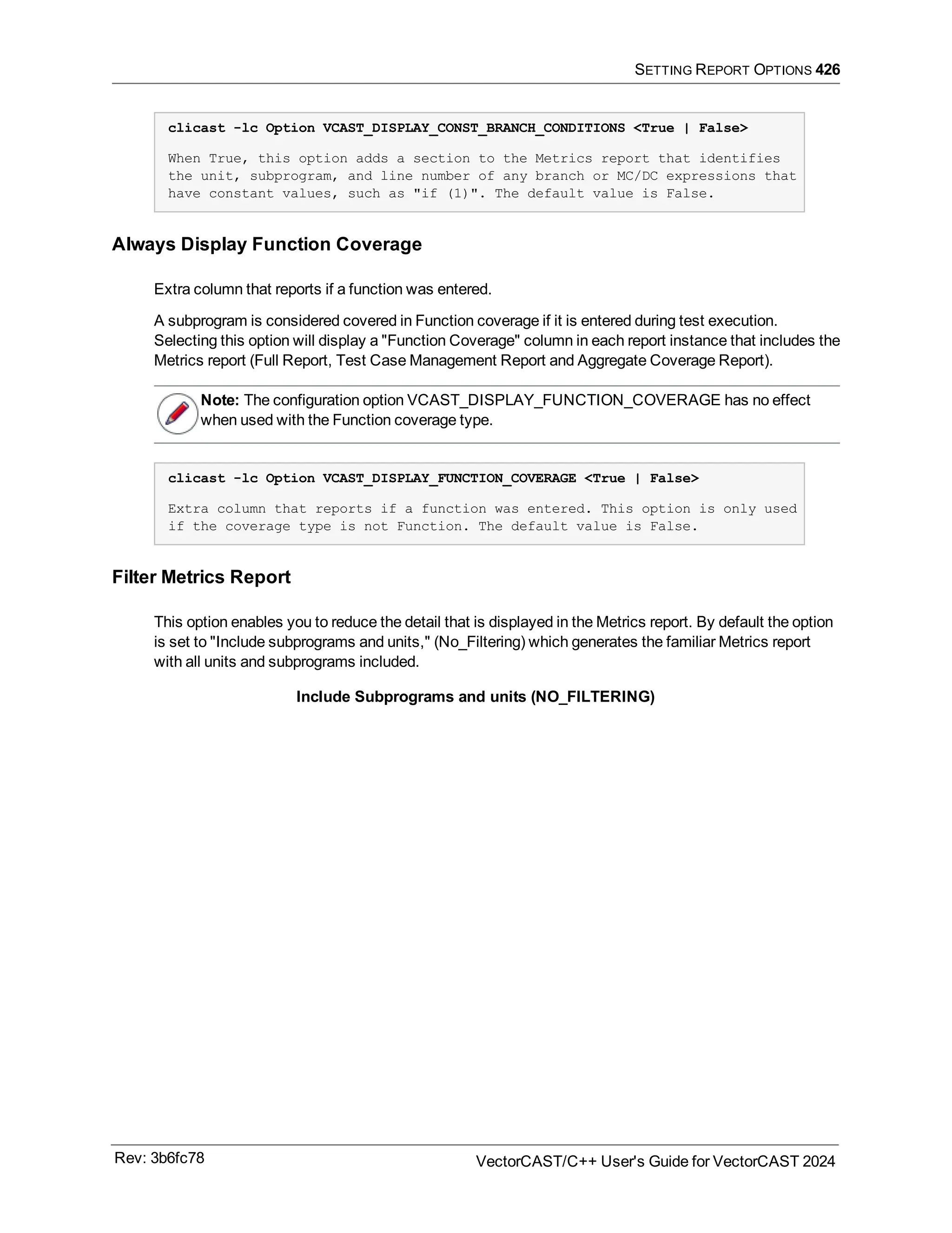 SETTING REPORT OPTIONS 426
clicast -lc Option VCAST_DISPLAY_CONST_BRANCH_CONDITIONS <True | False>
When True, this option adds a section to the Metrics report that identifies
the unit, subprogram, and line number of any branch or MC/DC expressions that
have constant values, such as "if (1)". The default value is False.
Always Display Function Coverage
Extra column that reports if a function was entered.
A subprogram is considered covered in Function coverage if it is entered during test execution.
Selecting this option will display a "Function Coverage" column in each report instance that includes the
Metrics report (Full Report, Test Case Management Report and Aggregate Coverage Report).
Note: The configuration option VCAST_DISPLAY_FUNCTION_COVERAGE has no effect
when used with the Function coverage type.
clicast -lc Option VCAST_DISPLAY_FUNCTION_COVERAGE <True | False>
Extra column that reports if a function was entered. This option is only used
if the coverage type is not Function. The default value is False.
Filter Metrics Report
This option enables you to reduce the detail that is displayed in the Metrics report. By default the option
is set to "Include subprograms and units," (No_Filtering) which generates the familiar Metrics report
with all units and subprograms included.
Include Subprograms and units (NO_FILTERING)
Rev: 3b6fc78 VectorCAST/C++ User's Guide for VectorCAST 2024
 
