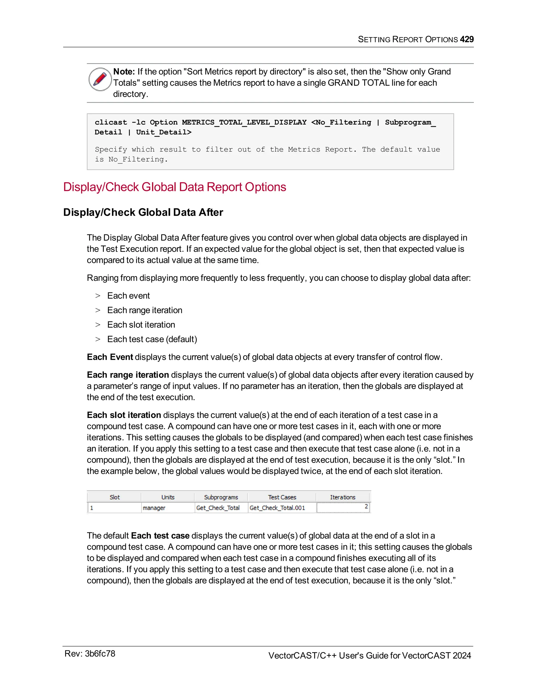 SETTING REPORT OPTIONS 429
Note: If the option "Sort Metrics report by directory" is also set, then the "Show only Grand
Totals" setting causes the Metrics report to have a single GRAND TOTAL line for each
directory.
clicast -lc Option METRICS_TOTAL_LEVEL_DISPLAY <No_Filtering | Subprogram_
Detail | Unit_Detail>
Specify which result to filter out of the Metrics Report. The default value
is No_Filtering.
Display/Check Global Data Report Options
Display/Check Global Data After
The Display Global Data After feature gives you control over when global data objects are displayed in
the Test Execution report. If an expected value for the global object is set, then that expected value is
compared to its actual value at the same time.
Ranging from displaying more frequently to less frequently, you can choose to display global data after:
> Each event
> Each range iteration
> Each slot iteration
> Each test case (default)
Each Event displays the current value(s) of global data objects at every transfer of control flow.
Each range iteration displays the current value(s) of global data objects after every iteration caused by
a parameter’s range of input values. If no parameter has an iteration, then the globals are displayed at
the end of the test execution.
Each slot iteration displays the current value(s) at the end of each iteration of a test case in a
compound test case. A compound can have one or more test cases in it, each with one or more
iterations. This setting causes the globals to be displayed (and compared) when each test case finishes
an iteration. If you apply this setting to a test case and then execute that test case alone (i.e. not in a
compound), then the globals are displayed at the end of test execution, because it is the only “slot.” In
the example below, the global values would be displayed twice, at the end of each slot iteration.
The default Each test case displays the current value(s) of global data at the end of a slot in a
compound test case. A compound can have one or more test cases in it; this setting causes the globals
to be displayed and compared when each test case in a compound finishes executing all of its
iterations. If you apply this setting to a test case and then execute that test case alone (i.e. not in a
compound), then the globals are displayed at the end of test execution, because it is the only “slot.”
Rev: 3b6fc78 VectorCAST/C++ User's Guide for VectorCAST 2024
 