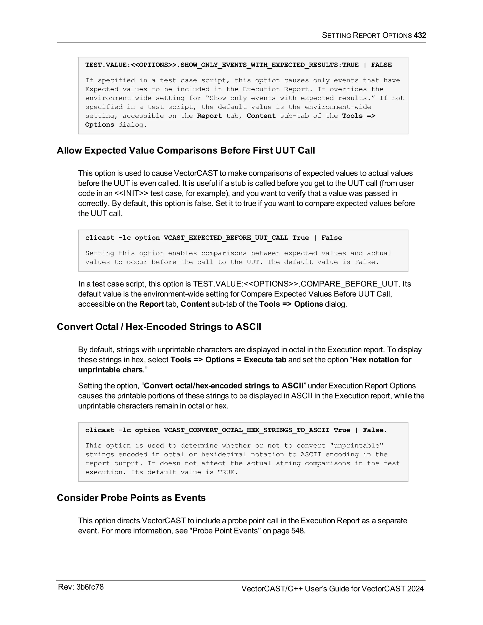 SETTING REPORT OPTIONS 432
TEST.VALUE:<<OPTIONS>>.SHOW_ONLY_EVENTS_WITH_EXPECTED_RESULTS:TRUE | FALSE
If specified in a test case script, this option causes only events that have
Expected values to be included in the Execution Report. It overrides the
environment-wide setting for “Show only events with expected results.” If not
specified in a test script, the default value is the environment-wide
setting, accessible on the Report tab, Content sub-tab of the Tools =>
Options dialog.
Allow Expected Value Comparisons Before First UUT Call
This option is used to cause VectorCAST to make comparisons of expected values to actual values
before the UUT is even called. It is useful if a stub is called before you get to the UUT call (from user
code in an <<INIT>> test case, for example), and you want to verify that a value was passed in
correctly. By default, this option is false. Set it to true if you want to compare expected values before
the UUT call.
clicast -lc option VCAST_EXPECTED_BEFORE_UUT_CALL True | False
Setting this option enables comparisons between expected values and actual
values to occur before the call to the UUT. The default value is False.
In a test case script, this option is TEST.VALUE:<<OPTIONS>>.COMPARE_BEFORE_UUT. Its
default value is the environment-wide setting for Compare Expected Values Before UUT Call,
accessible on the Report tab, Content sub-tab of the Tools => Options dialog.
Convert Octal / Hex-Encoded Strings to ASCII
By default, strings with unprintable characters are displayed in octal in the Execution report. To display
these strings in hex, select Tools => Options = Execute tab and set the option “Hex notation for
unprintable chars.”
Setting the option, “Convert octal/hex-encoded strings to ASCII” under Execution Report Options
causes the printable portions of these strings to be displayed in ASCII in the Execution report, while the
unprintable characters remain in octal or hex.
clicast -lc option VCAST_CONVERT_OCTAL_HEX_STRINGS_TO_ASCII True | False.
This option is used to determine whether or not to convert "unprintable"
strings encoded in octal or hexidecimal notation to ASCII encoding in the
report output. It doesn not affect the actual string comparisons in the test
execution. Its default value is TRUE.
Consider Probe Points as Events
This option directs VectorCAST to include a probe point call in the Execution Report as a separate
event. For more information, see "Probe Point Events" on page 548.
Rev: 3b6fc78 VectorCAST/C++ User's Guide for VectorCAST 2024
 