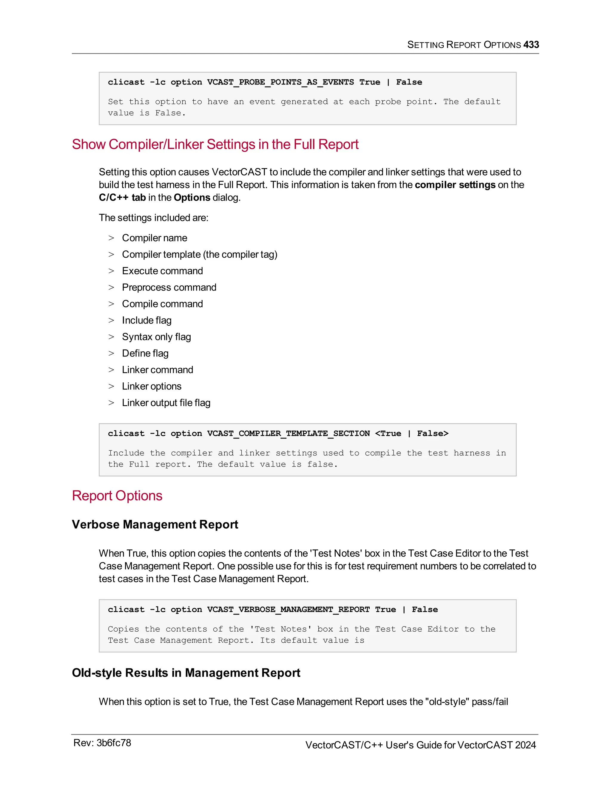 SETTING REPORT OPTIONS 433
clicast -lc option VCAST_PROBE_POINTS_AS_EVENTS True | False
Set this option to have an event generated at each probe point. The default
value is False.
Show Compiler/Linker Settings in the Full Report
Setting this option causes VectorCAST to include the compiler and linker settings that were used to
build the test harness in the Full Report. This information is taken from the compiler settings on the
C/C++ tab in the Options dialog.
The settings included are:
> Compiler name
> Compiler template (the compiler tag)
> Execute command
> Preprocess command
> Compile command
> Include flag
> Syntax only flag
> Define flag
> Linker command
> Linker options
> Linker output file flag
clicast -lc option VCAST_COMPILER_TEMPLATE_SECTION <True | False>
Include the compiler and linker settings used to compile the test harness in
the Full report. The default value is false.
Report Options
Verbose Management Report
When True, this option copies the contents of the 'Test Notes' box in the Test Case Editor to the Test
Case Management Report. One possible use for this is for test requirement numbers to be correlated to
test cases in the Test Case Management Report.
clicast -lc option VCAST_VERBOSE_MANAGEMENT_REPORT True | False
Copies the contents of the 'Test Notes' box in the Test Case Editor to the
Test Case Management Report. Its default value is
Old-style Results in Management Report
When this option is set to True, the Test Case Management Report uses the "old-style" pass/fail
Rev: 3b6fc78 VectorCAST/C++ User's Guide for VectorCAST 2024
 