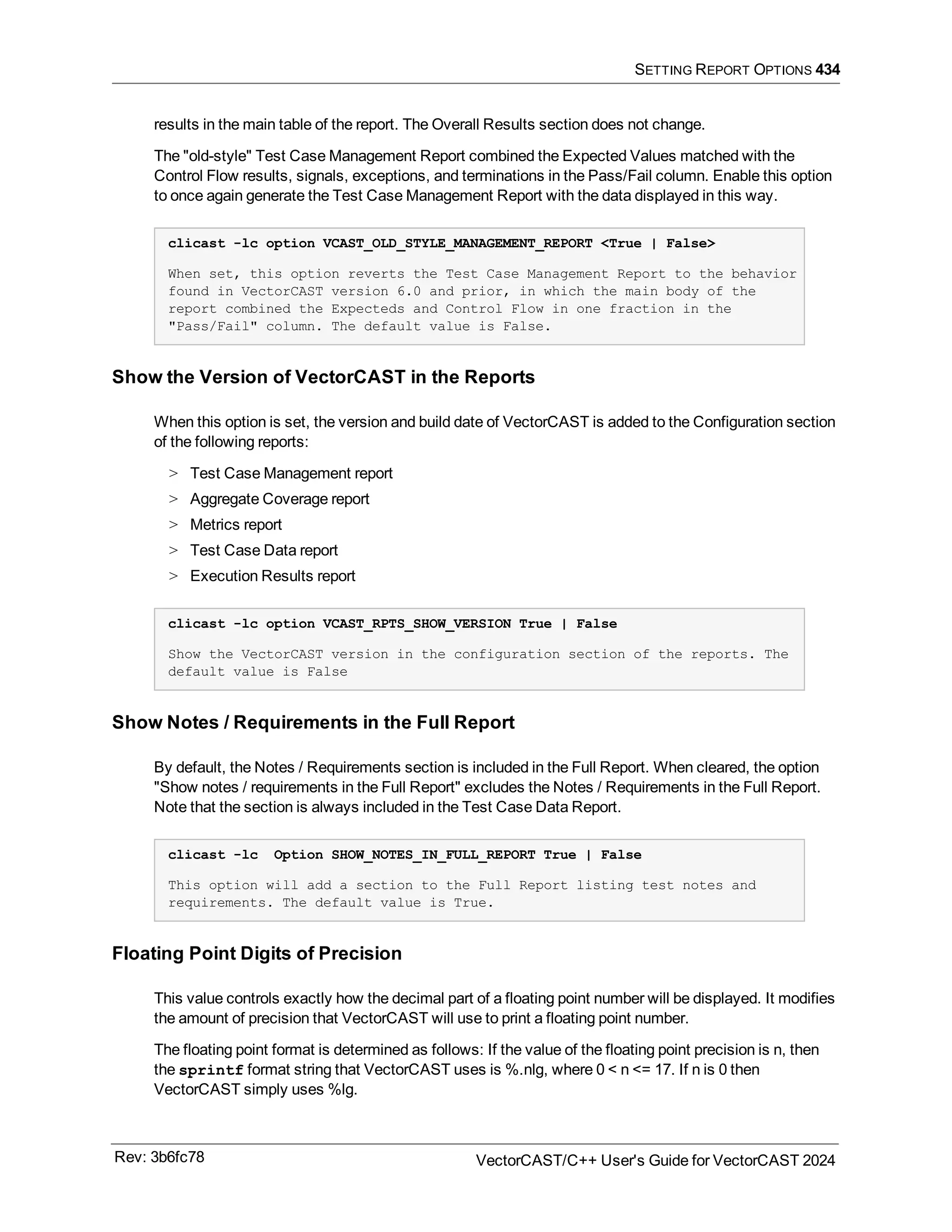 SETTING REPORT OPTIONS 434
results in the main table of the report. The Overall Results section does not change.
The "old-style" Test Case Management Report combined the Expected Values matched with the
Control Flow results, signals, exceptions, and terminations in the Pass/Fail column. Enable this option
to once again generate the Test Case Management Report with the data displayed in this way.
clicast -lc option VCAST_OLD_STYLE_MANAGEMENT_REPORT <True | False>
When set, this option reverts the Test Case Management Report to the behavior
found in VectorCAST version 6.0 and prior, in which the main body of the
report combined the Expecteds and Control Flow in one fraction in the
"Pass/Fail" column. The default value is False.
Show the Version of VectorCAST in the Reports
When this option is set, the version and build date of VectorCAST is added to the Configuration section
of the following reports:
> Test Case Management report
> Aggregate Coverage report
> Metrics report
> Test Case Data report
> Execution Results report
clicast -lc option VCAST_RPTS_SHOW_VERSION True | False
Show the VectorCAST version in the configuration section of the reports. The
default value is False
Show Notes / Requirements in the Full Report
By default, the Notes / Requirements section is included in the Full Report. When cleared, the option
"Show notes / requirements in the Full Report" excludes the Notes / Requirements in the Full Report.
Note that the section is always included in the Test Case Data Report.
clicast -lc Option SHOW_NOTES_IN_FULL_REPORT True | False
This option will add a section to the Full Report listing test notes and
requirements. The default value is True.
Floating Point Digits of Precision
This value controls exactly how the decimal part of a floating point number will be displayed. It modifies
the amount of precision that VectorCAST will use to print a floating point number.
The floating point format is determined as follows: If the value of the floating point precision is n, then
the sprintf format string that VectorCAST uses is %.nlg, where 0 < n <= 17. If n is 0 then
VectorCAST simply uses %lg.
Rev: 3b6fc78 VectorCAST/C++ User's Guide for VectorCAST 2024
 