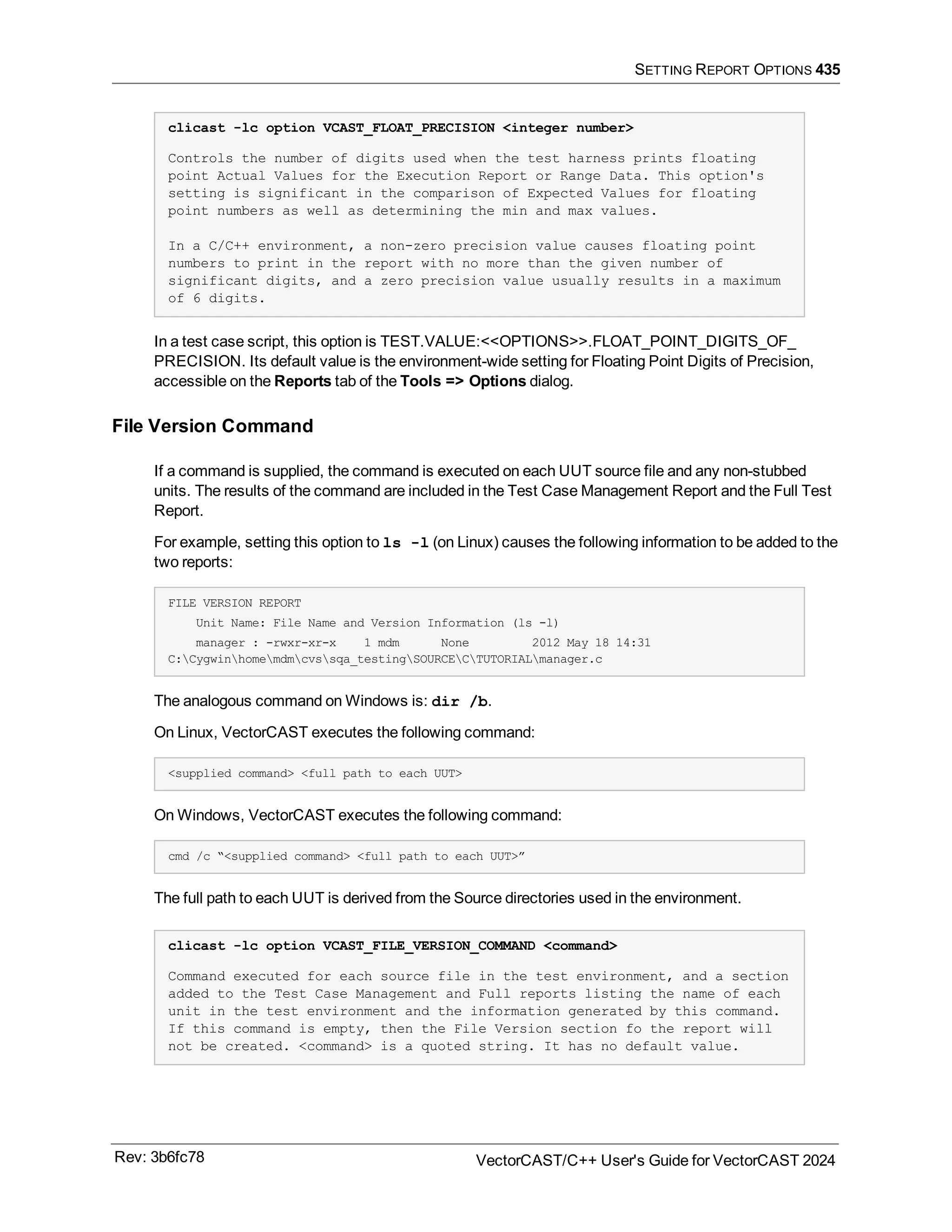SETTING REPORT OPTIONS 435
clicast -lc option VCAST_FLOAT_PRECISION <integer number>
Controls the number of digits used when the test harness prints floating
point Actual Values for the Execution Report or Range Data. This option's
setting is significant in the comparison of Expected Values for floating
point numbers as well as determining the min and max values.
In a C/C++ environment, a non-zero precision value causes floating point
numbers to print in the report with no more than the given number of
significant digits, and a zero precision value usually results in a maximum
of 6 digits.
In a test case script, this option is TEST.VALUE:<<OPTIONS>>.FLOAT_POINT_DIGITS_OF_
PRECISION. Its default value is the environment-wide setting for Floating Point Digits of Precision,
accessible on the Reports tab of the Tools => Options dialog.
File Version Command
If a command is supplied, the command is executed on each UUT source file and any non-stubbed
units. The results of the command are included in the Test Case Management Report and the Full Test
Report.
For example, setting this option to ls -l (on Linux) causes the following information to be added to the
two reports:
FILE VERSION REPORT
Unit Name: File Name and Version Information (ls -l)
manager : -rwxr-xr-x 1 mdm None 2012 May 18 14:31
C:Cygwinhomemdmcvssqa_testingSOURCECTUTORIALmanager.c
The analogous command on Windows is: dir /b.
On Linux, VectorCAST executes the following command:
<supplied command> <full path to each UUT>
On Windows, VectorCAST executes the following command:
cmd /c “<supplied command> <full path to each UUT>”
The full path to each UUT is derived from the Source directories used in the environment.
clicast -lc option VCAST_FILE_VERSION_COMMAND <command>
Command executed for each source file in the test environment, and a section
added to the Test Case Management and Full reports listing the name of each
unit in the test environment and the information generated by this command.
If this command is empty, then the File Version section fo the report will
not be created. <command> is a quoted string. It has no default value.
Rev: 3b6fc78 VectorCAST/C++ User's Guide for VectorCAST 2024
 