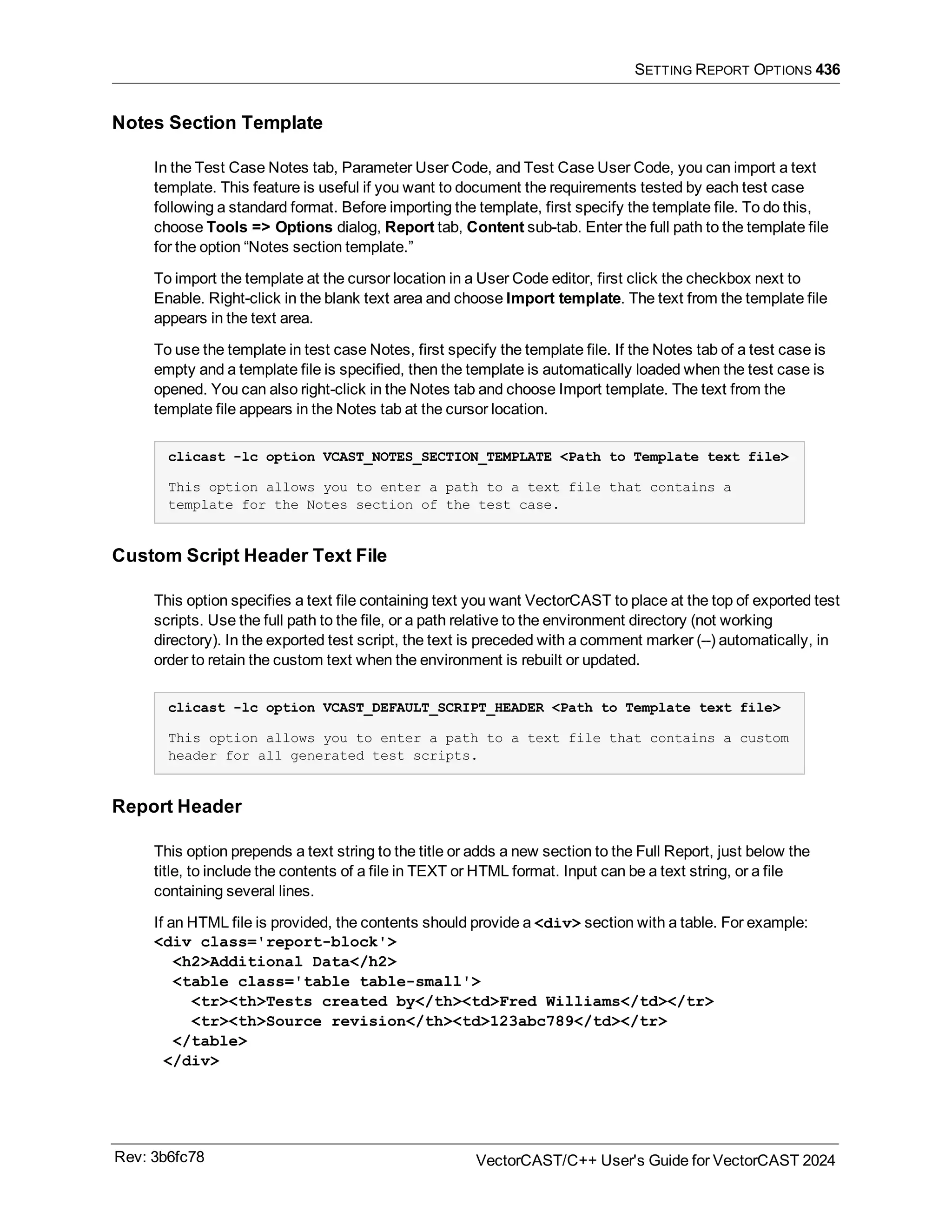 SETTING REPORT OPTIONS 436
Notes Section Template
In the Test Case Notes tab, Parameter User Code, and Test Case User Code, you can import a text
template. This feature is useful if you want to document the requirements tested by each test case
following a standard format. Before importing the template, first specify the template file. To do this,
choose Tools => Options dialog, Report tab, Content sub-tab. Enter the full path to the template file
for the option “Notes section template.”
To import the template at the cursor location in a User Code editor, first click the checkbox next to
Enable. Right-click in the blank text area and choose Import template. The text from the template file
appears in the text area.
To use the template in test case Notes, first specify the template file. If the Notes tab of a test case is
empty and a template file is specified, then the template is automatically loaded when the test case is
opened. You can also right-click in the Notes tab and choose Import template. The text from the
template file appears in the Notes tab at the cursor location.
clicast -lc option VCAST_NOTES_SECTION_TEMPLATE <Path to Template text file>
This option allows you to enter a path to a text file that contains a
template for the Notes section of the test case.
Custom Script Header Text File
This option specifies a text file containing text you want VectorCAST to place at the top of exported test
scripts. Use the full path to the file, or a path relative to the environment directory (not working
directory). In the exported test script, the text is preceded with a comment marker (--) automatically, in
order to retain the custom text when the environment is rebuilt or updated.
clicast -lc option VCAST_DEFAULT_SCRIPT_HEADER <Path to Template text file>
This option allows you to enter a path to a text file that contains a custom
header for all generated test scripts.
Report Header
This option prepends a text string to the title or adds a new section to the Full Report, just below the
title, to include the contents of a file in TEXT or HTML format. Input can be a text string, or a file
containing several lines.
If an HTML file is provided, the contents should provide a <div> section with a table. For example:
<div class='report-block'>
<h2>Additional Data</h2>
<table class='table table-small'>
<tr><th>Tests created by</th><td>Fred Williams</td></tr>
<tr><th>Source revision</th><td>123abc789</td></tr>
</table>
</div>
Rev: 3b6fc78 VectorCAST/C++ User's Guide for VectorCAST 2024
 