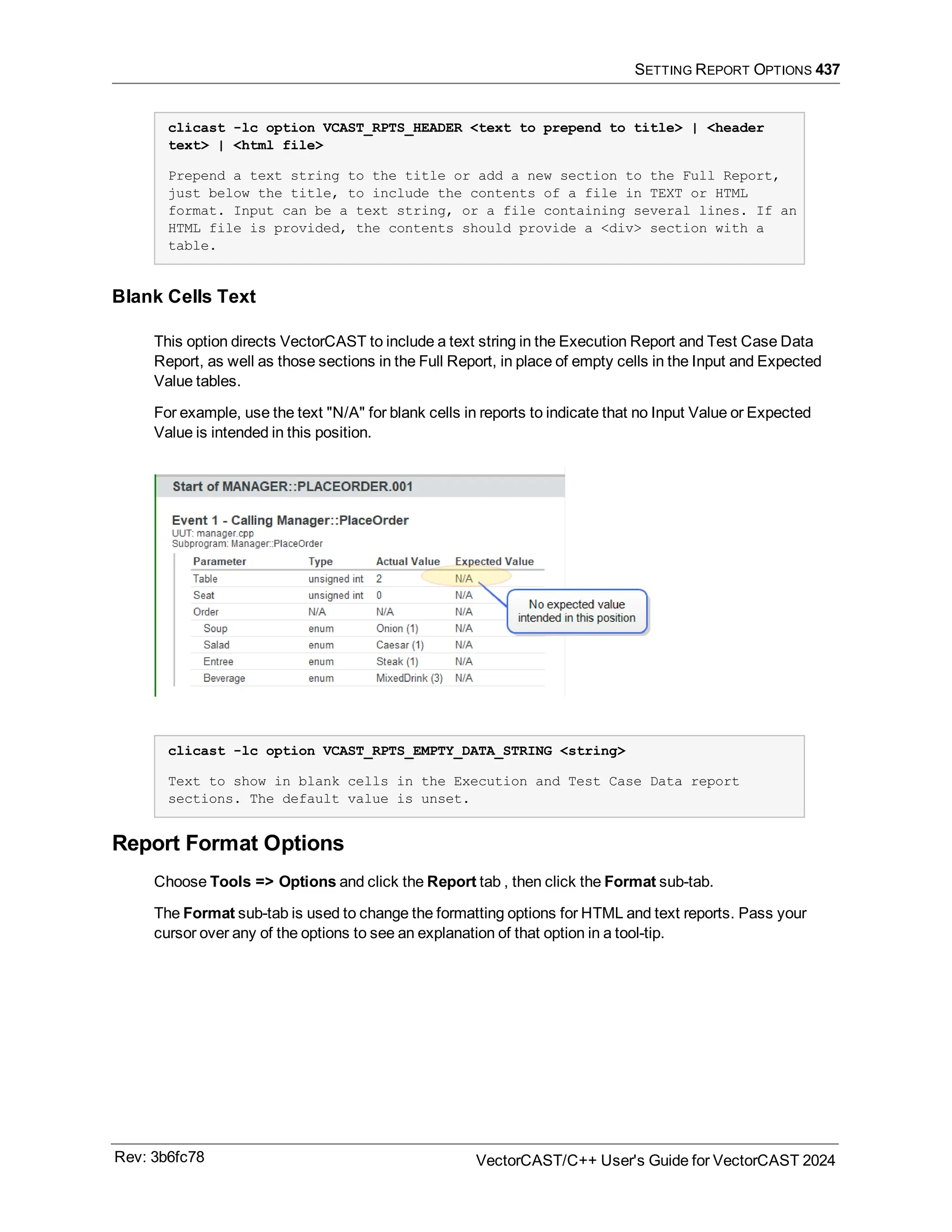 SETTING REPORT OPTIONS 437
clicast -lc option VCAST_RPTS_HEADER <text to prepend to title> | <header
text> | <html file>
Prepend a text string to the title or add a new section to the Full Report,
just below the title, to include the contents of a file in TEXT or HTML
format. Input can be a text string, or a file containing several lines. If an
HTML file is provided, the contents should provide a <div> section with a
table.
Blank Cells Text
This option directs VectorCAST to include a text string in the Execution Report and Test Case Data
Report, as well as those sections in the Full Report, in place of empty cells in the Input and Expected
Value tables.
For example, use the text "N/A" for blank cells in reports to indicate that no Input Value or Expected
Value is intended in this position.
clicast -lc option VCAST_RPTS_EMPTY_DATA_STRING <string>
Text to show in blank cells in the Execution and Test Case Data report
sections. The default value is unset.
Report Format Options
Choose Tools => Options and click the Report tab , then click the Format sub-tab.
The Format sub-tab is used to change the formatting options for HTML and text reports. Pass your
cursor over any of the options to see an explanation of that option in a tool-tip.
Rev: 3b6fc78 VectorCAST/C++ User's Guide for VectorCAST 2024
 