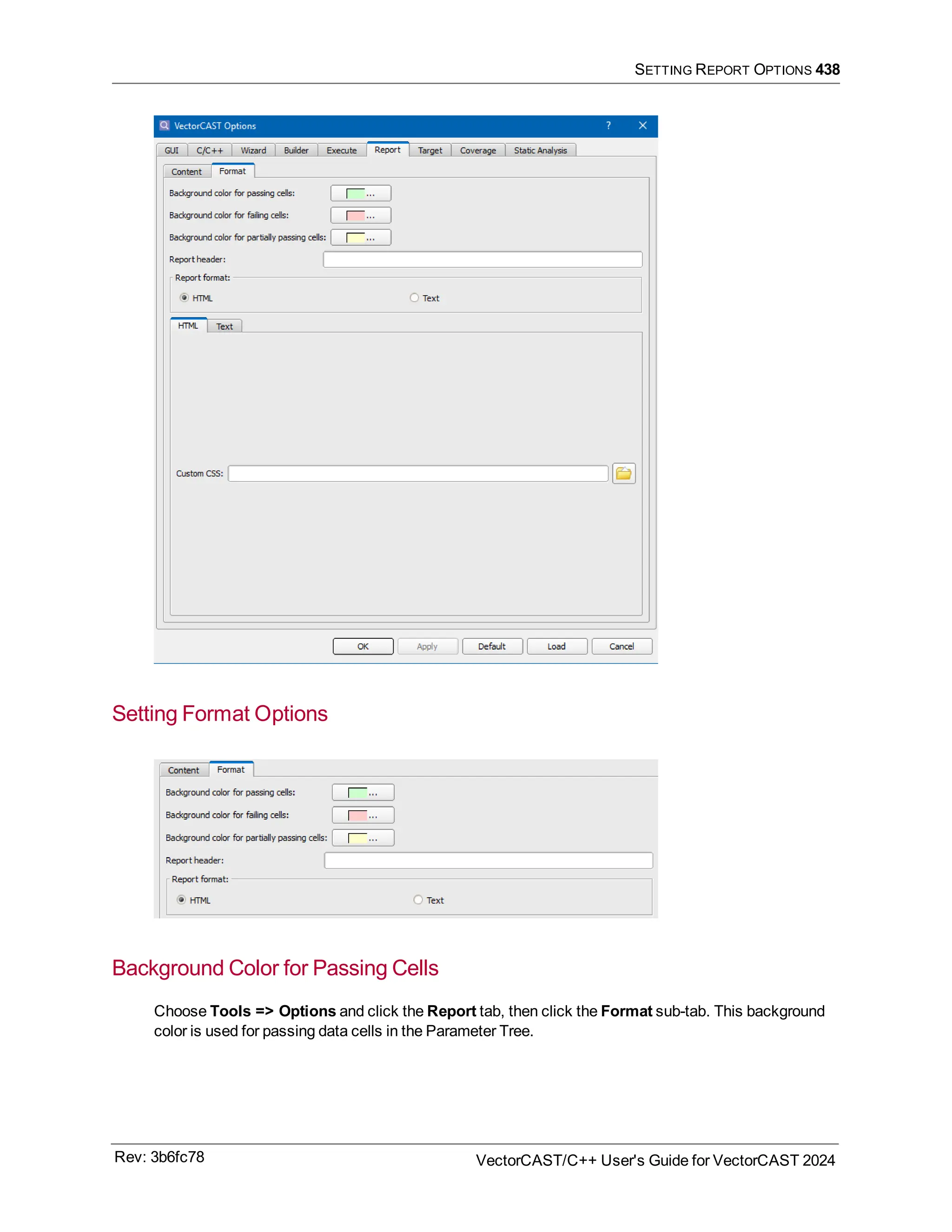 SETTING REPORT OPTIONS 438
Setting Format Options
Background Color for Passing Cells
Choose Tools => Options and click the Report tab, then click the Format sub-tab. This background
color is used for passing data cells in the Parameter Tree.
Rev: 3b6fc78 VectorCAST/C++ User's Guide for VectorCAST 2024
 