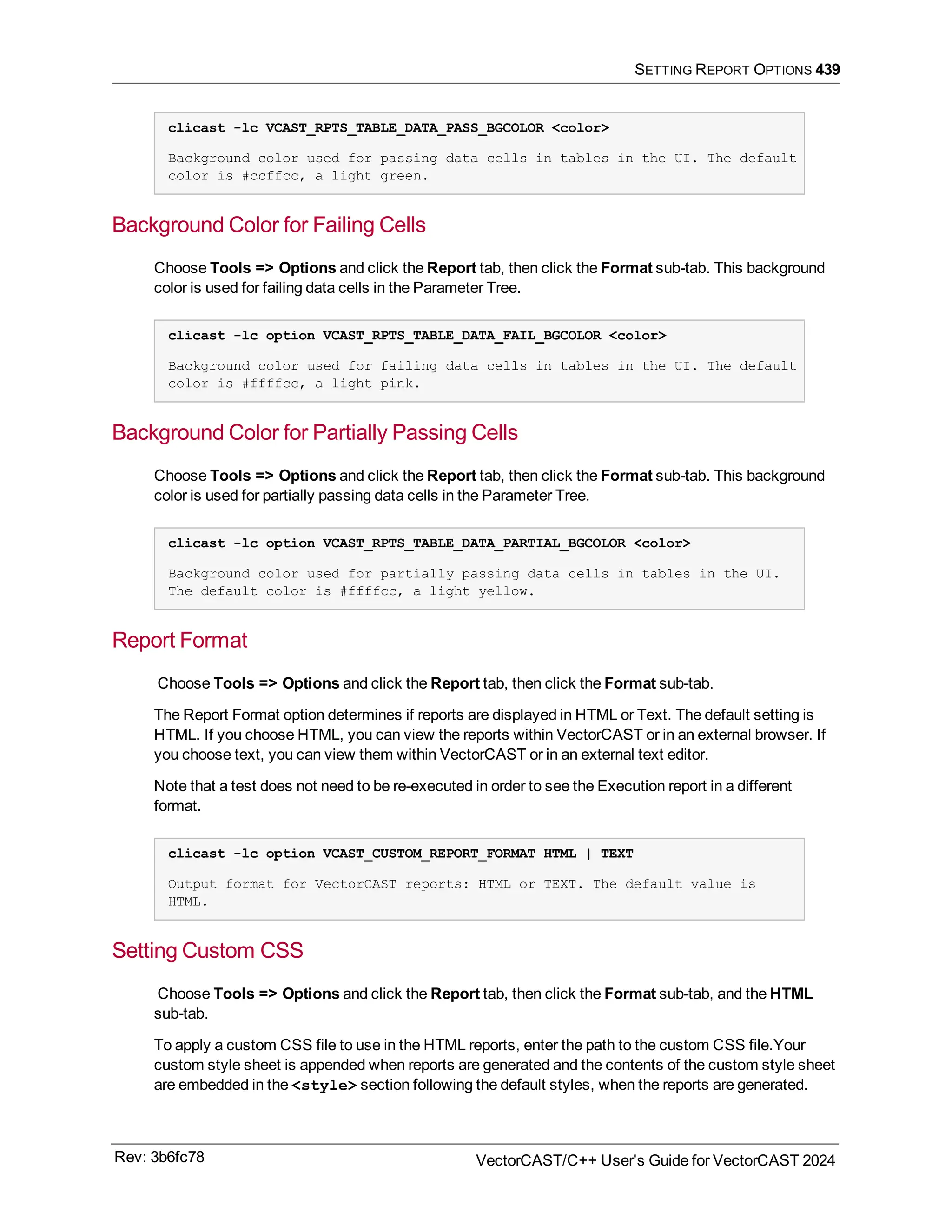 SETTING REPORT OPTIONS 439
clicast -lc VCAST_RPTS_TABLE_DATA_PASS_BGCOLOR <color>
Background color used for passing data cells in tables in the UI. The default
color is #ccffcc, a light green.
Background Color for Failing Cells
Choose Tools => Options and click the Report tab, then click the Format sub-tab. This background
color is used for failing data cells in the Parameter Tree.
clicast -lc option VCAST_RPTS_TABLE_DATA_FAIL_BGCOLOR <color>
Background color used for failing data cells in tables in the UI. The default
color is #ffffcc, a light pink.
Background Color for Partially Passing Cells
Choose Tools => Options and click the Report tab, then click the Format sub-tab. This background
color is used for partially passing data cells in the Parameter Tree.
clicast -lc option VCAST_RPTS_TABLE_DATA_PARTIAL_BGCOLOR <color>
Background color used for partially passing data cells in tables in the UI.
The default color is #ffffcc, a light yellow.
Report Format
Choose Tools => Options and click the Report tab, then click the Format sub-tab.
The Report Format option determines if reports are displayed in HTML or Text. The default setting is
HTML. If you choose HTML, you can view the reports within VectorCAST or in an external browser. If
you choose text, you can view them within VectorCAST or in an external text editor.
Note that a test does not need to be re-executed in order to see the Execution report in a different
format.
clicast -lc option VCAST_CUSTOM_REPORT_FORMAT HTML | TEXT
Output format for VectorCAST reports: HTML or TEXT. The default value is
HTML.
Setting Custom CSS
Choose Tools => Options and click the Report tab, then click the Format sub-tab, and the HTML
sub-tab.
To apply a custom CSS file to use in the HTML reports, enter the path to the custom CSS file.Your
custom style sheet is appended when reports are generated and the contents of the custom style sheet
are embedded in the <style> section following the default styles, when the reports are generated.
Rev: 3b6fc78 VectorCAST/C++ User's Guide for VectorCAST 2024
 
