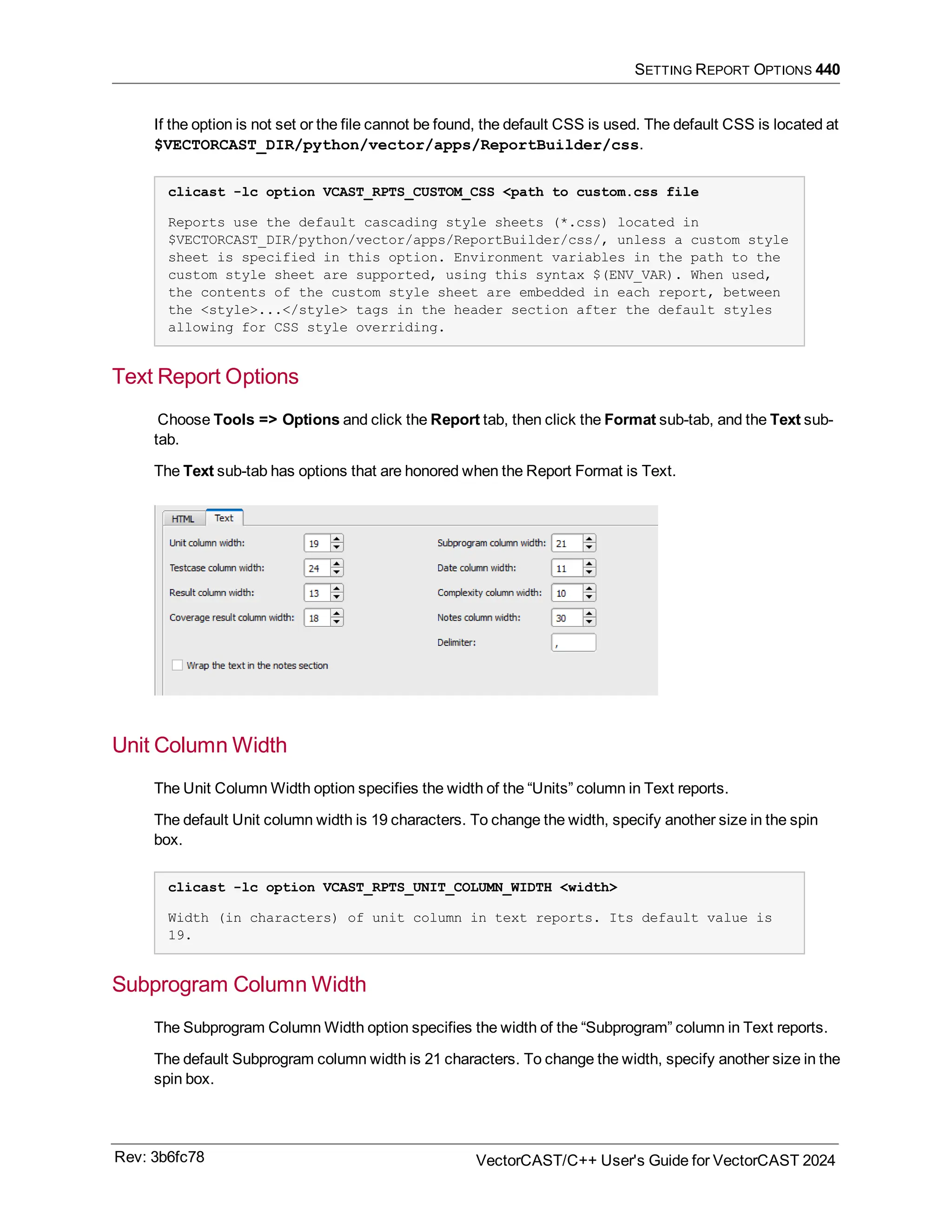 SETTING REPORT OPTIONS 440
If the option is not set or the file cannot be found, the default CSS is used. The default CSS is located at
$VECTORCAST_DIR/python/vector/apps/ReportBuilder/css.
clicast -lc option VCAST_RPTS_CUSTOM_CSS <path to custom.css file
Reports use the default cascading style sheets (*.css) located in
$VECTORCAST_DIR/python/vector/apps/ReportBuilder/css/, unless a custom style
sheet is specified in this option. Environment variables in the path to the
custom style sheet are supported, using this syntax $(ENV_VAR). When used,
the contents of the custom style sheet are embedded in each report, between
the <style>...</style> tags in the header section after the default styles
allowing for CSS style overriding.
Text Report Options
Choose Tools => Options and click the Report tab, then click the Format sub-tab, and the Text sub-
tab.
The Text sub-tab has options that are honored when the Report Format is Text.
Unit Column Width
The Unit Column Width option specifies the width of the “Units” column in Text reports.
The default Unit column width is 19 characters. To change the width, specify another size in the spin
box.
clicast -lc option VCAST_RPTS_UNIT_COLUMN_WIDTH <width>
Width (in characters) of unit column in text reports. Its default value is
19.
Subprogram Column Width
The Subprogram Column Width option specifies the width of the “Subprogram” column in Text reports.
The default Subprogram column width is 21 characters. To change the width, specify another size in the
spin box.
Rev: 3b6fc78 VectorCAST/C++ User's Guide for VectorCAST 2024
 