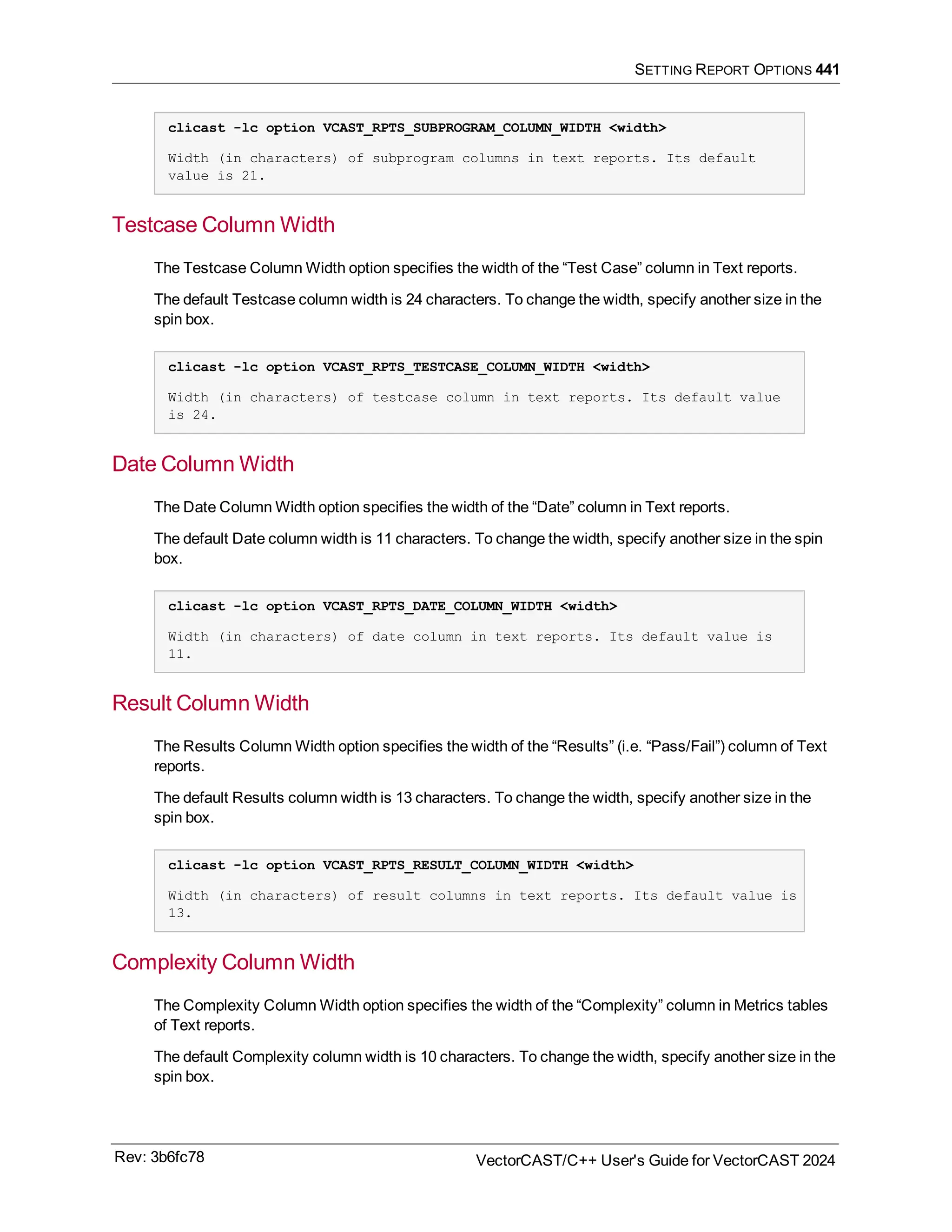 SETTING REPORT OPTIONS 441
clicast -lc option VCAST_RPTS_SUBPROGRAM_COLUMN_WIDTH <width>
Width (in characters) of subprogram columns in text reports. Its default
value is 21.
Testcase Column Width
The Testcase Column Width option specifies the width of the “Test Case” column in Text reports.
The default Testcase column width is 24 characters. To change the width, specify another size in the
spin box.
clicast -lc option VCAST_RPTS_TESTCASE_COLUMN_WIDTH <width>
Width (in characters) of testcase column in text reports. Its default value
is 24.
Date Column Width
The Date Column Width option specifies the width of the “Date” column in Text reports.
The default Date column width is 11 characters. To change the width, specify another size in the spin
box.
clicast -lc option VCAST_RPTS_DATE_COLUMN_WIDTH <width>
Width (in characters) of date column in text reports. Its default value is
11.
Result Column Width
The Results Column Width option specifies the width of the “Results” (i.e. “Pass/Fail”) column of Text
reports.
The default Results column width is 13 characters. To change the width, specify another size in the
spin box.
clicast -lc option VCAST_RPTS_RESULT_COLUMN_WIDTH <width>
Width (in characters) of result columns in text reports. Its default value is
13.
Complexity Column Width
The Complexity Column Width option specifies the width of the “Complexity” column in Metrics tables
of Text reports.
The default Complexity column width is 10 characters. To change the width, specify another size in the
spin box.
Rev: 3b6fc78 VectorCAST/C++ User's Guide for VectorCAST 2024
 
