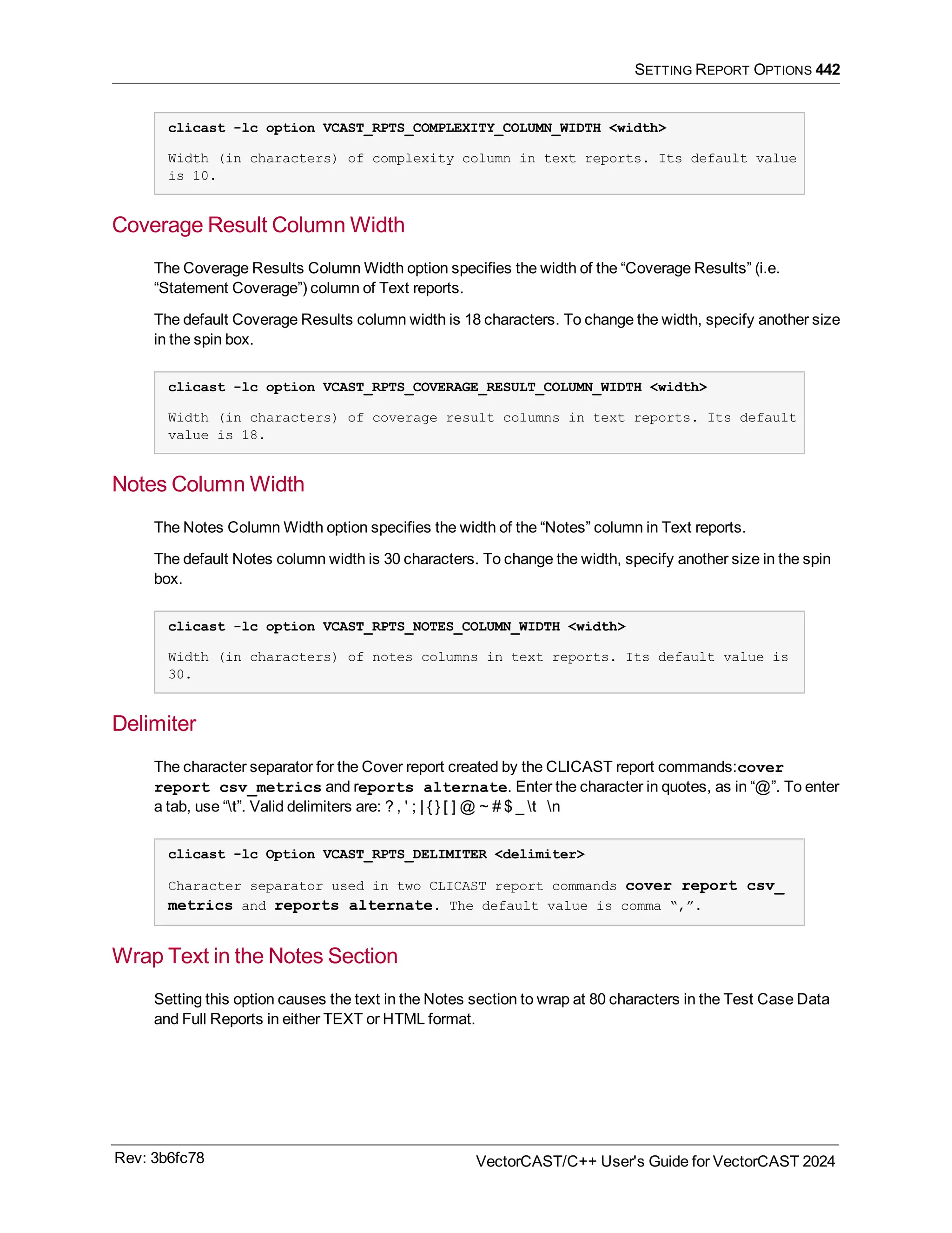 SETTING REPORT OPTIONS 442
clicast -lc option VCAST_RPTS_COMPLEXITY_COLUMN_WIDTH <width>
Width (in characters) of complexity column in text reports. Its default value
is 10.
Coverage Result Column Width
The Coverage Results Column Width option specifies the width of the “Coverage Results” (i.e.
“Statement Coverage”) column of Text reports.
The default Coverage Results column width is 18 characters. To change the width, specify another size
in the spin box.
clicast -lc option VCAST_RPTS_COVERAGE_RESULT_COLUMN_WIDTH <width>
Width (in characters) of coverage result columns in text reports. Its default
value is 18.
Notes Column Width
The Notes Column Width option specifies the width of the “Notes” column in Text reports.
The default Notes column width is 30 characters. To change the width, specify another size in the spin
box.
clicast -lc option VCAST_RPTS_NOTES_COLUMN_WIDTH <width>
Width (in characters) of notes columns in text reports. Its default value is
30.
Delimiter
The character separator for the Cover report created by the CLICAST report commands:cover
report csv_metrics and reports alternate. Enter the character in quotes, as in “@”. To enter
a tab, use “t”. Valid delimiters are: ? , ' ; | { } [ ] @ ~ # $ _ t n
clicast -lc Option VCAST_RPTS_DELIMITER <delimiter>
Character separator used in two CLICAST report commands cover report csv_
metrics and reports alternate. The default value is comma “,”.
Wrap Text in the Notes Section
Setting this option causes the text in the Notes section to wrap at 80 characters in the Test Case Data
and Full Reports in either TEXT or HTML format.
Rev: 3b6fc78 VectorCAST/C++ User's Guide for VectorCAST 2024
 