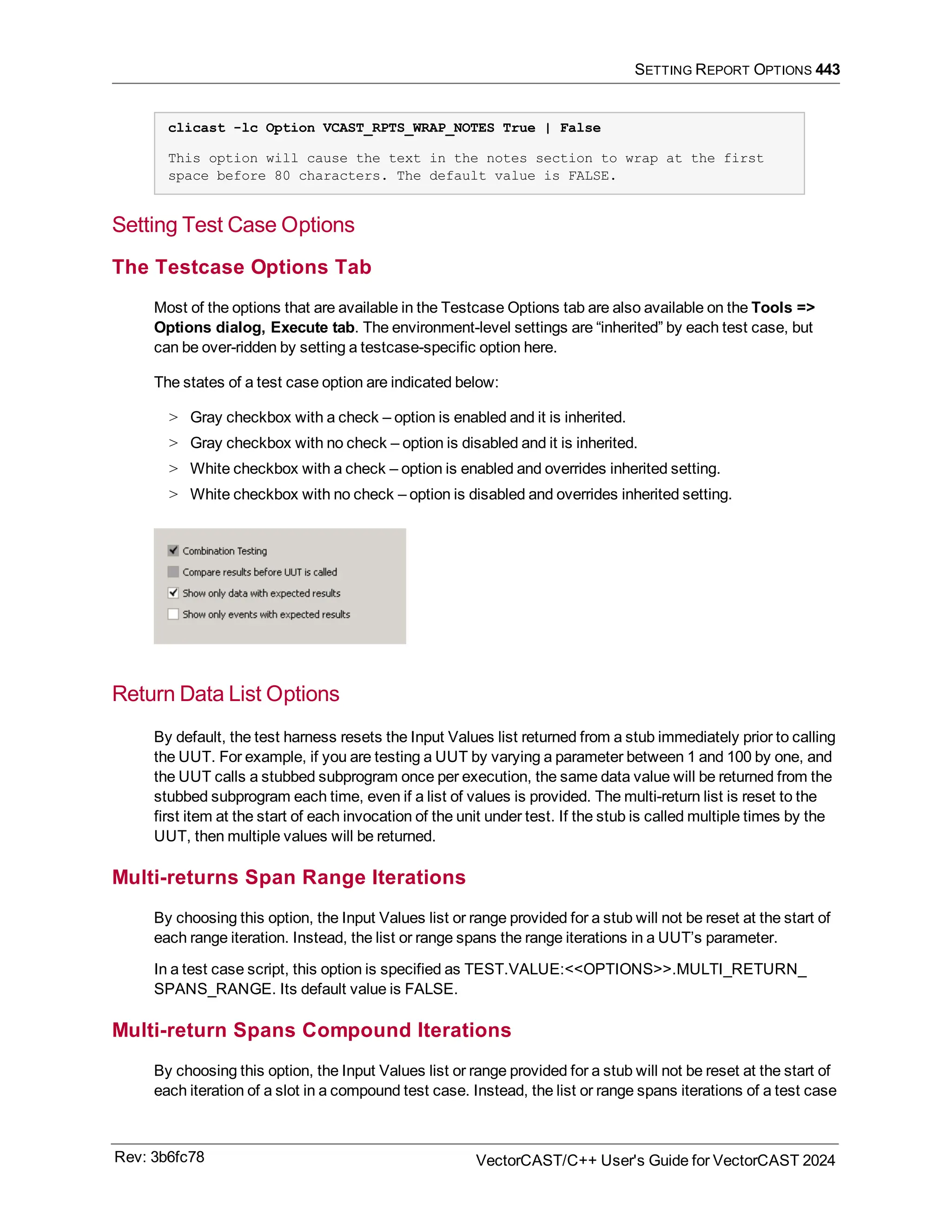 SETTING REPORT OPTIONS 443
clicast -lc Option VCAST_RPTS_WRAP_NOTES True | False
This option will cause the text in the notes section to wrap at the first
space before 80 characters. The default value is FALSE.
Setting Test Case Options
The Testcase Options Tab
Most of the options that are available in the Testcase Options tab are also available on the Tools =>
Options dialog, Execute tab. The environment-level settings are “inherited” by each test case, but
can be over-ridden by setting a testcase-specific option here.
The states of a test case option are indicated below:
> Gray checkbox with a check – option is enabled and it is inherited.
> Gray checkbox with no check – option is disabled and it is inherited.
> White checkbox with a check – option is enabled and overrides inherited setting.
> White checkbox with no check – option is disabled and overrides inherited setting.
Return Data List Options
By default, the test harness resets the Input Values list returned from a stub immediately prior to calling
the UUT. For example, if you are testing a UUT by varying a parameter between 1 and 100 by one, and
the UUT calls a stubbed subprogram once per execution, the same data value will be returned from the
stubbed subprogram each time, even if a list of values is provided. The multi-return list is reset to the
first item at the start of each invocation of the unit under test. If the stub is called multiple times by the
UUT, then multiple values will be returned.
Multi-returns Span Range Iterations
By choosing this option, the Input Values list or range provided for a stub will not be reset at the start of
each range iteration. Instead, the list or range spans the range iterations in a UUT’s parameter.
In a test case script, this option is specified as TEST.VALUE:<<OPTIONS>>.MULTI_RETURN_
SPANS_RANGE. Its default value is FALSE.
Multi-return Spans Compound Iterations
By choosing this option, the Input Values list or range provided for a stub will not be reset at the start of
each iteration of a slot in a compound test case. Instead, the list or range spans iterations of a test case
Rev: 3b6fc78 VectorCAST/C++ User's Guide for VectorCAST 2024
 