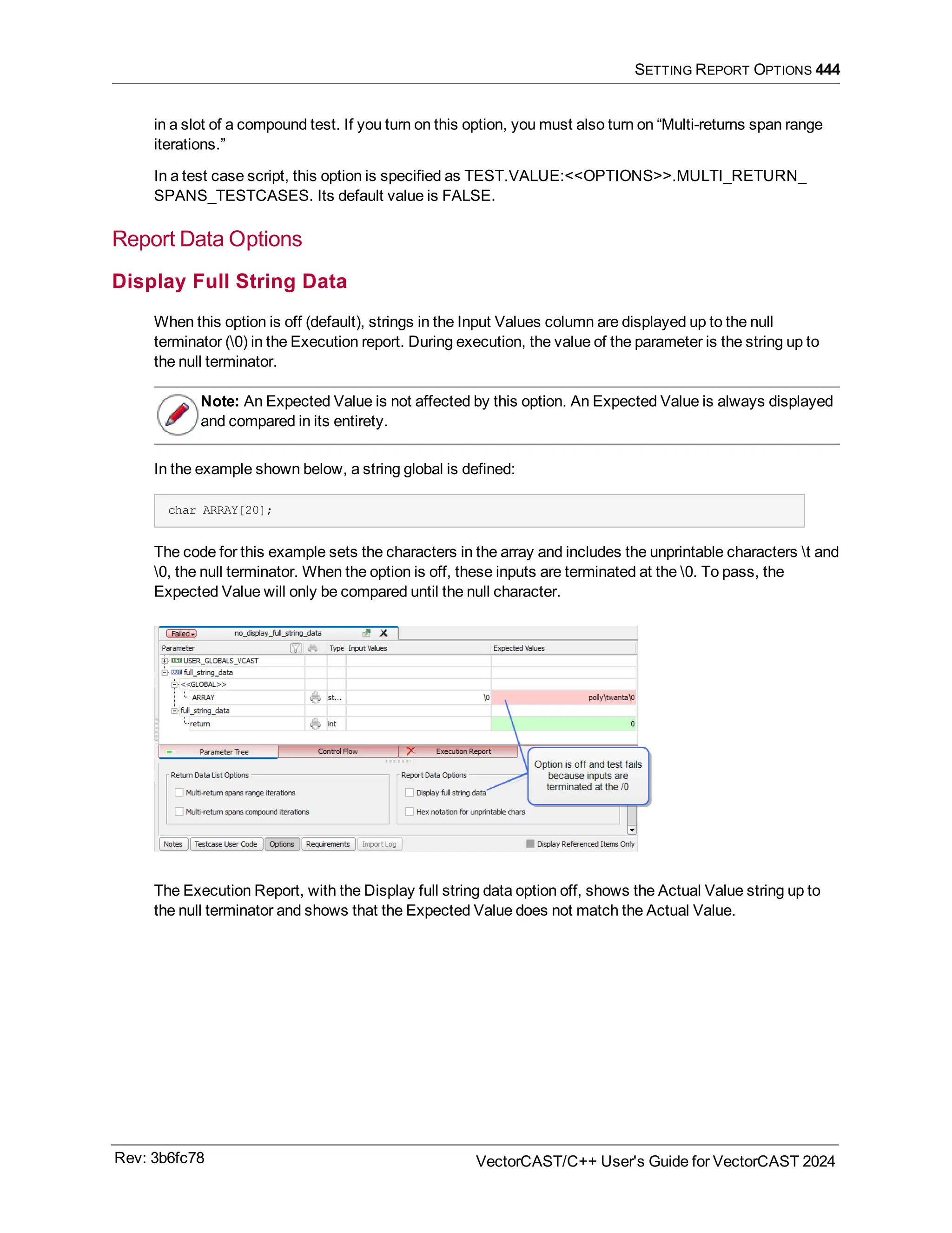 SETTING REPORT OPTIONS 444
in a slot of a compound test. If you turn on this option, you must also turn on “Multi-returns span range
iterations.”
In a test case script, this option is specified as TEST.VALUE:<<OPTIONS>>.MULTI_RETURN_
SPANS_TESTCASES. Its default value is FALSE.
Report Data Options
Display Full String Data
When this option is off (default), strings in the Input Values column are displayed up to the null
terminator (0) in the Execution report. During execution, the value of the parameter is the string up to
the null terminator.
Note: An Expected Value is not affected by this option. An Expected Value is always displayed
and compared in its entirety.
In the example shown below, a string global is defined:
char ARRAY[20];
The code for this example sets the characters in the array and includes the unprintable characters t and
0, the null terminator. When the option is off, these inputs are terminated at the 0. To pass, the
Expected Value will only be compared until the null character.
The Execution Report, with the Display full string data option off, shows the Actual Value string up to
the null terminator and shows that the Expected Value does not match the Actual Value.
Rev: 3b6fc78 VectorCAST/C++ User's Guide for VectorCAST 2024
 