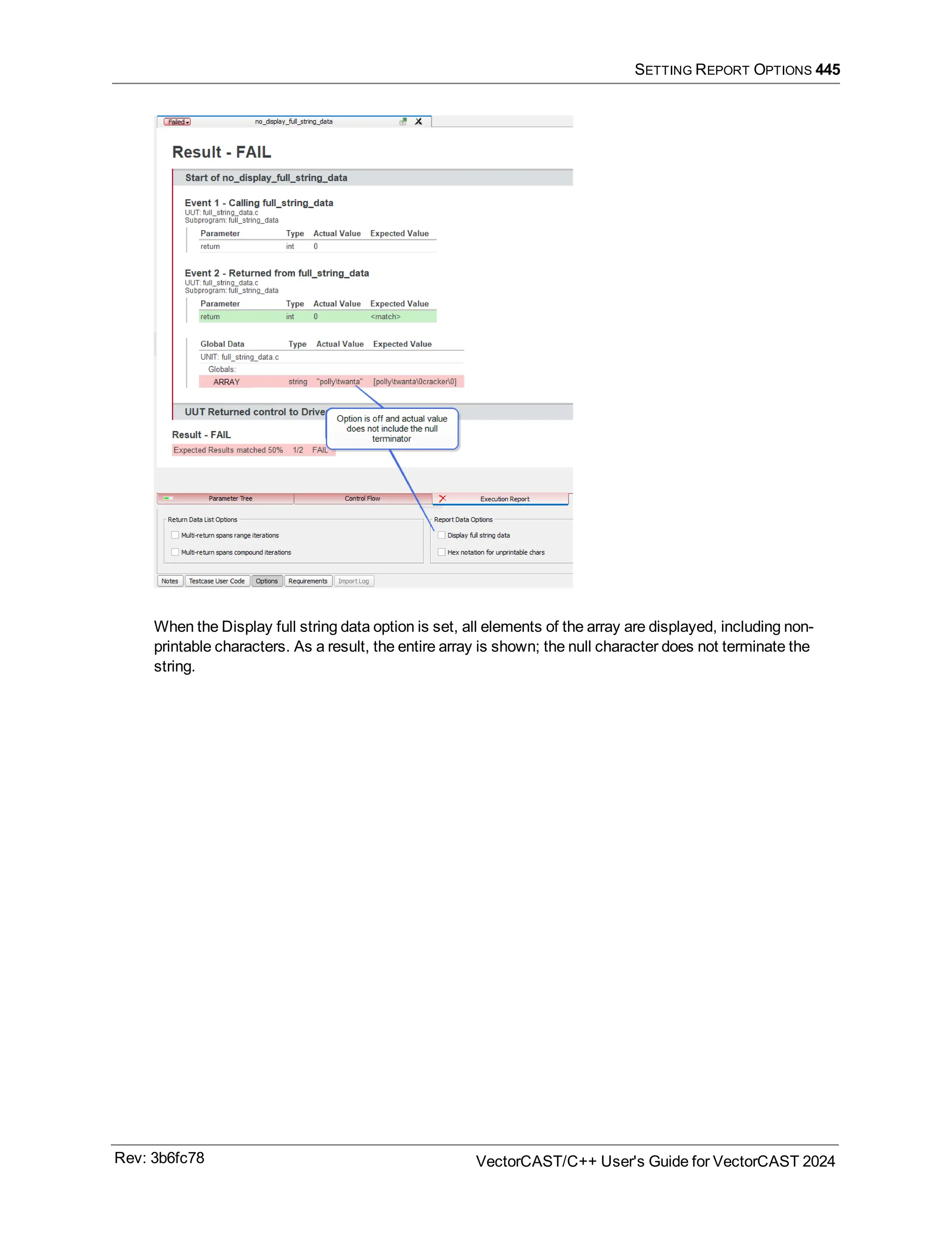 SETTING REPORT OPTIONS 445
When the Display full string data option is set, all elements of the array are displayed, including non-
printable characters. As a result, the entire array is shown; the null character does not terminate the
string.
Rev: 3b6fc78 VectorCAST/C++ User's Guide for VectorCAST 2024
 
