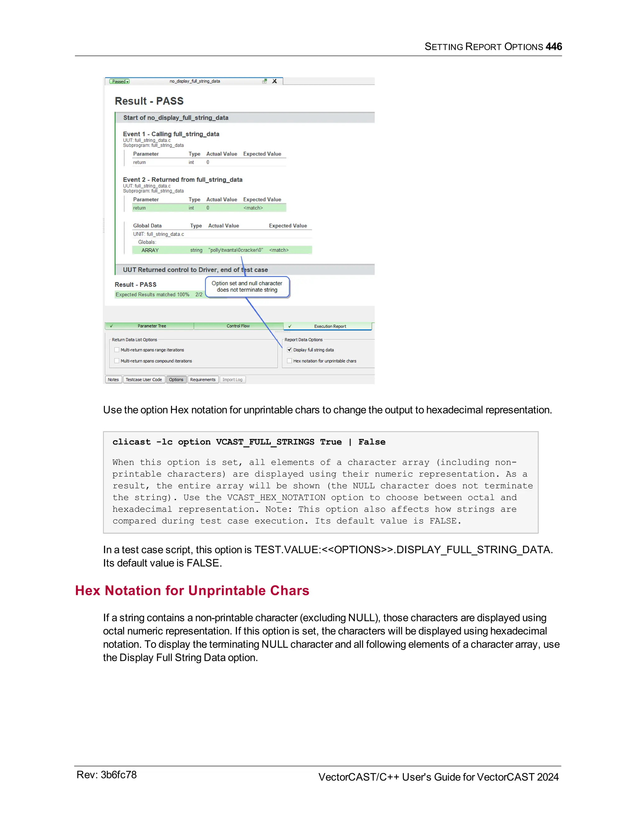 SETTING REPORT OPTIONS 446
Use the option Hex notation for unprintable chars to change the output to hexadecimal representation.
clicast -lc option VCAST_FULL_STRINGS True | False
When this option is set, all elements of a character array (including non-
printable characters) are displayed using their numeric representation. As a
result, the entire array will be shown (the NULL character does not terminate
the string). Use the VCAST_HEX_NOTATION option to choose between octal and
hexadecimal representation. Note: This option also affects how strings are
compared during test case execution. Its default value is FALSE.
In a test case script, this option is TEST.VALUE:<<OPTIONS>>.DISPLAY_FULL_STRING_DATA.
Its default value is FALSE.
Hex Notation for Unprintable Chars
If a string contains a non-printable character (excluding NULL), those characters are displayed using
octal numeric representation. If this option is set, the characters will be displayed using hexadecimal
notation. To display the terminating NULL character and all following elements of a character array, use
the Display Full String Data option.
Rev: 3b6fc78 VectorCAST/C++ User's Guide for VectorCAST 2024
 