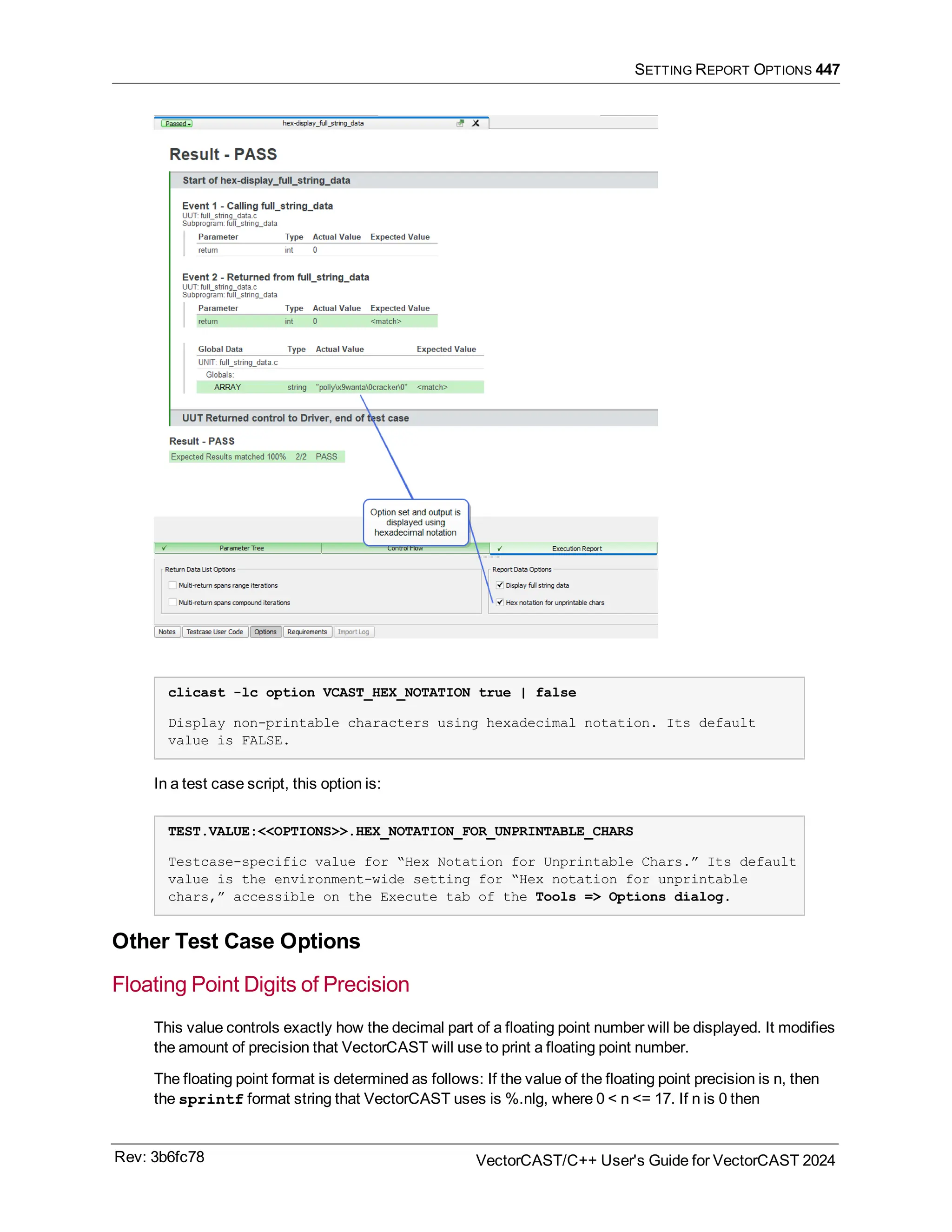 SETTING REPORT OPTIONS 447
clicast -lc option VCAST_HEX_NOTATION true | false
Display non-printable characters using hexadecimal notation. Its default
value is FALSE.
In a test case script, this option is:
TEST.VALUE:<<OPTIONS>>.HEX_NOTATION_FOR_UNPRINTABLE_CHARS
Testcase-specific value for “Hex Notation for Unprintable Chars.” Its default
value is the environment-wide setting for “Hex notation for unprintable
chars,” accessible on the Execute tab of the Tools => Options dialog.
Other Test Case Options
Floating Point Digits of Precision
This value controls exactly how the decimal part of a floating point number will be displayed. It modifies
the amount of precision that VectorCAST will use to print a floating point number.
The floating point format is determined as follows: If the value of the floating point precision is n, then
the sprintf format string that VectorCAST uses is %.nlg, where 0 < n <= 17. If n is 0 then
Rev: 3b6fc78 VectorCAST/C++ User's Guide for VectorCAST 2024
 