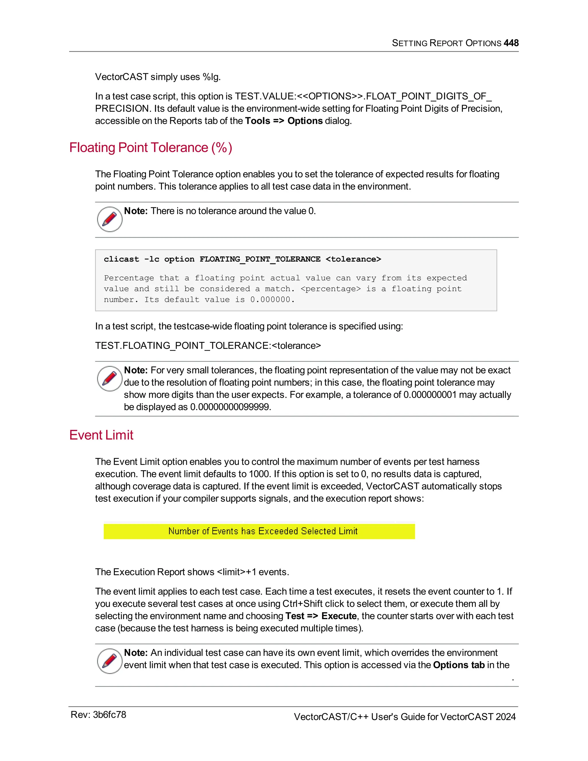 SETTING REPORT OPTIONS 448
VectorCAST simply uses %lg.
In a test case script, this option is TEST.VALUE:<<OPTIONS>>.FLOAT_POINT_DIGITS_OF_
PRECISION. Its default value is the environment-wide setting for Floating Point Digits of Precision,
accessible on the Reports tab of the Tools => Options dialog.
Floating Point Tolerance (%)
The Floating Point Tolerance option enables you to set the tolerance of expected results for floating
point numbers. This tolerance applies to all test case data in the environment.
Note: There is no tolerance around the value 0.
clicast -lc option FLOATING_POINT_TOLERANCE <tolerance>
Percentage that a floating point actual value can vary from its expected
value and still be considered a match. <percentage> is a floating point
number. Its default value is 0.000000.
In a test script, the testcase-wide floating point tolerance is specified using:
TEST.FLOATING_POINT_TOLERANCE:<tolerance>
Note: For very small tolerances, the floating point representation of the value may not be exact
due to the resolution of floating point numbers; in this case, the floating point tolerance may
show more digits than the user expects. For example, a tolerance of 0.000000001 may actually
be displayed as 0.00000000099999.
Event Limit
The Event Limit option enables you to control the maximum number of events per test harness
execution. The event limit defaults to 1000. If this option is set to 0, no results data is captured,
although coverage data is captured. If the event limit is exceeded, VectorCAST automatically stops
test execution if your compiler supports signals, and the execution report shows:
The Execution Report shows <limit>+1 events.
The event limit applies to each test case. Each time a test executes, it resets the event counter to 1. If
you execute several test cases at once using Ctrl+Shift click to select them, or execute them all by
selecting the environment name and choosing Test => Execute, the counter starts over with each test
case (because the test harness is being executed multiple times).
Note: An individual test case can have its own event limit, which overrides the environment
event limit when that test case is executed. This option is accessed via the Options tab in the
.
Rev: 3b6fc78 VectorCAST/C++ User's Guide for VectorCAST 2024
 