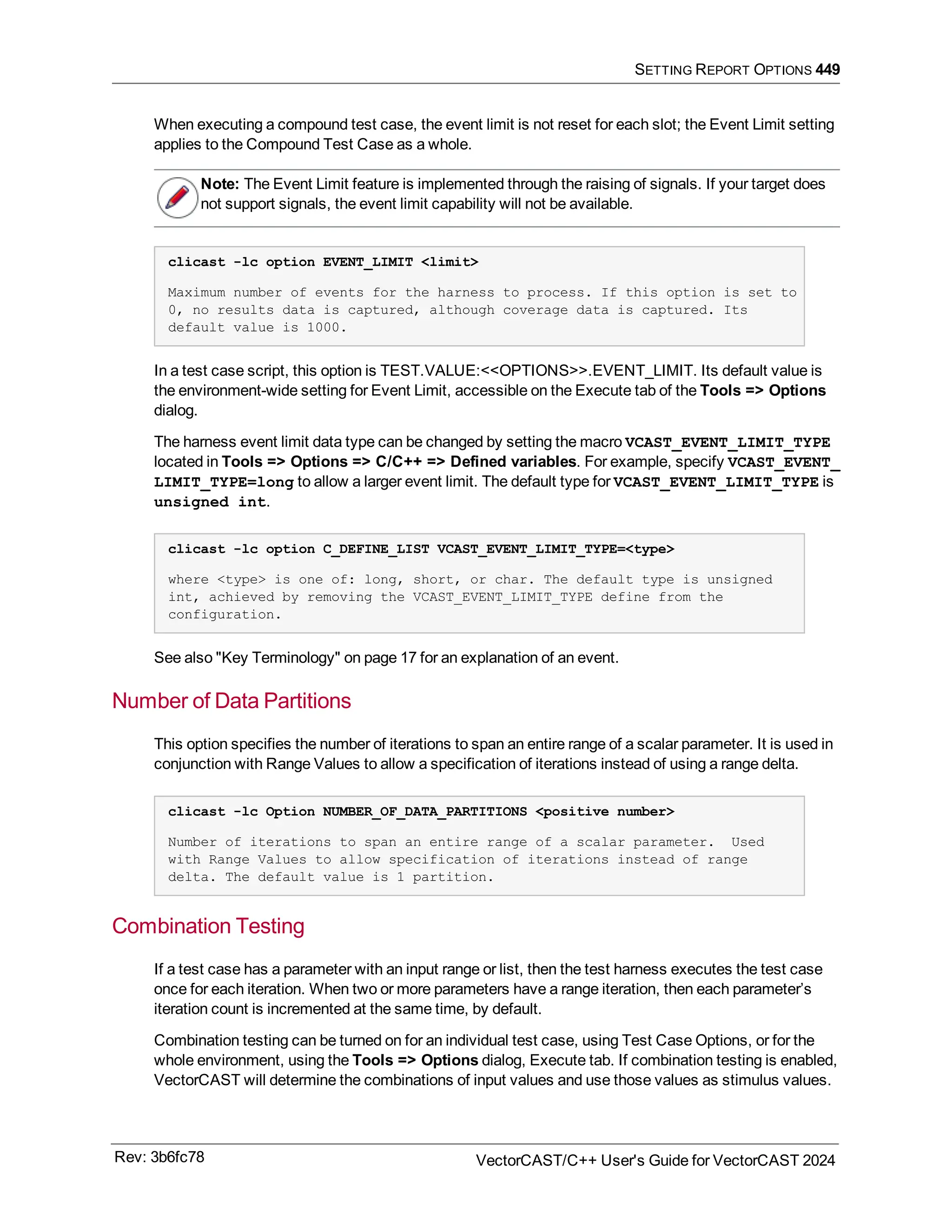 SETTING REPORT OPTIONS 449
When executing a compound test case, the event limit is not reset for each slot; the Event Limit setting
applies to the Compound Test Case as a whole.
Note: The Event Limit feature is implemented through the raising of signals. If your target does
not support signals, the event limit capability will not be available.
clicast -lc option EVENT_LIMIT <limit>
Maximum number of events for the harness to process. If this option is set to
0, no results data is captured, although coverage data is captured. Its
default value is 1000.
In a test case script, this option is TEST.VALUE:<<OPTIONS>>.EVENT_LIMIT. Its default value is
the environment-wide setting for Event Limit, accessible on the Execute tab of the Tools => Options
dialog.
The harness event limit data type can be changed by setting the macro VCAST_EVENT_LIMIT_TYPE
located in Tools => Options => C/C++ => Defined variables. For example, specify VCAST_EVENT_
LIMIT_TYPE=long to allow a larger event limit. The default type for VCAST_EVENT_LIMIT_TYPE is
unsigned int.
clicast -lc option C_DEFINE_LIST VCAST_EVENT_LIMIT_TYPE=<type>
where <type> is one of: long, short, or char. The default type is unsigned
int, achieved by removing the VCAST_EVENT_LIMIT_TYPE define from the
configuration.
See also "Key Terminology" on page 17 for an explanation of an event.
Number of Data Partitions
This option specifies the number of iterations to span an entire range of a scalar parameter. It is used in
conjunction with Range Values to allow a specification of iterations instead of using a range delta.
clicast -lc Option NUMBER_OF_DATA_PARTITIONS <positive number>
Number of iterations to span an entire range of a scalar parameter. Used
with Range Values to allow specification of iterations instead of range
delta. The default value is 1 partition.
Combination Testing
If a test case has a parameter with an input range or list, then the test harness executes the test case
once for each iteration. When two or more parameters have a range iteration, then each parameter’s
iteration count is incremented at the same time, by default.
Combination testing can be turned on for an individual test case, using Test Case Options, or for the
whole environment, using the Tools => Options dialog, Execute tab. If combination testing is enabled,
VectorCAST will determine the combinations of input values and use those values as stimulus values.
Rev: 3b6fc78 VectorCAST/C++ User's Guide for VectorCAST 2024
 