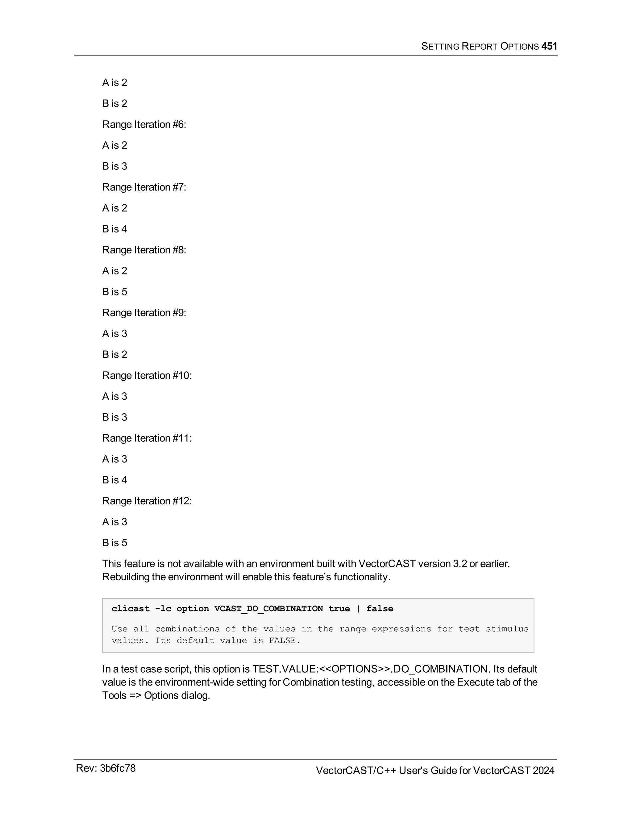 SETTING REPORT OPTIONS 451
A is 2
B is 2
Range Iteration #6:
A is 2
B is 3
Range Iteration #7:
A is 2
B is 4
Range Iteration #8:
A is 2
B is 5
Range Iteration #9:
A is 3
B is 2
Range Iteration #10:
A is 3
B is 3
Range Iteration #11:
A is 3
B is 4
Range Iteration #12:
A is 3
B is 5
This feature is not available with an environment built with VectorCAST version 3.2 or earlier.
Rebuilding the environment will enable this feature’s functionality.
clicast -lc option VCAST_DO_COMBINATION true | false
Use all combinations of the values in the range expressions for test stimulus
values. Its default value is FALSE.
In a test case script, this option is TEST.VALUE:<<OPTIONS>>.DO_COMBINATION. Its default
value is the environment-wide setting for Combination testing, accessible on the Execute tab of the
Tools => Options dialog.
Rev: 3b6fc78 VectorCAST/C++ User's Guide for VectorCAST 2024
 