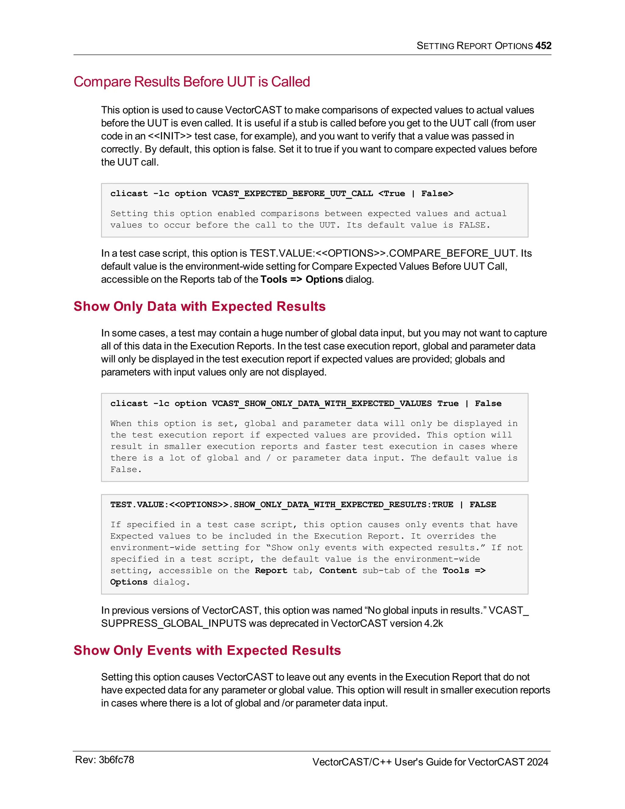 SETTING REPORT OPTIONS 452
Compare Results Before UUT is Called
This option is used to cause VectorCAST to make comparisons of expected values to actual values
before the UUT is even called. It is useful if a stub is called before you get to the UUT call (from user
code in an <<INIT>> test case, for example), and you want to verify that a value was passed in
correctly. By default, this option is false. Set it to true if you want to compare expected values before
the UUT call.
clicast -lc option VCAST_EXPECTED_BEFORE_UUT_CALL <True | False>
Setting this option enabled comparisons between expected values and actual
values to occur before the call to the UUT. Its default value is FALSE.
In a test case script, this option is TEST.VALUE:<<OPTIONS>>.COMPARE_BEFORE_UUT. Its
default value is the environment-wide setting for Compare Expected Values Before UUT Call,
accessible on the Reports tab of the Tools => Options dialog.
Show Only Data with Expected Results
In some cases, a test may contain a huge number of global data input, but you may not want to capture
all of this data in the Execution Reports. In the test case execution report, global and parameter data
will only be displayed in the test execution report if expected values are provided; globals and
parameters with input values only are not displayed.
clicast -lc option VCAST_SHOW_ONLY_DATA_WITH_EXPECTED_VALUES True | False
When this option is set, global and parameter data will only be displayed in
the test execution report if expected values are provided. This option will
result in smaller execution reports and faster test execution in cases where
there is a lot of global and / or parameter data input. The default value is
False.
TEST.VALUE:<<OPTIONS>>.SHOW_ONLY_DATA_WITH_EXPECTED_RESULTS:TRUE | FALSE
If specified in a test case script, this option causes only events that have
Expected values to be included in the Execution Report. It overrides the
environment-wide setting for “Show only events with expected results.” If not
specified in a test script, the default value is the environment-wide
setting, accessible on the Report tab, Content sub-tab of the Tools =>
Options dialog.
In previous versions of VectorCAST, this option was named “No global inputs in results.” VCAST_
SUPPRESS_GLOBAL_INPUTS was deprecated in VectorCAST version 4.2k
Show Only Events with Expected Results
Setting this option causes VectorCAST to leave out any events in the Execution Report that do not
have expected data for any parameter or global value. This option will result in smaller execution reports
in cases where there is a lot of global and /or parameter data input.
Rev: 3b6fc78 VectorCAST/C++ User's Guide for VectorCAST 2024
 