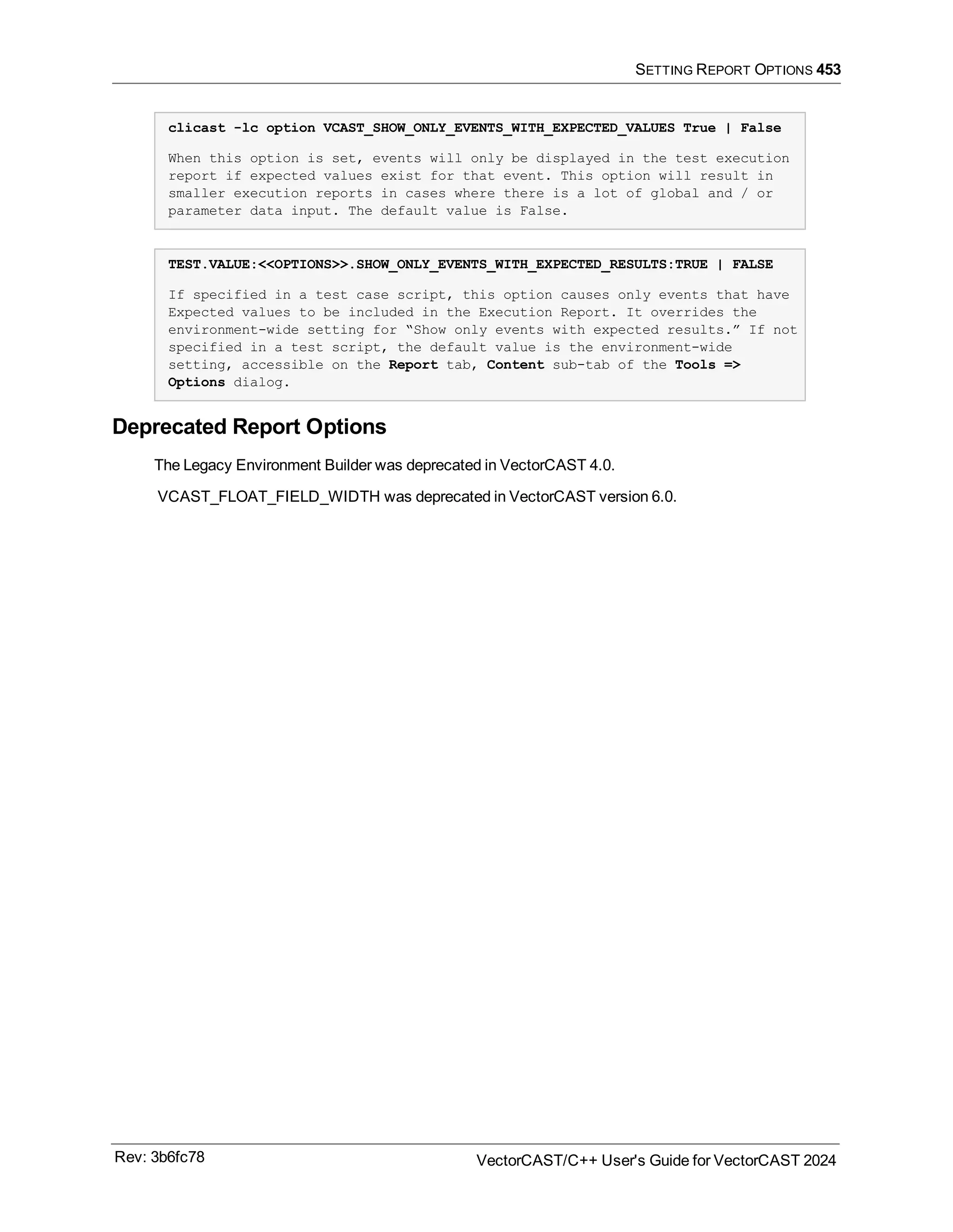 SETTING REPORT OPTIONS 453
clicast -lc option VCAST_SHOW_ONLY_EVENTS_WITH_EXPECTED_VALUES True | False
When this option is set, events will only be displayed in the test execution
report if expected values exist for that event. This option will result in
smaller execution reports in cases where there is a lot of global and / or
parameter data input. The default value is False.
TEST.VALUE:<<OPTIONS>>.SHOW_ONLY_EVENTS_WITH_EXPECTED_RESULTS:TRUE | FALSE
If specified in a test case script, this option causes only events that have
Expected values to be included in the Execution Report. It overrides the
environment-wide setting for “Show only events with expected results.” If not
specified in a test script, the default value is the environment-wide
setting, accessible on the Report tab, Content sub-tab of the Tools =>
Options dialog.
Deprecated Report Options
The Legacy Environment Builder was deprecated in VectorCAST 4.0.
VCAST_FLOAT_FIELD_WIDTH was deprecated in VectorCAST version 6.0.
Rev: 3b6fc78 VectorCAST/C++ User's Guide for VectorCAST 2024
 