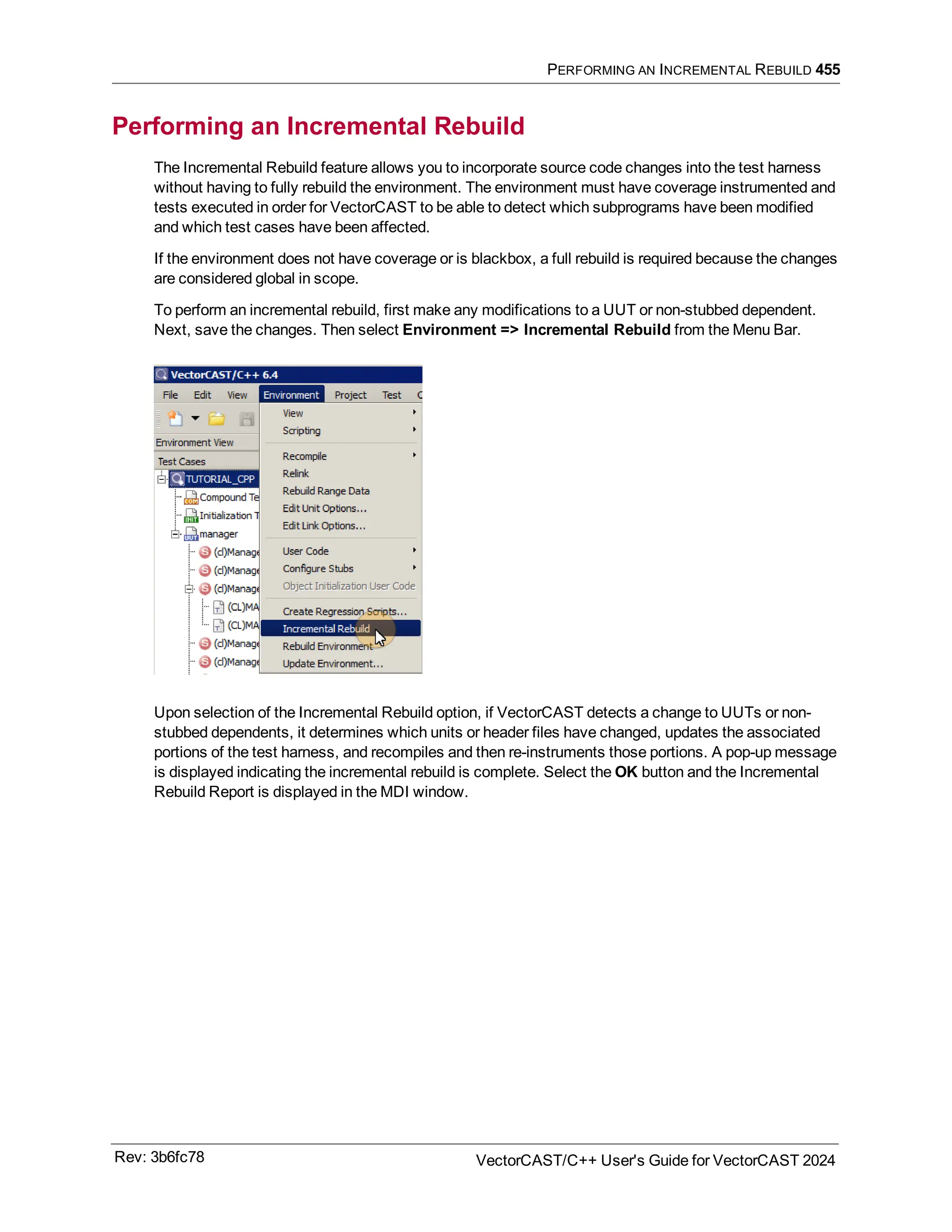 PERFORMING AN INCREMENTAL REBUILD 455
Performing an Incremental Rebuild
The Incremental Rebuild feature allows you to incorporate source code changes into the test harness
without having to fully rebuild the environment. The environment must have coverage instrumented and
tests executed in order for VectorCAST to be able to detect which subprograms have been modified
and which test cases have been affected.
If the environment does not have coverage or is blackbox, a full rebuild is required because the changes
are considered global in scope.
To perform an incremental rebuild, first make any modifications to a UUT or non-stubbed dependent.
Next, save the changes. Then select Environment => Incremental Rebuild from the Menu Bar.
Upon selection of the Incremental Rebuild option, if VectorCAST detects a change to UUTs or non-
stubbed dependents, it determines which units or header files have changed, updates the associated
portions of the test harness, and recompiles and then re-instruments those portions. A pop-up message
is displayed indicating the incremental rebuild is complete. Select the OK button and the Incremental
Rebuild Report is displayed in the MDI window.
Rev: 3b6fc78 VectorCAST/C++ User's Guide for VectorCAST 2024
 