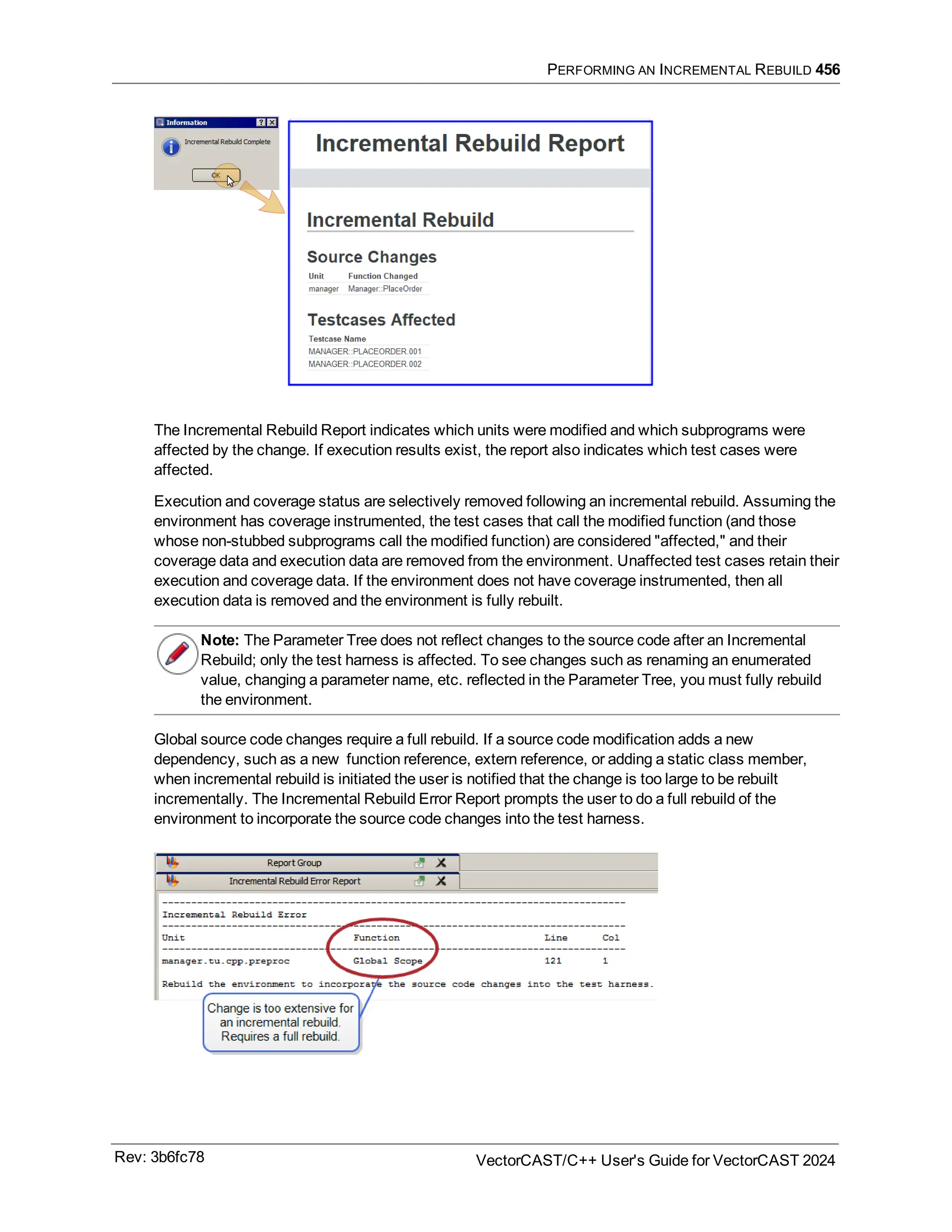 PERFORMING AN INCREMENTAL REBUILD 456
The Incremental Rebuild Report indicates which units were modified and which subprograms were
affected by the change. If execution results exist, the report also indicates which test cases were
affected.
Execution and coverage status are selectively removed following an incremental rebuild. Assuming the
environment has coverage instrumented, the test cases that call the modified function (and those
whose non-stubbed subprograms call the modified function) are considered "affected," and their
coverage data and execution data are removed from the environment. Unaffected test cases retain their
execution and coverage data. If the environment does not have coverage instrumented, then all
execution data is removed and the environment is fully rebuilt.
Note: The Parameter Tree does not reflect changes to the source code after an Incremental
Rebuild; only the test harness is affected. To see changes such as renaming an enumerated
value, changing a parameter name, etc. reflected in the Parameter Tree, you must fully rebuild
the environment.
Global source code changes require a full rebuild. If a source code modification adds a new
dependency, such as a new function reference, extern reference, or adding a static class member,
when incremental rebuild is initiated the user is notified that the change is too large to be rebuilt
incrementally. The Incremental Rebuild Error Report prompts the user to do a full rebuild of the
environment to incorporate the source code changes into the test harness.
Rev: 3b6fc78 VectorCAST/C++ User's Guide for VectorCAST 2024
 