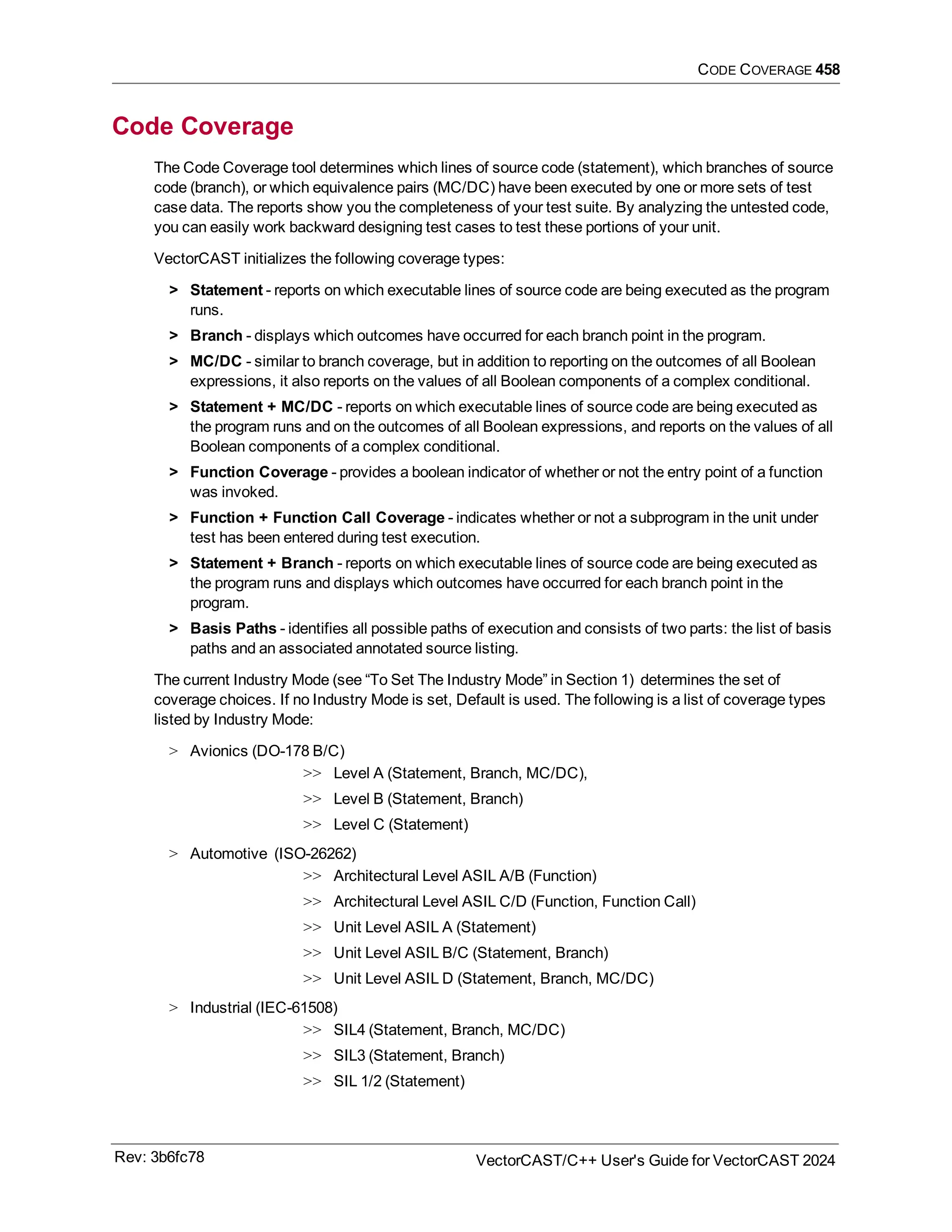 CODE COVERAGE 458
Code Coverage
The Code Coverage tool determines which lines of source code (statement), which branches of source
code (branch), or which equivalence pairs (MC/DC) have been executed by one or more sets of test
case data. The reports show you the completeness of your test suite. By analyzing the untested code,
you can easily work backward designing test cases to test these portions of your unit.
VectorCAST initializes the following coverage types:
> Statement - reports on which executable lines of source code are being executed as the program
runs.
> Branch - displays which outcomes have occurred for each branch point in the program.
> MC/DC - similar to branch coverage, but in addition to reporting on the outcomes of all Boolean
expressions, it also reports on the values of all Boolean components of a complex conditional.
> Statement + MC/DC - reports on which executable lines of source code are being executed as
the program runs and on the outcomes of all Boolean expressions, and reports on the values of all
Boolean components of a complex conditional.
> Function Coverage - provides a boolean indicator of whether or not the entry point of a function
was invoked.
> Function + Function Call Coverage - indicates whether or not a subprogram in the unit under
test has been entered during test execution.
> Statement + Branch - reports on which executable lines of source code are being executed as
the program runs and displays which outcomes have occurred for each branch point in the
program.
> Basis Paths - identifies all possible paths of execution and consists of two parts: the list of basis
paths and an associated annotated source listing.
The current Industry Mode (see “To Set The Industry Mode” in Section 1) determines the set of
coverage choices. If no Industry Mode is set, Default is used. The following is a list of coverage types
listed by Industry Mode:
> Avionics (DO-178 B/C)
>> Level A (Statement, Branch, MC/DC),
>> Level B (Statement, Branch)
>> Level C (Statement)
> Automotive (ISO-26262)
>> Architectural Level ASIL A/B (Function)
>> Architectural Level ASIL C/D (Function, Function Call)
>> Unit Level ASIL A (Statement)
>> Unit Level ASIL B/C (Statement, Branch)
>> Unit Level ASIL D (Statement, Branch, MC/DC)
> Industrial (IEC-61508)
>> SIL4 (Statement, Branch, MC/DC)
>> SIL3 (Statement, Branch)
>> SIL 1/2 (Statement)
Rev: 3b6fc78 VectorCAST/C++ User's Guide for VectorCAST 2024
 